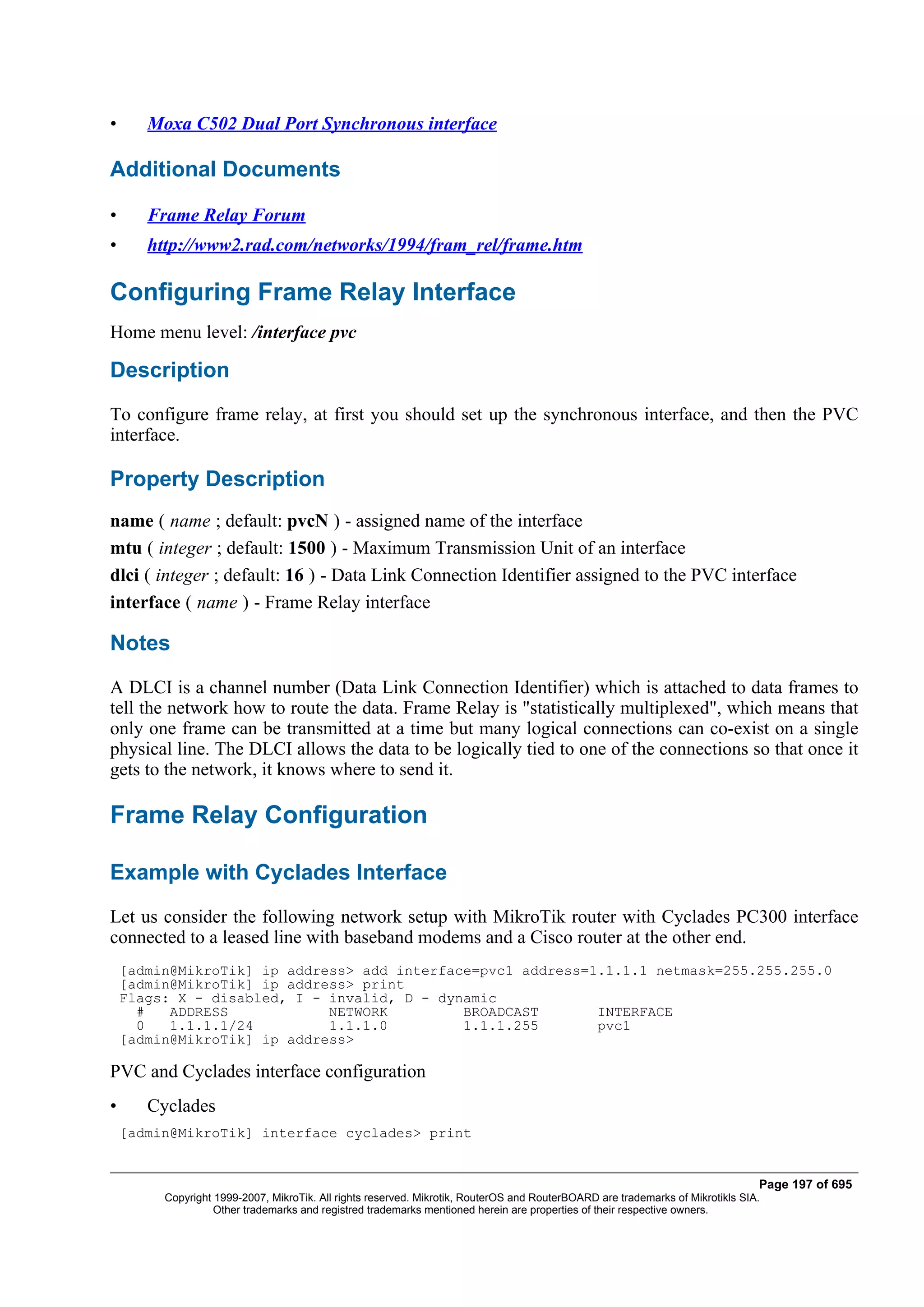 •      Moxa C502 Dual Port Synchronous interface

Additional Documents

•      Frame Relay Forum
•      http://www2.rad.com/networks/1994/fram_rel/frame.htm

Configuring Frame Relay Interface
Home menu level: /interface pvc

Description
To configure frame relay, at first you should set up the synchronous interface, and then the PVC
interface.

Property Description
name ( name ; default: pvcN ) - assigned name of the interface
mtu ( integer ; default: 1500 ) - Maximum Transmission Unit of an interface
dlci ( integer ; default: 16 ) - Data Link Connection Identifier assigned to the PVC interface
interface ( name ) - Frame Relay interface

Notes
A DLCI is a channel number (Data Link Connection Identifier) which is attached to data frames to
tell the network how to route the data. Frame Relay is "statistically multiplexed", which means that
only one frame can be transmitted at a time but many logical connections can co-exist on a single
physical line. The DLCI allows the data to be logically tied to one of the connections so that once it
gets to the network, it knows where to send it.

Frame Relay Configuration

Example with Cyclades Interface
Let us consider the following network setup with MikroTik router with Cyclades PC300 interface
connected to a leased line with baseband modems and a Cisco router at the other end.
    [admin@MikroTik] ip address> add interface=pvc1 address=1.1.1.1 netmask=255.255.255.0
    [admin@MikroTik] ip address> print
    Flags: X - disabled, I - invalid, D - dynamic
      #   ADDRESS            NETWORK         BROADCAST       INTERFACE
      0   1.1.1.1/24         1.1.1.0         1.1.1.255       pvc1
    [admin@MikroTik] ip address>

PVC and Cyclades interface configuration
•      Cyclades
    [admin@MikroTik] interface cyclades> print


                                                                                                                                Page 197 of 695
         Copyright 1999-2007, MikroTik. All rights reserved. Mikrotik, RouterOS and RouterBOARD are trademarks of Mikrotikls SIA.
                   Other trademarks and registred trademarks mentioned herein are properties of their respective owners.
 