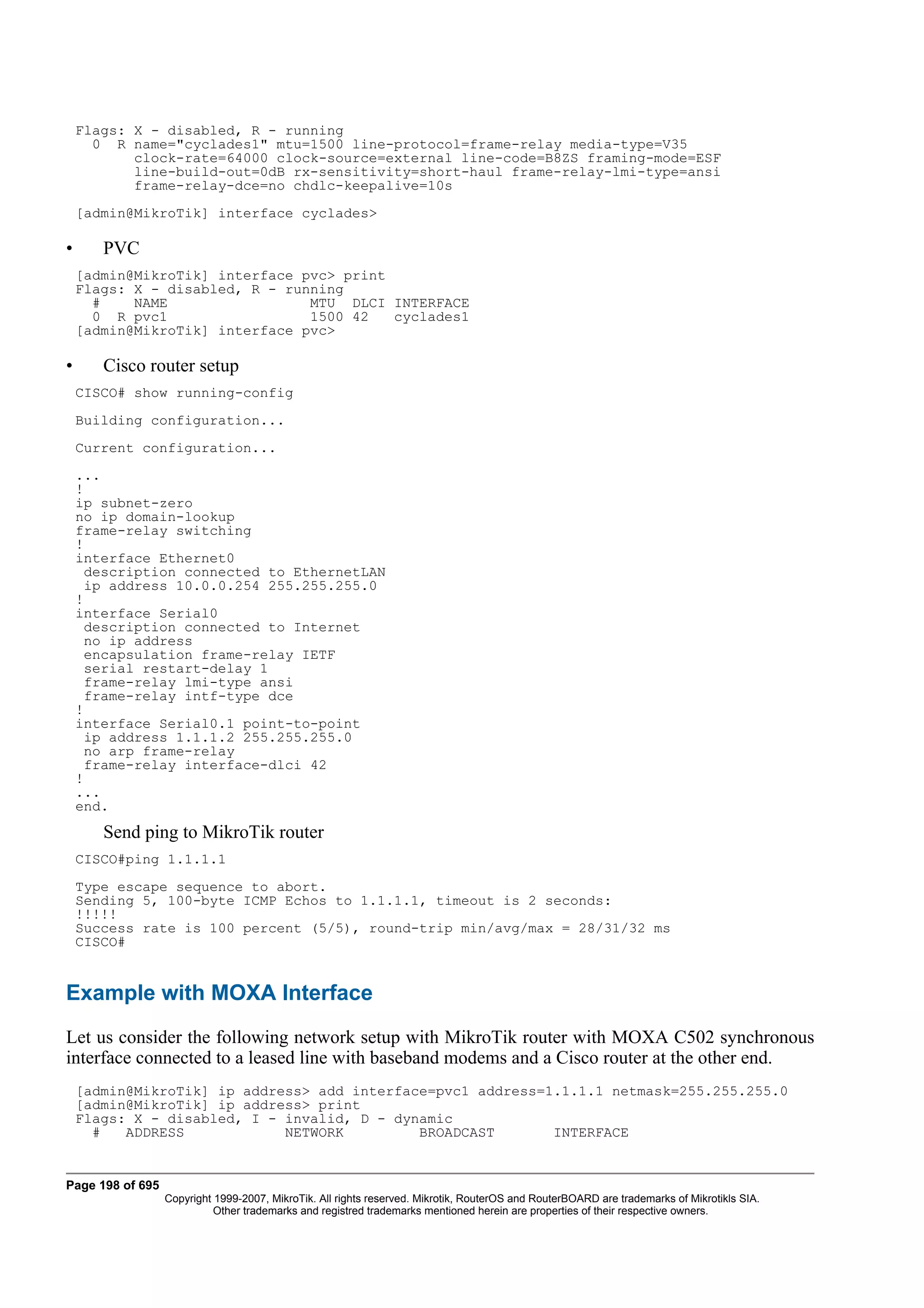 Flags: X - disabled, R - running
      0 R name="cyclades1" mtu=1500 line-protocol=frame-relay media-type=V35
           clock-rate=64000 clock-source=external line-code=B8ZS framing-mode=ESF
           line-build-out=0dB rx-sensitivity=short-haul frame-relay-lmi-type=ansi
           frame-relay-dce=no chdlc-keepalive=10s
    [admin@MikroTik] interface cyclades>

•      PVC
    [admin@MikroTik] interface pvc> print
    Flags: X - disabled, R - running
      #    NAME                 MTU DLCI INTERFACE
      0 R pvc1                  1500 42   cyclades1
    [admin@MikroTik] interface pvc>

•      Cisco router setup
    CISCO# show running-config
    Building configuration...
    Current configuration...
    ...
    !
    ip subnet-zero
    no ip domain-lookup
    frame-relay switching
    !
    interface Ethernet0
      description connected to EthernetLAN
      ip address 10.0.0.254 255.255.255.0
    !
    interface Serial0
      description connected to Internet
      no ip address
      encapsulation frame-relay IETF
      serial restart-delay 1
      frame-relay lmi-type ansi
      frame-relay intf-type dce
    !
    interface Serial0.1 point-to-point
      ip address 1.1.1.2 255.255.255.0
      no arp frame-relay
      frame-relay interface-dlci 42
    !
    ...
    end.
       Send ping to MikroTik router
    CISCO#ping 1.1.1.1
    Type escape sequence to abort.
    Sending 5, 100-byte ICMP Echos to 1.1.1.1, timeout is 2 seconds:
    !!!!!
    Success rate is 100 percent (5/5), round-trip min/avg/max = 28/31/32 ms
    CISCO#


Example with MOXA Interface
Let us consider the following network setup with MikroTik router with MOXA C502 synchronous
interface connected to a leased line with baseband modems and a Cisco router at the other end.
    [admin@MikroTik] ip address> add interface=pvc1 address=1.1.1.1 netmask=255.255.255.0
    [admin@MikroTik] ip address> print
    Flags: X - disabled, I - invalid, D - dynamic
      #   ADDRESS            NETWORK         BROADCAST       INTERFACE


Page 198 of 695
                  Copyright 1999-2007, MikroTik. All rights reserved. Mikrotik, RouterOS and RouterBOARD are trademarks of Mikrotikls SIA.
                            Other trademarks and registred trademarks mentioned herein are properties of their respective owners.
 