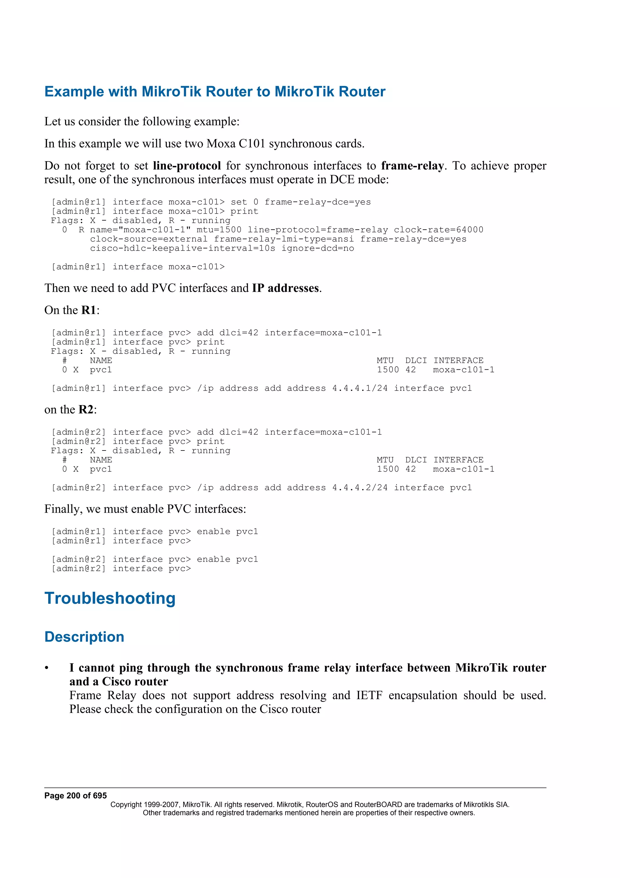 Example with MikroTik Router to MikroTik Router
Let us consider the following example:
In this example we will use two Moxa C101 synchronous cards.
Do not forget to set line-protocol for synchronous interfaces to frame-relay. To achieve proper
result, one of the synchronous interfaces must operate in DCE mode:
    [admin@r1] interface moxa-c101> set 0 frame-relay-dce=yes
    [admin@r1] interface moxa-c101> print
    Flags: X - disabled, R - running
      0 R name="moxa-c101-1" mtu=1500 line-protocol=frame-relay clock-rate=64000
           clock-source=external frame-relay-lmi-type=ansi frame-relay-dce=yes
           cisco-hdlc-keepalive-interval=10s ignore-dcd=no
    [admin@r1] interface moxa-c101>

Then we need to add PVC interfaces and IP addresses.
On the R1:
    [admin@r1] interface pvc> add dlci=42 interface=moxa-c101-1
    [admin@r1] interface pvc> print
    Flags: X - disabled, R - running
      #    NAME                                               MTU DLCI INTERFACE
      0 X pvc1                                                1500 42  moxa-c101-1
    [admin@r1] interface pvc> /ip address add address 4.4.4.1/24 interface pvc1

on the R2:
    [admin@r2] interface pvc> add dlci=42 interface=moxa-c101-1
    [admin@r2] interface pvc> print
    Flags: X - disabled, R - running
      #    NAME                                               MTU DLCI INTERFACE
      0 X pvc1                                                1500 42  moxa-c101-1
    [admin@r2] interface pvc> /ip address add address 4.4.4.2/24 interface pvc1

Finally, we must enable PVC interfaces:
    [admin@r1] interface pvc> enable pvc1
    [admin@r1] interface pvc>
    [admin@r2] interface pvc> enable pvc1
    [admin@r2] interface pvc>


Troubleshooting

Description

•      I cannot ping through the synchronous frame relay interface between MikroTik router
       and a Cisco router
       Frame Relay does not support address resolving and IETF encapsulation should be used.
       Please check the configuration on the Cisco router




Page 200 of 695
                  Copyright 1999-2007, MikroTik. All rights reserved. Mikrotik, RouterOS and RouterBOARD are trademarks of Mikrotikls SIA.
                            Other trademarks and registred trademarks mentioned herein are properties of their respective owners.
 