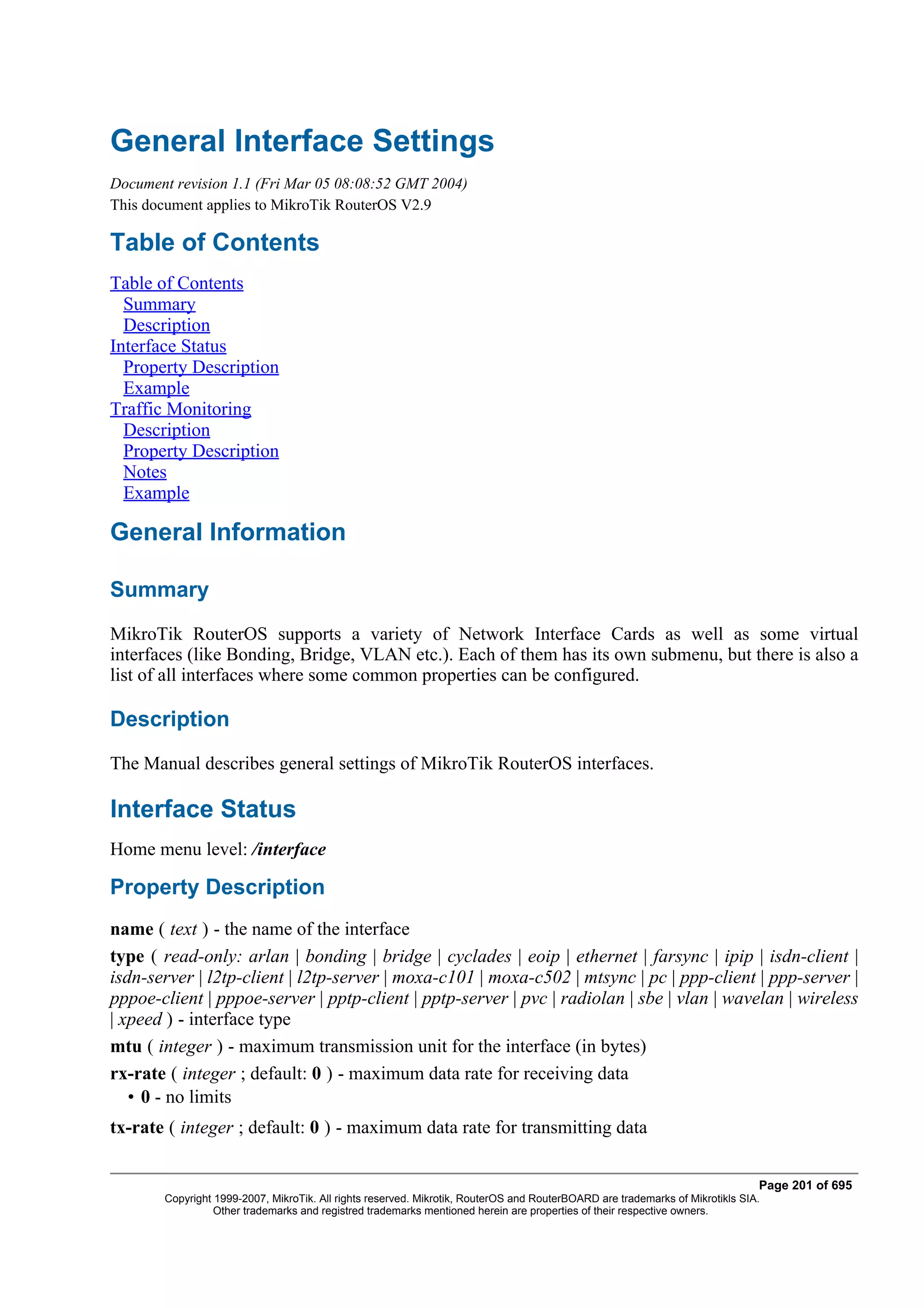 General Interface Settings
Document revision 1.1 (Fri Mar 05 08:08:52 GMT 2004)
This document applies to MikroTik RouterOS V2.9

Table of Contents
Table of Contents
  Summary
  Description
Interface Status
  Property Description
  Example
Traffic Monitoring
  Description
  Property Description
  Notes
  Example

General Information

Summary
MikroTik RouterOS supports a variety of Network Interface Cards as well as some virtual
interfaces (like Bonding, Bridge, VLAN etc.). Each of them has its own submenu, but there is also a
list of all interfaces where some common properties can be configured.

Description
The Manual describes general settings of MikroTik RouterOS interfaces.

Interface Status
Home menu level: /interface

Property Description
name ( text ) - the name of the interface
type ( read-only: arlan | bonding | bridge | cyclades | eoip | ethernet | farsync | ipip | isdn-client |
isdn-server | l2tp-client | l2tp-server | moxa-c101 | moxa-c502 | mtsync | pc | ppp-client | ppp-server |
pppoe-client | pppoe-server | pptp-client | pptp-server | pvc | radiolan | sbe | vlan | wavelan | wireless
| xpeed ) - interface type
mtu ( integer ) - maximum transmission unit for the interface (in bytes)
rx-rate ( integer ; default: 0 ) - maximum data rate for receiving data
   • 0 - no limits
tx-rate ( integer ; default: 0 ) - maximum data rate for transmitting data


                                                                                                                              Page 201 of 695
       Copyright 1999-2007, MikroTik. All rights reserved. Mikrotik, RouterOS and RouterBOARD are trademarks of Mikrotikls SIA.
                 Other trademarks and registred trademarks mentioned herein are properties of their respective owners.
 