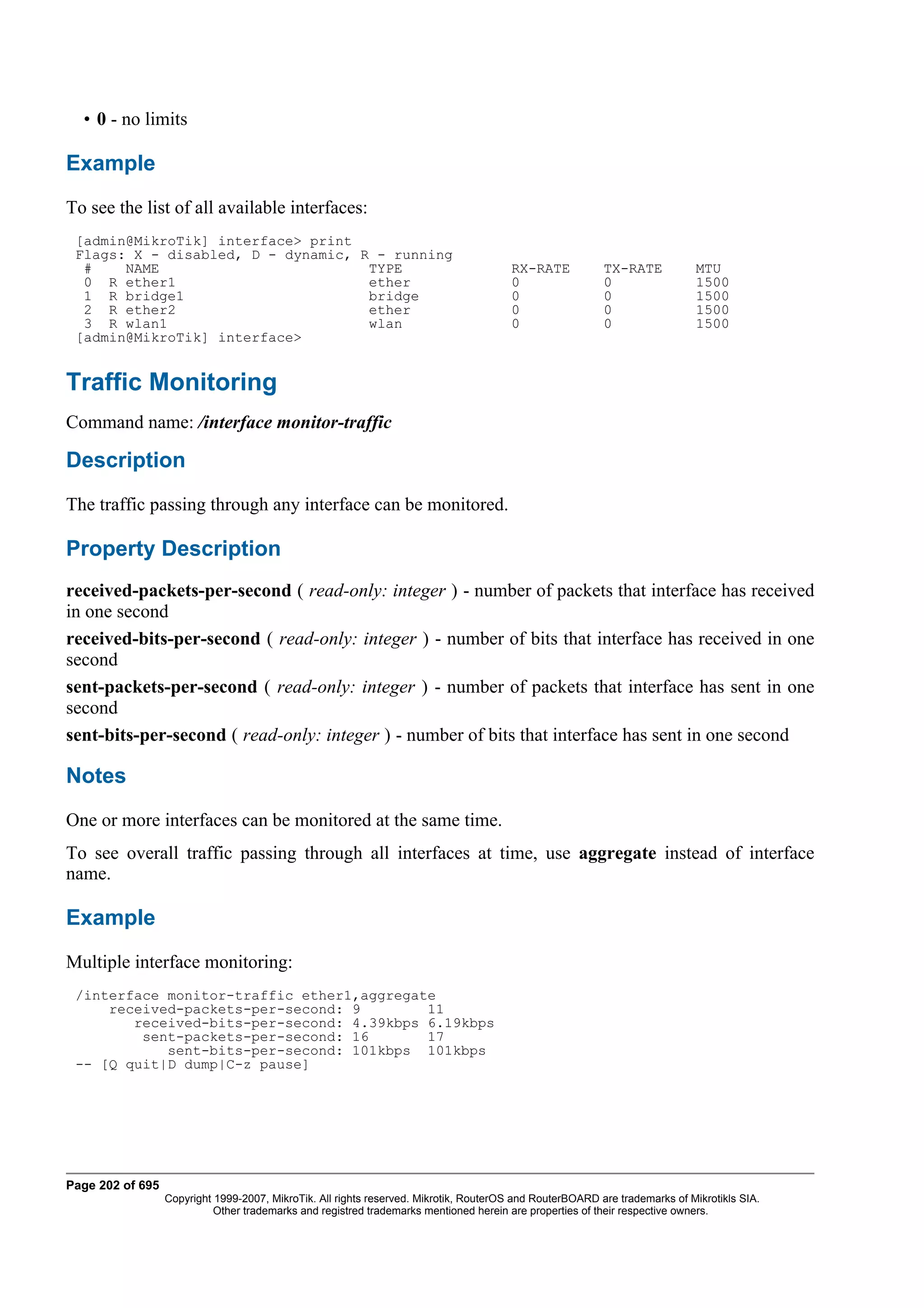 • 0 - no limits

Example
To see the list of all available interfaces:
 [admin@MikroTik] interface> print
 Flags: X - disabled, D - dynamic, R - running
  #    NAME                         TYPE                                               RX-RATE            TX-RATE            MTU
  0 R ether1                        ether                                              0                  0                  1500
  1 R bridge1                       bridge                                             0                  0                  1500
  2 R ether2                        ether                                              0                  0                  1500
  3 R wlan1                         wlan                                               0                  0                  1500
 [admin@MikroTik] interface>


Traffic Monitoring
Command name: /interface monitor-traffic

Description
The traffic passing through any interface can be monitored.

Property Description
received-packets-per-second ( read-only: integer ) - number of packets that interface has received
in one second
received-bits-per-second ( read-only: integer ) - number of bits that interface has received in one
second
sent-packets-per-second ( read-only: integer ) - number of packets that interface has sent in one
second
sent-bits-per-second ( read-only: integer ) - number of bits that interface has sent in one second

Notes
One or more interfaces can be monitored at the same time.
To see overall traffic passing through all interfaces at time, use aggregate instead of interface
name.

Example
Multiple interface monitoring:
 /interface monitor-traffic ether1,aggregate
     received-packets-per-second: 9        11
        received-bits-per-second: 4.39kbps 6.19kbps
         sent-packets-per-second: 16       17
            sent-bits-per-second: 101kbps 101kbps
 -- [Q quit|D dump|C-z pause]




Page 202 of 695
                  Copyright 1999-2007, MikroTik. All rights reserved. Mikrotik, RouterOS and RouterBOARD are trademarks of Mikrotikls SIA.
                            Other trademarks and registred trademarks mentioned herein are properties of their respective owners.
 