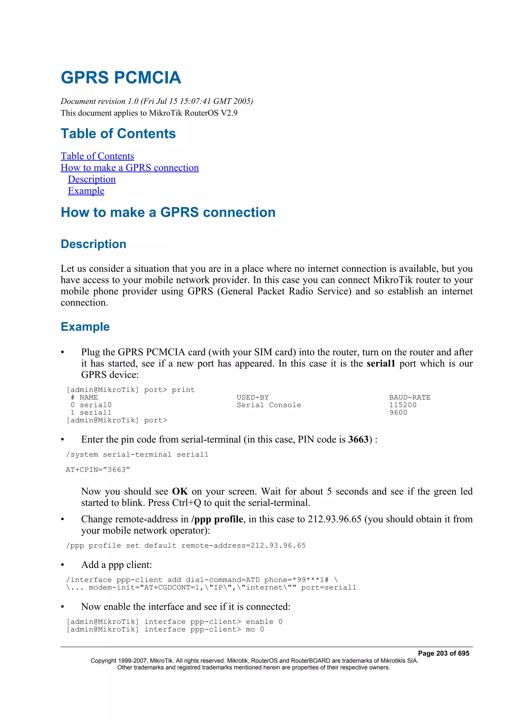 GPRS PCMCIA
Document revision 1.0 (Fri Jul 15 15:07:41 GMT 2005)
This document applies to MikroTik RouterOS V2.9

Table of Contents
Table of Contents
How to make a GPRS connection
 Description
 Example

How to make a GPRS connection

Description
Let us consider a situation that you are in a place where no internet connection is available, but you
have access to your mobile network provider. In this case you can connect MikroTik router to your
mobile phone provider using GPRS (General Packet Radio Service) and so establish an internet
connection.

Example

•      Plug the GPRS PCMCIA card (with your SIM card) into the router, turn on the router and after
       it has started, see if a new port has appeared. In this case it is the serial1 port which is our
       GPRS device:
    [admin@MikroTik] port> print
     # NAME                                                   USED-BY                                                 BAUD-RATE
     0 serial0                                                Serial Console                                          115200
     1 serial1                                                                                                        9600
    [admin@MikroTik] port>

•      Enter the pin code from serial-terminal (in this case, PIN code is 3663) :
    /system serial-terminal serial1
    AT+CPIN=”3663”

       Now you should see OK on your screen. Wait for about 5 seconds and see if the green led
       started to blink. Press Ctrl+Q to quit the serial-terminal.
•      Change remote-address in /ppp profile, in this case to 212.93.96.65 (you should obtain it from
       your mobile network operator):
    /ppp profile set default remote-address=212.93.96.65

•      Add a ppp client:
    /interface ppp-client add dial-command=ATD phone=*99***1# 
    ... modem-init="AT+CGDCONT=1,"IP","internet"" port=serial1

•      Now enable the interface and see if it is connected:
    [admin@MikroTik] interface ppp-client> enable 0
    [admin@MikroTik] interface ppp-client> mo 0


                                                                                                                                Page 203 of 695
         Copyright 1999-2007, MikroTik. All rights reserved. Mikrotik, RouterOS and RouterBOARD are trademarks of Mikrotikls SIA.
                   Other trademarks and registred trademarks mentioned herein are properties of their respective owners.
 