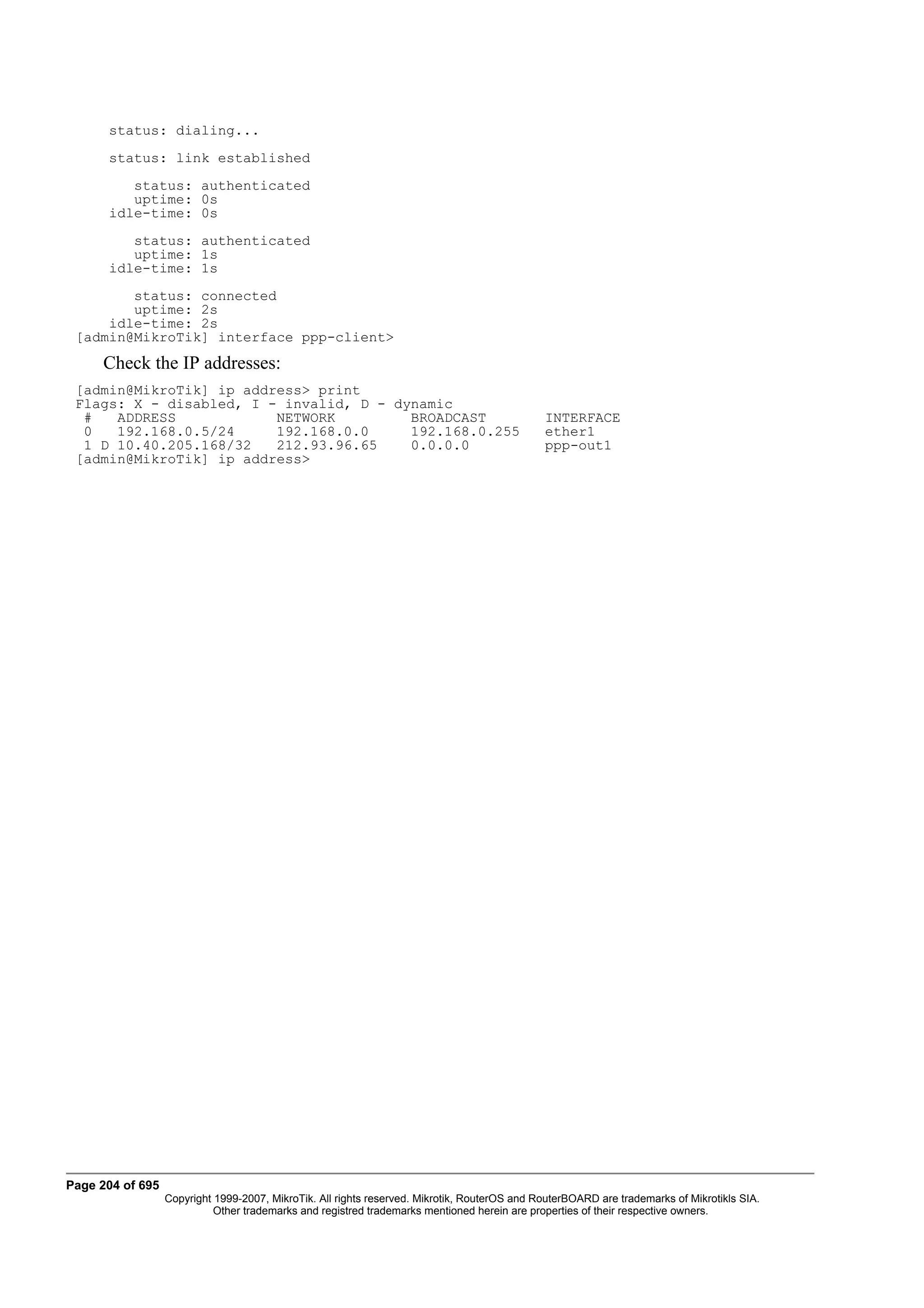 status: dialing...
      status: link established
         status: authenticated
         uptime: 0s
      idle-time: 0s
         status: authenticated
         uptime: 1s
      idle-time: 1s
        status: connected
        uptime: 2s
     idle-time: 2s
 [admin@MikroTik] interface ppp-client>
     Check the IP addresses:
 [admin@MikroTik] ip address> print
 Flags: X - disabled, I - invalid, D - dynamic
  #   ADDRESS            NETWORK         BROADCAST                                            INTERFACE
  0   192.168.0.5/24     192.168.0.0     192.168.0.255                                        ether1
  1 D 10.40.205.168/32   212.93.96.65    0.0.0.0                                              ppp-out1
 [admin@MikroTik] ip address>




Page 204 of 695
                  Copyright 1999-2007, MikroTik. All rights reserved. Mikrotik, RouterOS and RouterBOARD are trademarks of Mikrotikls SIA.
                            Other trademarks and registred trademarks mentioned herein are properties of their respective owners.
 
