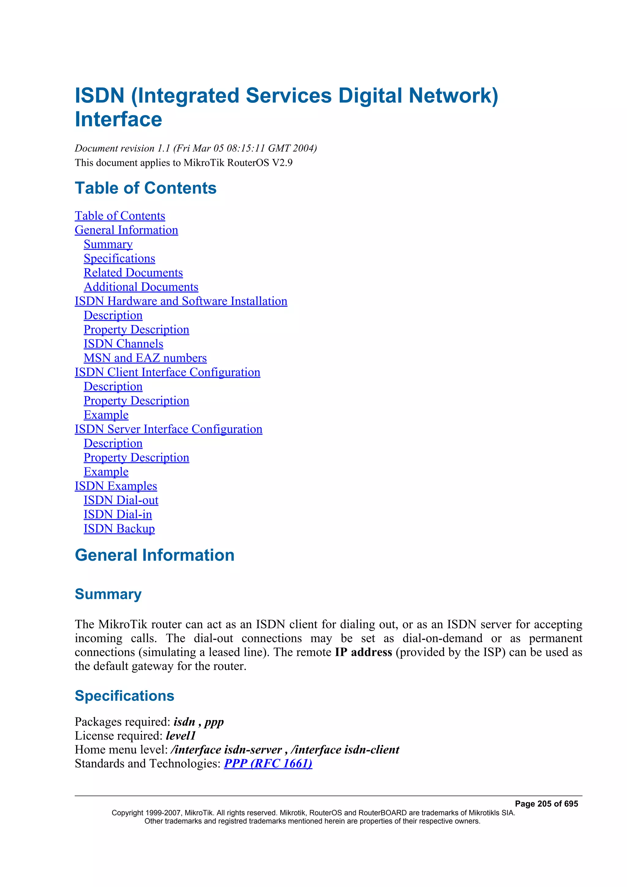 ISDN (Integrated Services Digital Network)
Interface
Document revision 1.1 (Fri Mar 05 08:15:11 GMT 2004)
This document applies to MikroTik RouterOS V2.9

Table of Contents
Table of Contents
General Information
  Summary
  Specifications
  Related Documents
  Additional Documents
ISDN Hardware and Software Installation
  Description
  Property Description
  ISDN Channels
  MSN and EAZ numbers
ISDN Client Interface Configuration
  Description
  Property Description
  Example
ISDN Server Interface Configuration
  Description
  Property Description
  Example
ISDN Examples
  ISDN Dial-out
  ISDN Dial-in
  ISDN Backup

General Information

Summary
The MikroTik router can act as an ISDN client for dialing out, or as an ISDN server for accepting
incoming calls. The dial-out connections may be set as dial-on-demand or as permanent
connections (simulating a leased line). The remote IP address (provided by the ISP) can be used as
the default gateway for the router.

Specifications
Packages required: isdn , ppp
License required: level1
Home menu level: /interface isdn-server , /interface isdn-client
Standards and Technologies: PPP (RFC 1661)


                                                                                                                              Page 205 of 695
       Copyright 1999-2007, MikroTik. All rights reserved. Mikrotik, RouterOS and RouterBOARD are trademarks of Mikrotikls SIA.
                 Other trademarks and registred trademarks mentioned herein are properties of their respective owners.
 