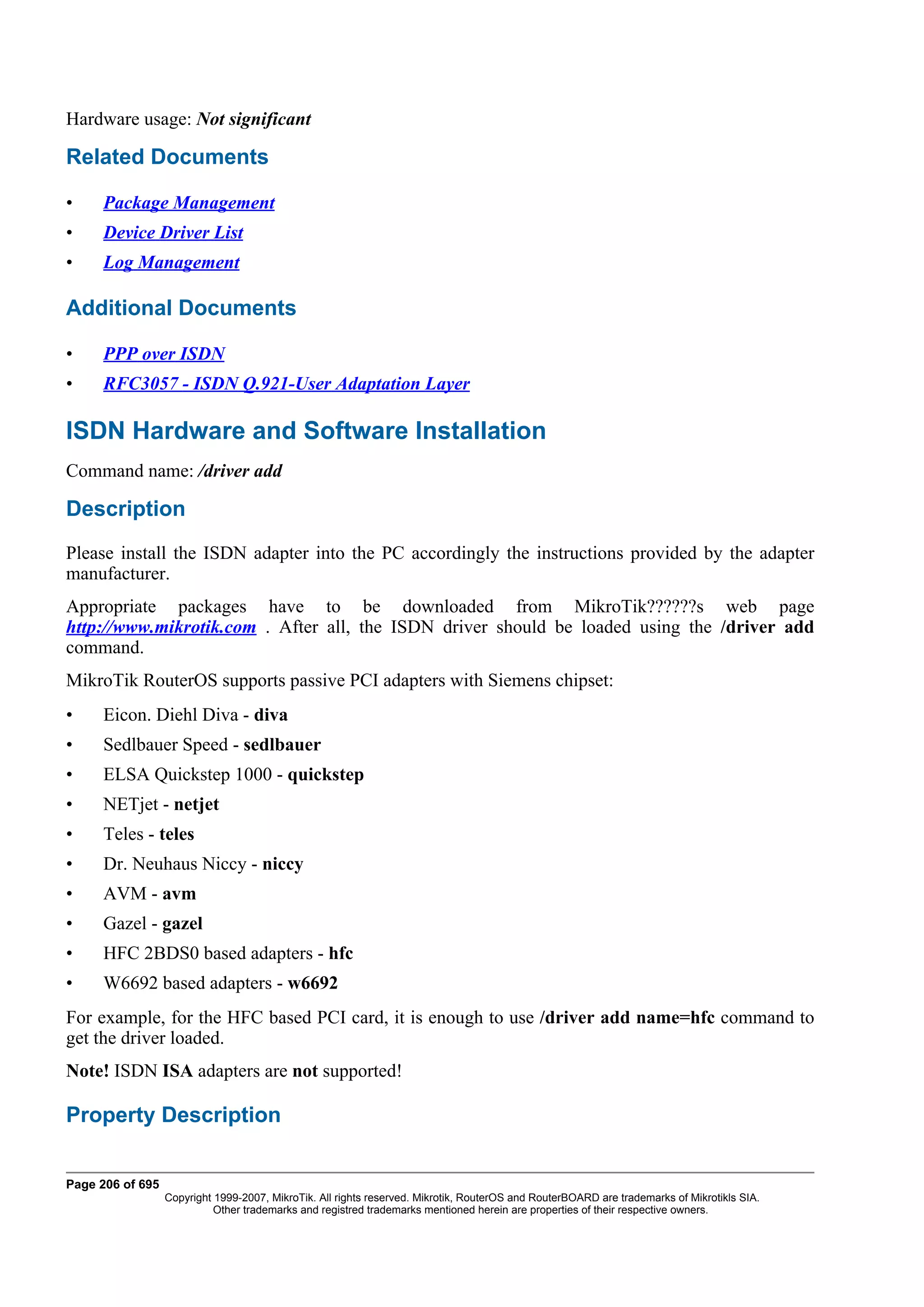 Hardware usage: Not significant

Related Documents

•    Package Management
•    Device Driver List
•    Log Management

Additional Documents

•    PPP over ISDN
•    RFC3057 - ISDN Q.921-User Adaptation Layer

ISDN Hardware and Software Installation
Command name: /driver add

Description
Please install the ISDN adapter into the PC accordingly the instructions provided by the adapter
manufacturer.
Appropriate packages have to be downloaded from MikroTik??????s web page
http://www.mikrotik.com . After all, the ISDN driver should be loaded using the /driver add
command.
MikroTik RouterOS supports passive PCI adapters with Siemens chipset:
•    Eicon. Diehl Diva - diva
•    Sedlbauer Speed - sedlbauer
•    ELSA Quickstep 1000 - quickstep
•    NETjet - netjet
•    Teles - teles
•    Dr. Neuhaus Niccy - niccy
•    AVM - avm
•    Gazel - gazel
•    HFC 2BDS0 based adapters - hfc
•    W6692 based adapters - w6692
For example, for the HFC based PCI card, it is enough to use /driver add name=hfc command to
get the driver loaded.
Note! ISDN ISA adapters are not supported!

Property Description


Page 206 of 695
                  Copyright 1999-2007, MikroTik. All rights reserved. Mikrotik, RouterOS and RouterBOARD are trademarks of Mikrotikls SIA.
                            Other trademarks and registred trademarks mentioned herein are properties of their respective owners.
 