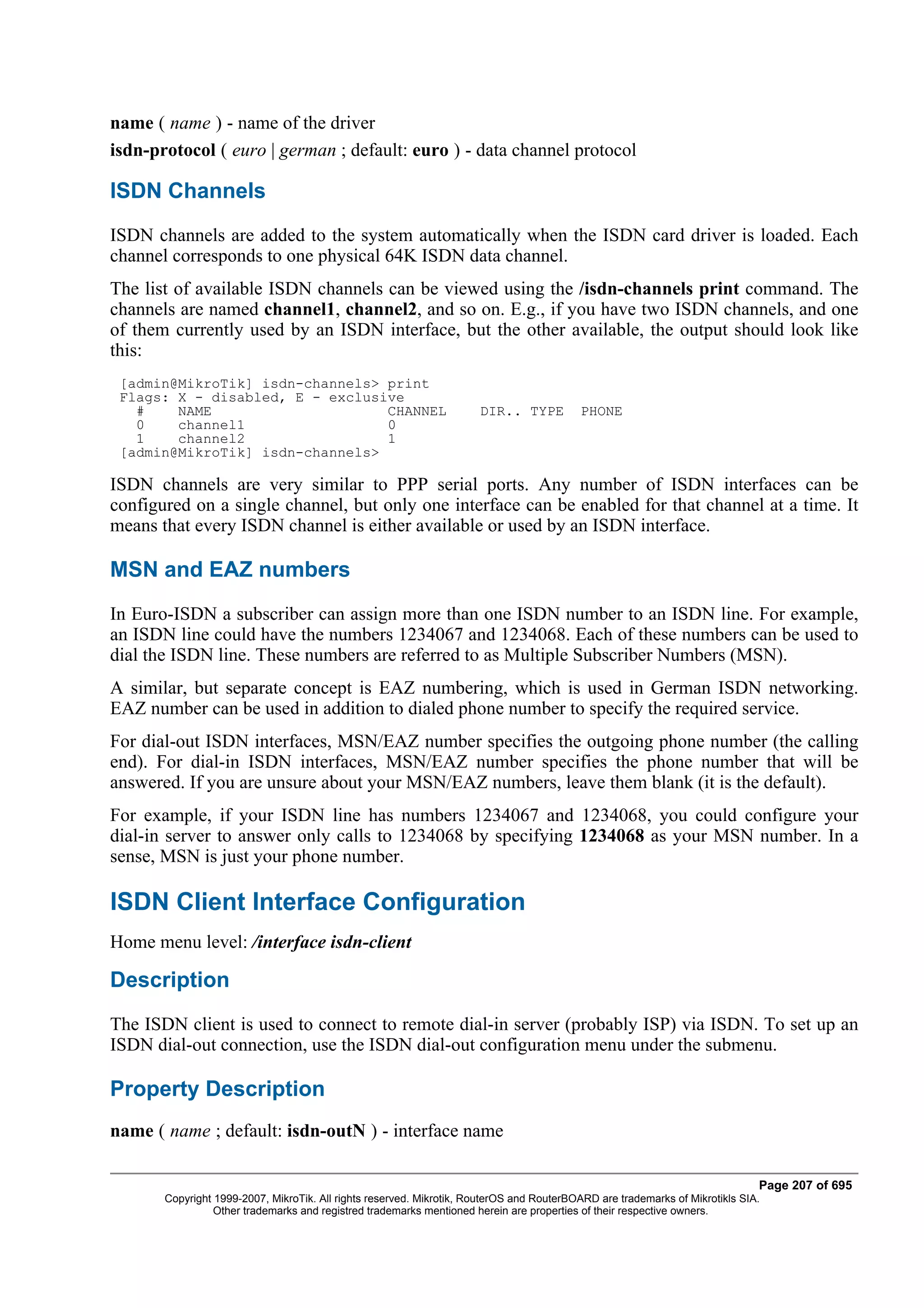 name ( name ) - name of the driver
isdn-protocol ( euro | german ; default: euro ) - data channel protocol

ISDN Channels
ISDN channels are added to the system automatically when the ISDN card driver is loaded. Each
channel corresponds to one physical 64K ISDN data channel.
The list of available ISDN channels can be viewed using the /isdn-channels print command. The
channels are named channel1, channel2, and so on. E.g., if you have two ISDN channels, and one
of them currently used by an ISDN interface, but the other available, the output should look like
this:
 [admin@MikroTik] isdn-channels> print
 Flags: X - disabled, E - exclusive
   #    NAME                     CHANNEL                              DIR.. TYPE          PHONE
   0    channel1                 0
   1    channel2                 1
 [admin@MikroTik] isdn-channels>

ISDN channels are very similar to PPP serial ports. Any number of ISDN interfaces can be
configured on a single channel, but only one interface can be enabled for that channel at a time. It
means that every ISDN channel is either available or used by an ISDN interface.

MSN and EAZ numbers
In Euro-ISDN a subscriber can assign more than one ISDN number to an ISDN line. For example,
an ISDN line could have the numbers 1234067 and 1234068. Each of these numbers can be used to
dial the ISDN line. These numbers are referred to as Multiple Subscriber Numbers (MSN).
A similar, but separate concept is EAZ numbering, which is used in German ISDN networking.
EAZ number can be used in addition to dialed phone number to specify the required service.
For dial-out ISDN interfaces, MSN/EAZ number specifies the outgoing phone number (the calling
end). For dial-in ISDN interfaces, MSN/EAZ number specifies the phone number that will be
answered. If you are unsure about your MSN/EAZ numbers, leave them blank (it is the default).
For example, if your ISDN line has numbers 1234067 and 1234068, you could configure your
dial-in server to answer only calls to 1234068 by specifying 1234068 as your MSN number. In a
sense, MSN is just your phone number.

ISDN Client Interface Configuration
Home menu level: /interface isdn-client

Description
The ISDN client is used to connect to remote dial-in server (probably ISP) via ISDN. To set up an
ISDN dial-out connection, use the ISDN dial-out configuration menu under the submenu.

Property Description
name ( name ; default: isdn-outN ) - interface name

                                                                                                                              Page 207 of 695
       Copyright 1999-2007, MikroTik. All rights reserved. Mikrotik, RouterOS and RouterBOARD are trademarks of Mikrotikls SIA.
                 Other trademarks and registred trademarks mentioned herein are properties of their respective owners.
 