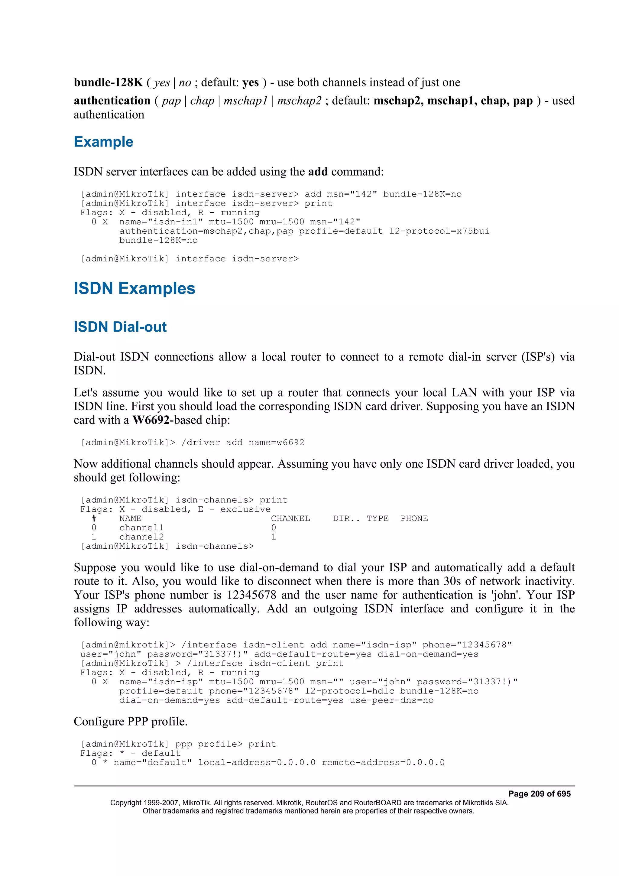 bundle-128K ( yes | no ; default: yes ) - use both channels instead of just one
authentication ( pap | chap | mschap1 | mschap2 ; default: mschap2, mschap1, chap, pap ) - used
authentication

Example
ISDN server interfaces can be added using the add command:
 [admin@MikroTik] interface isdn-server> add msn="142" bundle-128K=no
 [admin@MikroTik] interface isdn-server> print
 Flags: X - disabled, R - running
   0 X name="isdn-in1" mtu=1500 mru=1500 msn="142"
        authentication=mschap2,chap,pap profile=default l2-protocol=x75bui
        bundle-128K=no
 [admin@MikroTik] interface isdn-server>


ISDN Examples

ISDN Dial-out
Dial-out ISDN connections allow a local router to connect to a remote dial-in server (ISP's) via
ISDN.
Let's assume you would like to set up a router that connects your local LAN with your ISP via
ISDN line. First you should load the corresponding ISDN card driver. Supposing you have an ISDN
card with a W6692-based chip:
 [admin@MikroTik]> /driver add name=w6692

Now additional channels should appear. Assuming you have only one ISDN card driver loaded, you
should get following:
 [admin@MikroTik] isdn-channels> print
 Flags: X - disabled, E - exclusive
   #    NAME                       CHANNEL                               DIR.. TYPE           PHONE
   0    channel1                   0
   1    channel2                   1
 [admin@MikroTik] isdn-channels>

Suppose you would like to use dial-on-demand to dial your ISP and automatically add a default
route to it. Also, you would like to disconnect when there is more than 30s of network inactivity.
Your ISP's phone number is 12345678 and the user name for authentication is 'john'. Your ISP
assigns IP addresses automatically. Add an outgoing ISDN interface and configure it in the
following way:
 [admin@mikrotik]> /interface isdn-client add name="isdn-isp" phone="12345678"
 user="john" password="31337!)" add-default-route=yes dial-on-demand=yes
 [admin@MikroTik] > /interface isdn-client print
 Flags: X - disabled, R - running
   0 X name="isdn-isp" mtu=1500 mru=1500 msn="" user="john" password="31337!)"
        profile=default phone="12345678" l2-protocol=hdlc bundle-128K=no
        dial-on-demand=yes add-default-route=yes use-peer-dns=no

Configure PPP profile.
 [admin@MikroTik] ppp profile> print
 Flags: * - default
   0 * name="default" local-address=0.0.0.0 remote-address=0.0.0.0


                                                                                                                              Page 209 of 695
       Copyright 1999-2007, MikroTik. All rights reserved. Mikrotik, RouterOS and RouterBOARD are trademarks of Mikrotikls SIA.
                 Other trademarks and registred trademarks mentioned herein are properties of their respective owners.
 
