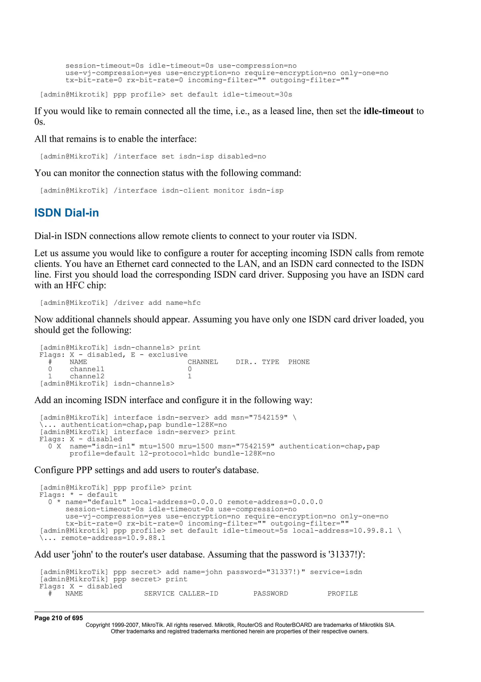 session-timeout=0s idle-timeout=0s use-compression=no
         use-vj-compression=yes use-encryption=no require-encryption=no only-one=no
         tx-bit-rate=0 rx-bit-rate=0 incoming-filter="" outgoing-filter=""
 [admin@Mikrotik] ppp profile> set default idle-timeout=30s

If you would like to remain connected all the time, i.e., as a leased line, then set the idle-timeout to
0s.
All that remains is to enable the interface:
 [admin@MikroTik] /interface set isdn-isp disabled=no

You can monitor the connection status with the following command:
 [admin@MikroTik] /interface isdn-client monitor isdn-isp


ISDN Dial-in
Dial-in ISDN connections allow remote clients to connect to your router via ISDN.
Let us assume you would like to configure a router for accepting incoming ISDN calls from remote
clients. You have an Ethernet card connected to the LAN, and an ISDN card connected to the ISDN
line. First you should load the corresponding ISDN card driver. Supposing you have an ISDN card
with an HFC chip:
 [admin@MikroTik] /driver add name=hfc

Now additional channels should appear. Assuming you have only one ISDN card driver loaded, you
should get the following:
 [admin@MikroTik] isdn-channels> print
 Flags: X - disabled, E - exclusive
   #    NAME                       CHANNEL                                  DIR.. TYPE          PHONE
   0    channel1                   0
   1    channel2                   1
 [admin@MikroTik] isdn-channels>

Add an incoming ISDN interface and configure it in the following way:
 [admin@MikroTik] interface isdn-server> add msn="7542159" 
 ... authentication=chap,pap bundle-128K=no
 [admin@MikroTik] interface isdn-server> print
 Flags: X - disabled
   0 X name="isdn-in1" mtu=1500 mru=1500 msn="7542159" authentication=chap,pap
        profile=default l2-protocol=hldc bundle-128K=no

Configure PPP settings and add users to router's database.
 [admin@MikroTik] ppp profile> print
 Flags: * - default
   0 * name="default" local-address=0.0.0.0 remote-address=0.0.0.0
       session-timeout=0s idle-timeout=0s use-compression=no
       use-vj-compression=yes use-encryption=no require-encryption=no only-one=no
       tx-bit-rate=0 rx-bit-rate=0 incoming-filter="" outgoing-filter=""
 [admin@Mikrotik] ppp profile> set default idle-timeout=5s local-address=10.99.8.1 
 ... remote-address=10.9.88.1

Add user 'john' to the router's user database. Assuming that the password is '31337!)':
 [admin@MikroTik] ppp secret> add name=john password="31337!)" service=isdn
 [admin@MikroTik] ppp secret> print
 Flags: X - disabled
   #   NAME              SERVICE CALLER-ID        PASSWORD         PROFILE


Page 210 of 695
                  Copyright 1999-2007, MikroTik. All rights reserved. Mikrotik, RouterOS and RouterBOARD are trademarks of Mikrotikls SIA.
                            Other trademarks and registred trademarks mentioned herein are properties of their respective owners.
 