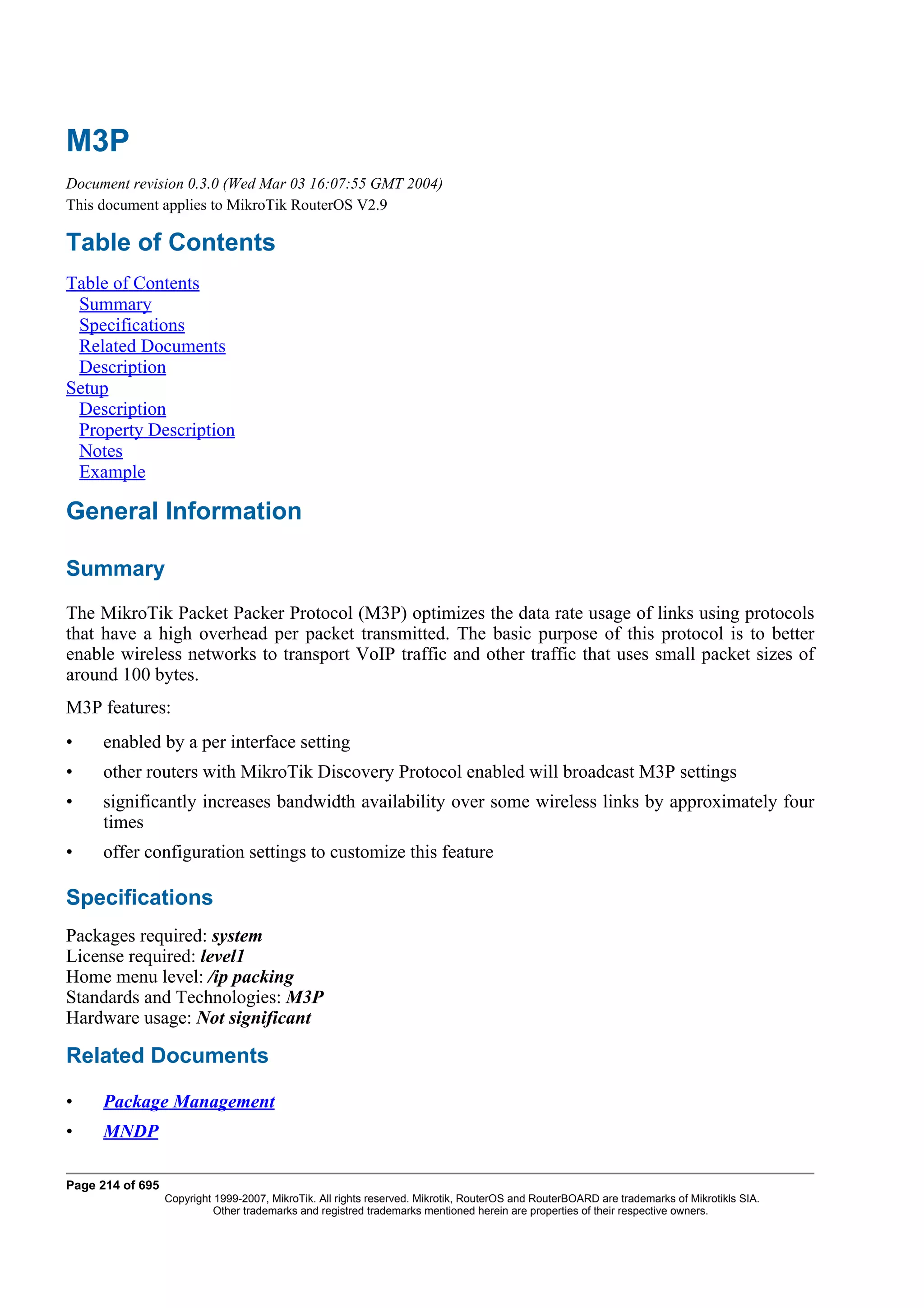 M3P
Document revision 0.3.0 (Wed Mar 03 16:07:55 GMT 2004)
This document applies to MikroTik RouterOS V2.9

Table of Contents
Table of Contents
 Summary
 Specifications
 Related Documents
 Description
Setup
 Description
 Property Description
 Notes
 Example

General Information

Summary
The MikroTik Packet Packer Protocol (M3P) optimizes the data rate usage of links using protocols
that have a high overhead per packet transmitted. The basic purpose of this protocol is to better
enable wireless networks to transport VoIP traffic and other traffic that uses small packet sizes of
around 100 bytes.
M3P features:
•    enabled by a per interface setting
•    other routers with MikroTik Discovery Protocol enabled will broadcast M3P settings
•    significantly increases bandwidth availability over some wireless links by approximately four
     times
•    offer configuration settings to customize this feature

Specifications
Packages required: system
License required: level1
Home menu level: /ip packing
Standards and Technologies: M3P
Hardware usage: Not significant

Related Documents

•    Package Management
•    MNDP

Page 214 of 695
                  Copyright 1999-2007, MikroTik. All rights reserved. Mikrotik, RouterOS and RouterBOARD are trademarks of Mikrotikls SIA.
                            Other trademarks and registred trademarks mentioned herein are properties of their respective owners.
 