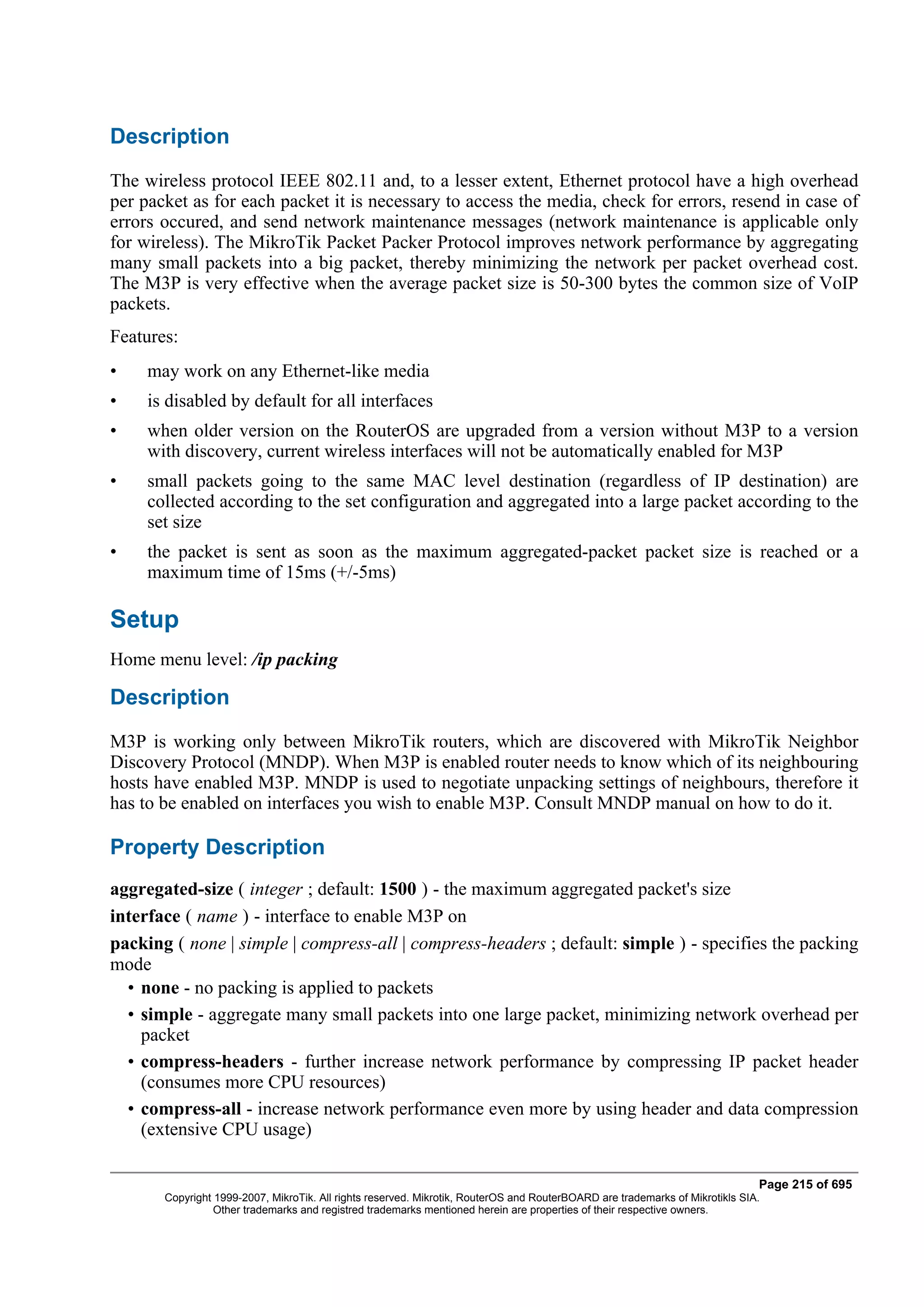 Description
The wireless protocol IEEE 802.11 and, to a lesser extent, Ethernet protocol have a high overhead
per packet as for each packet it is necessary to access the media, check for errors, resend in case of
errors occured, and send network maintenance messages (network maintenance is applicable only
for wireless). The MikroTik Packet Packer Protocol improves network performance by aggregating
many small packets into a big packet, thereby minimizing the network per packet overhead cost.
The M3P is very effective when the average packet size is 50-300 bytes the common size of VoIP
packets.
Features:
•    may work on any Ethernet-like media
•    is disabled by default for all interfaces
•    when older version on the RouterOS are upgraded from a version without M3P to a version
     with discovery, current wireless interfaces will not be automatically enabled for M3P
•    small packets going to the same MAC level destination (regardless of IP destination) are
     collected according to the set configuration and aggregated into a large packet according to the
     set size
•    the packet is sent as soon as the maximum aggregated-packet packet size is reached or a
     maximum time of 15ms (+/-5ms)

Setup
Home menu level: /ip packing

Description
M3P is working only between MikroTik routers, which are discovered with MikroTik Neighbor
Discovery Protocol (MNDP). When M3P is enabled router needs to know which of its neighbouring
hosts have enabled M3P. MNDP is used to negotiate unpacking settings of neighbours, therefore it
has to be enabled on interfaces you wish to enable M3P. Consult MNDP manual on how to do it.

Property Description
aggregated-size ( integer ; default: 1500 ) - the maximum aggregated packet's size
interface ( name ) - interface to enable M3P on
packing ( none | simple | compress-all | compress-headers ; default: simple ) - specifies the packing
mode
  • none - no packing is applied to packets
  • simple - aggregate many small packets into one large packet, minimizing network overhead per
    packet
  • compress-headers - further increase network performance by compressing IP packet header
    (consumes more CPU resources)
  • compress-all - increase network performance even more by using header and data compression
    (extensive CPU usage)

                                                                                                                              Page 215 of 695
       Copyright 1999-2007, MikroTik. All rights reserved. Mikrotik, RouterOS and RouterBOARD are trademarks of Mikrotikls SIA.
                 Other trademarks and registred trademarks mentioned herein are properties of their respective owners.
 