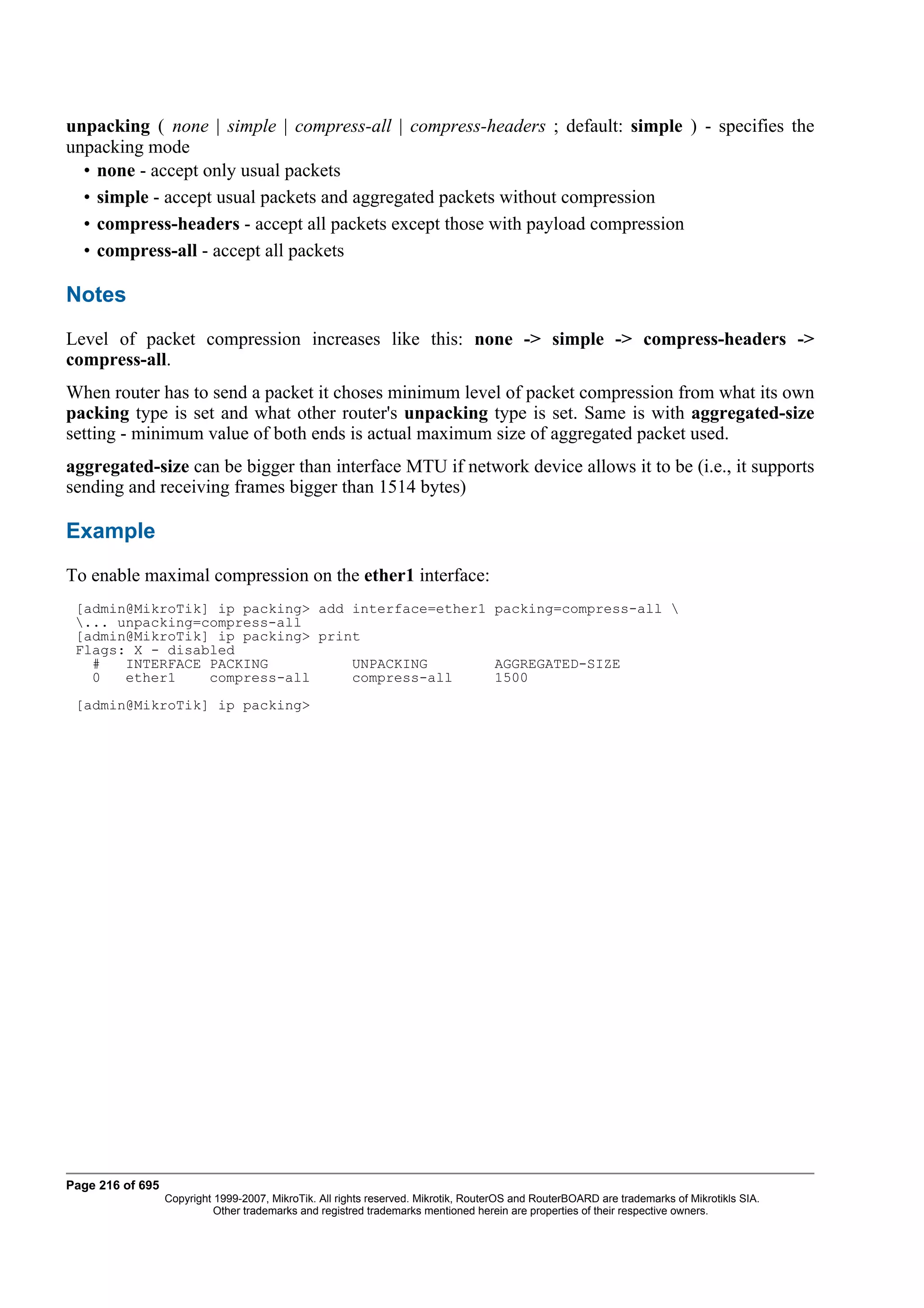 unpacking ( none | simple | compress-all | compress-headers ; default: simple ) - specifies the
unpacking mode
  • none - accept only usual packets
  • simple - accept usual packets and aggregated packets without compression
  • compress-headers - accept all packets except those with payload compression
  • compress-all - accept all packets

Notes
Level of packet compression increases like this: none -> simple -> compress-headers ->
compress-all.
When router has to send a packet it choses minimum level of packet compression from what its own
packing type is set and what other router's unpacking type is set. Same is with aggregated-size
setting - minimum value of both ends is actual maximum size of aggregated packet used.
aggregated-size can be bigger than interface MTU if network device allows it to be (i.e., it supports
sending and receiving frames bigger than 1514 bytes)

Example
To enable maximal compression on the ether1 interface:
 [admin@MikroTik] ip packing> add interface=ether1 packing=compress-all 
 ... unpacking=compress-all
 [admin@MikroTik] ip packing> print
 Flags: X - disabled
   #   INTERFACE PACKING          UNPACKING        AGGREGATED-SIZE
   0   ether1    compress-all     compress-all     1500
 [admin@MikroTik] ip packing>




Page 216 of 695
                  Copyright 1999-2007, MikroTik. All rights reserved. Mikrotik, RouterOS and RouterBOARD are trademarks of Mikrotikls SIA.
                            Other trademarks and registred trademarks mentioned herein are properties of their respective owners.
 