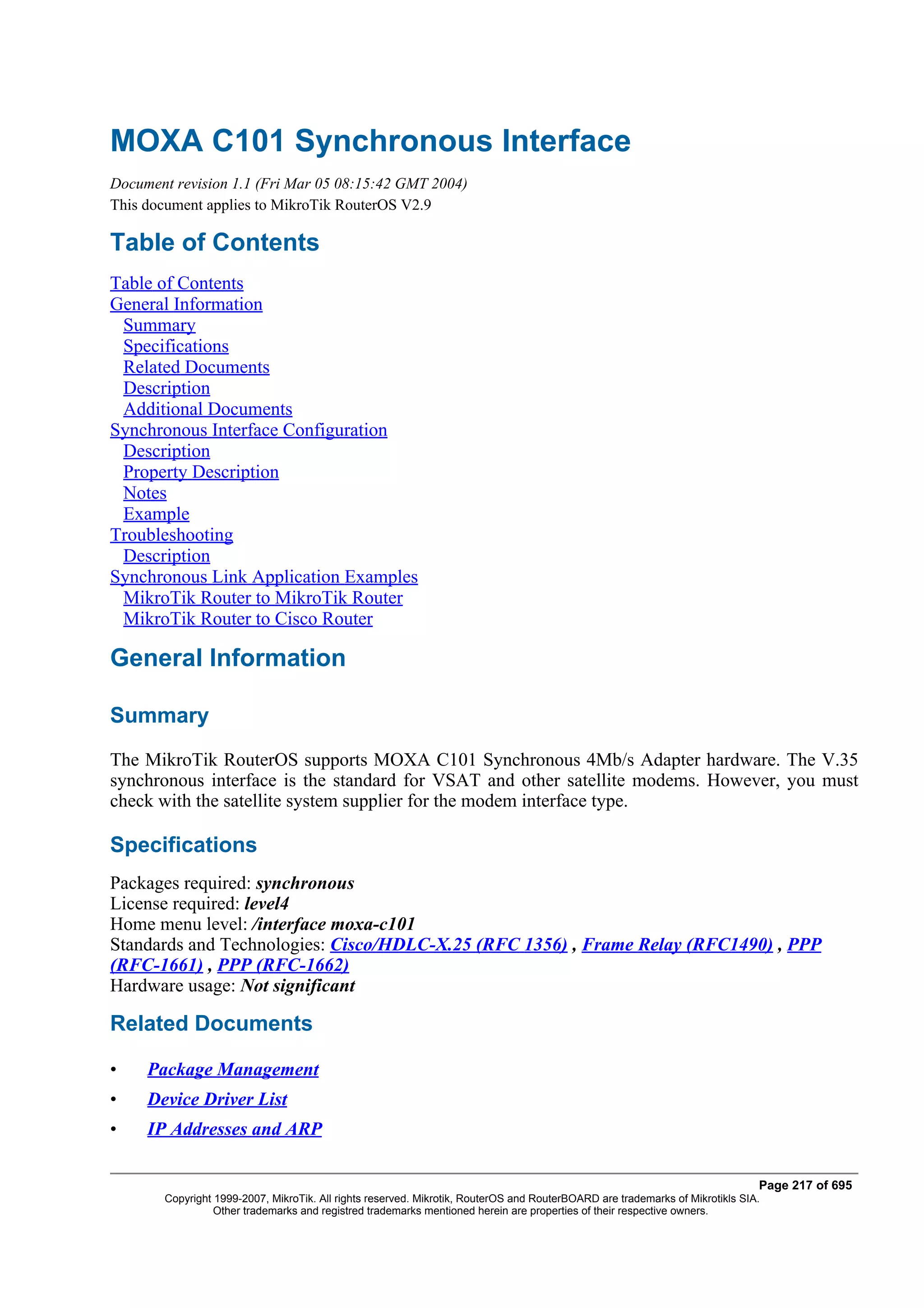 MOXA C101 Synchronous Interface
Document revision 1.1 (Fri Mar 05 08:15:42 GMT 2004)
This document applies to MikroTik RouterOS V2.9

Table of Contents
Table of Contents
General Information
 Summary
 Specifications
 Related Documents
 Description
 Additional Documents
Synchronous Interface Configuration
 Description
 Property Description
 Notes
 Example
Troubleshooting
 Description
Synchronous Link Application Examples
 MikroTik Router to MikroTik Router
 MikroTik Router to Cisco Router

General Information

Summary
The MikroTik RouterOS supports MOXA C101 Synchronous 4Mb/s Adapter hardware. The V.35
synchronous interface is the standard for VSAT and other satellite modems. However, you must
check with the satellite system supplier for the modem interface type.

Specifications
Packages required: synchronous
License required: level4
Home menu level: /interface moxa-c101
Standards and Technologies: Cisco/HDLC-X.25 (RFC 1356) , Frame Relay (RFC1490) , PPP
(RFC-1661) , PPP (RFC-1662)
Hardware usage: Not significant

Related Documents

•    Package Management
•    Device Driver List
•    IP Addresses and ARP

                                                                                                                              Page 217 of 695
       Copyright 1999-2007, MikroTik. All rights reserved. Mikrotik, RouterOS and RouterBOARD are trademarks of Mikrotikls SIA.
                 Other trademarks and registred trademarks mentioned herein are properties of their respective owners.
 