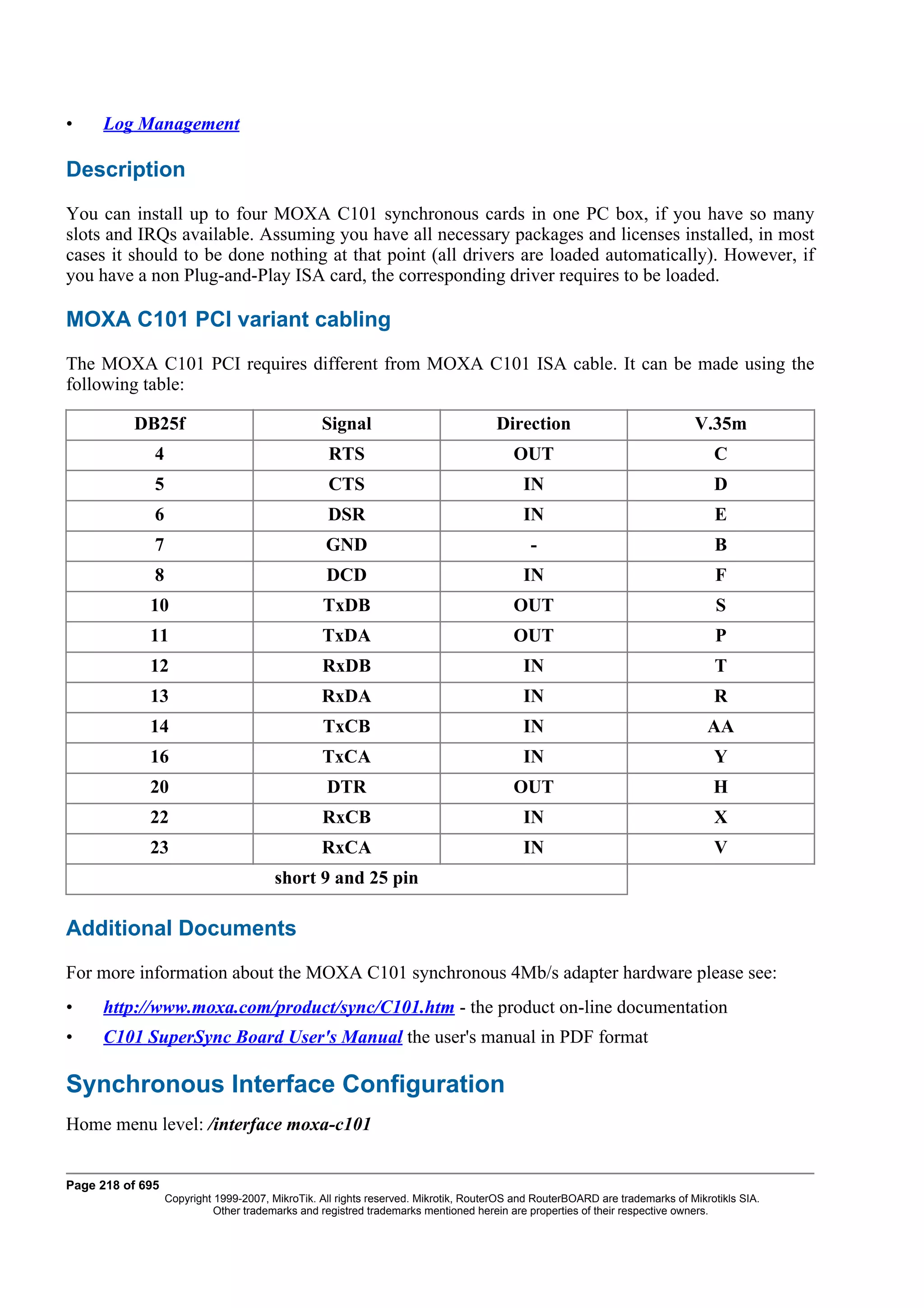•    Log Management

Description
You can install up to four MOXA C101 synchronous cards in one PC box, if you have so many
slots and IRQs available. Assuming you have all necessary packages and licenses installed, in most
cases it should to be done nothing at that point (all drivers are loaded automatically). However, if
you have a non Plug-and-Play ISA card, the corresponding driver requires to be loaded.

MOXA C101 PCI variant cabling
The MOXA C101 PCI requires different from MOXA C101 ISA cable. It can be made using the
following table:

          DB25f                                  Signal                             Direction                               V.35m
              4                                    RTS                                  OUT                                     C
              5                                    CTS                                    IN                                    D
              6                                   DSR                                     IN                                    E
              7                                   GND                                      -                                    B
              8                                   DCD                                     IN                                     F
             10                                  TxDB                                   OUT                                      S
             11                                  TxDA                                   OUT                                      P
             12                                  RxDB                                     IN                                    T
             13                                  RxDA                                     IN                                    R
             14                                  TxCB                                     IN                                   AA
             16                                  TxCA                                     IN                                    Y
             20                                   DTR                                   OUT                                     H
             22                                  RxCB                                     IN                                    X
             23                                  RxCA                                     IN                                    V
                                        short 9 and 25 pin

Additional Documents
For more information about the MOXA C101 synchronous 4Mb/s adapter hardware please see:
•    http://www.moxa.com/product/sync/C101.htm - the product on-line documentation
•    C101 SuperSync Board User's Manual the user's manual in PDF format

Synchronous Interface Configuration
Home menu level: /interface moxa-c101


Page 218 of 695
                  Copyright 1999-2007, MikroTik. All rights reserved. Mikrotik, RouterOS and RouterBOARD are trademarks of Mikrotikls SIA.
                            Other trademarks and registred trademarks mentioned herein are properties of their respective owners.
 
