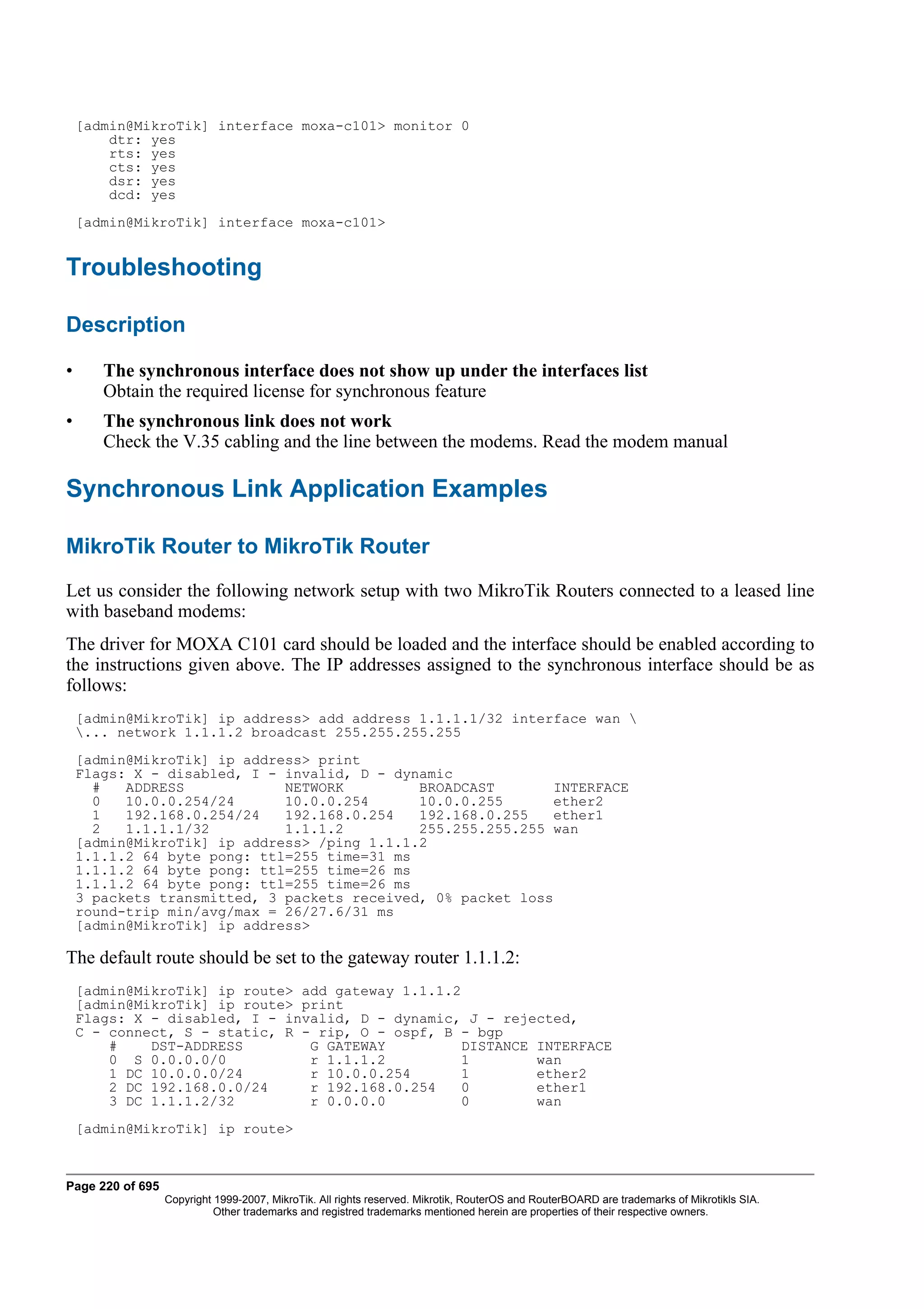 [admin@MikroTik] interface moxa-c101> monitor 0
        dtr: yes
        rts: yes
        cts: yes
        dsr: yes
        dcd: yes
    [admin@MikroTik] interface moxa-c101>


Troubleshooting

Description

•      The synchronous interface does not show up under the interfaces list
       Obtain the required license for synchronous feature
•      The synchronous link does not work
       Check the V.35 cabling and the line between the modems. Read the modem manual

Synchronous Link Application Examples

MikroTik Router to MikroTik Router
Let us consider the following network setup with two MikroTik Routers connected to a leased line
with baseband modems:
The driver for MOXA C101 card should be loaded and the interface should be enabled according to
the instructions given above. The IP addresses assigned to the synchronous interface should be as
follows:
    [admin@MikroTik] ip address> add address 1.1.1.1/32 interface wan 
    ... network 1.1.1.2 broadcast 255.255.255.255
    [admin@MikroTik] ip address> print
    Flags: X - disabled, I - invalid, D - dynamic
      #   ADDRESS            NETWORK         BROADCAST        INTERFACE
      0   10.0.0.254/24      10.0.0.254      10.0.0.255       ether2
      1   192.168.0.254/24   192.168.0.254   192.168.0.255    ether1
      2   1.1.1.1/32         1.1.1.2         255.255.255.255 wan
    [admin@MikroTik] ip address> /ping 1.1.1.2
    1.1.1.2 64 byte pong: ttl=255 time=31 ms
    1.1.1.2 64 byte pong: ttl=255 time=26 ms
    1.1.1.2 64 byte pong: ttl=255 time=26 ms
    3 packets transmitted, 3 packets received, 0% packet loss
    round-trip min/avg/max = 26/27.6/31 ms
    [admin@MikroTik] ip address>

The default route should be set to the gateway router 1.1.1.2:
    [admin@MikroTik] ip route> add gateway 1.1.1.2
    [admin@MikroTik] ip route> print
    Flags: X - disabled, I - invalid, D - dynamic, J - rejected,
    C - connect, S - static, R - rip, O - ospf, B - bgp
        #    DST-ADDRESS        G GATEWAY          DISTANCE INTERFACE
        0 S 0.0.0.0/0           r 1.1.1.2          1        wan
        1 DC 10.0.0.0/24        r 10.0.0.254       1        ether2
        2 DC 192.168.0.0/24     r 192.168.0.254    0        ether1
        3 DC 1.1.1.2/32         r 0.0.0.0          0        wan
    [admin@MikroTik] ip route>



Page 220 of 695
                  Copyright 1999-2007, MikroTik. All rights reserved. Mikrotik, RouterOS and RouterBOARD are trademarks of Mikrotikls SIA.
                            Other trademarks and registred trademarks mentioned herein are properties of their respective owners.
 