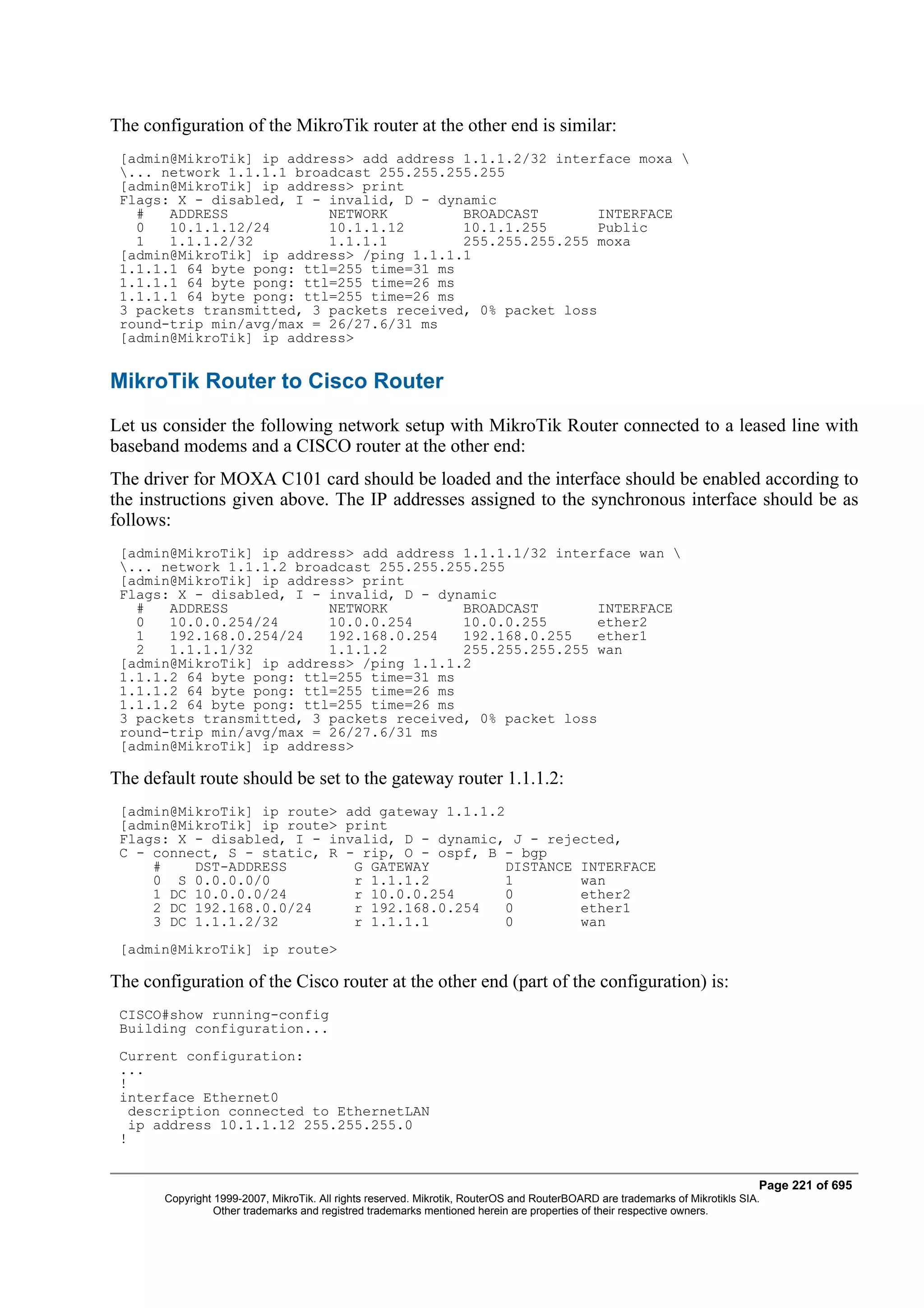 The configuration of the MikroTik router at the other end is similar:
 [admin@MikroTik] ip address> add address 1.1.1.2/32 interface moxa 
 ... network 1.1.1.1 broadcast 255.255.255.255
 [admin@MikroTik] ip address> print
 Flags: X - disabled, I - invalid, D - dynamic
   #   ADDRESS            NETWORK         BROADCAST        INTERFACE
   0   10.1.1.12/24       10.1.1.12       10.1.1.255       Public
   1   1.1.1.2/32         1.1.1.1         255.255.255.255 moxa
 [admin@MikroTik] ip address> /ping 1.1.1.1
 1.1.1.1 64 byte pong: ttl=255 time=31 ms
 1.1.1.1 64 byte pong: ttl=255 time=26 ms
 1.1.1.1 64 byte pong: ttl=255 time=26 ms
 3 packets transmitted, 3 packets received, 0% packet loss
 round-trip min/avg/max = 26/27.6/31 ms
 [admin@MikroTik] ip address>


MikroTik Router to Cisco Router
Let us consider the following network setup with MikroTik Router connected to a leased line with
baseband modems and a CISCO router at the other end:
The driver for MOXA C101 card should be loaded and the interface should be enabled according to
the instructions given above. The IP addresses assigned to the synchronous interface should be as
follows:
 [admin@MikroTik] ip address> add address 1.1.1.1/32 interface wan 
 ... network 1.1.1.2 broadcast 255.255.255.255
 [admin@MikroTik] ip address> print
 Flags: X - disabled, I - invalid, D - dynamic
   #   ADDRESS            NETWORK         BROADCAST        INTERFACE
   0   10.0.0.254/24      10.0.0.254      10.0.0.255       ether2
   1   192.168.0.254/24   192.168.0.254   192.168.0.255    ether1
   2   1.1.1.1/32         1.1.1.2         255.255.255.255 wan
 [admin@MikroTik] ip address> /ping 1.1.1.2
 1.1.1.2 64 byte pong: ttl=255 time=31 ms
 1.1.1.2 64 byte pong: ttl=255 time=26 ms
 1.1.1.2 64 byte pong: ttl=255 time=26 ms
 3 packets transmitted, 3 packets received, 0% packet loss
 round-trip min/avg/max = 26/27.6/31 ms
 [admin@MikroTik] ip address>

The default route should be set to the gateway router 1.1.1.2:
 [admin@MikroTik] ip route> add gateway 1.1.1.2
 [admin@MikroTik] ip route> print
 Flags: X - disabled, I - invalid, D - dynamic, J - rejected,
 C - connect, S - static, R - rip, O - ospf, B - bgp
     #    DST-ADDRESS        G GATEWAY          DISTANCE INTERFACE
     0 S 0.0.0.0/0           r 1.1.1.2          1        wan
     1 DC 10.0.0.0/24        r 10.0.0.254       0        ether2
     2 DC 192.168.0.0/24     r 192.168.0.254    0        ether1
     3 DC 1.1.1.2/32         r 1.1.1.1          0        wan
 [admin@MikroTik] ip route>

The configuration of the Cisco router at the other end (part of the configuration) is:
 CISCO#show running-config
 Building configuration...
 Current configuration:
 ...
 !
 interface Ethernet0
   description connected to EthernetLAN
   ip address 10.1.1.12 255.255.255.0
 !


                                                                                                                              Page 221 of 695
       Copyright 1999-2007, MikroTik. All rights reserved. Mikrotik, RouterOS and RouterBOARD are trademarks of Mikrotikls SIA.
                 Other trademarks and registred trademarks mentioned herein are properties of their respective owners.
 