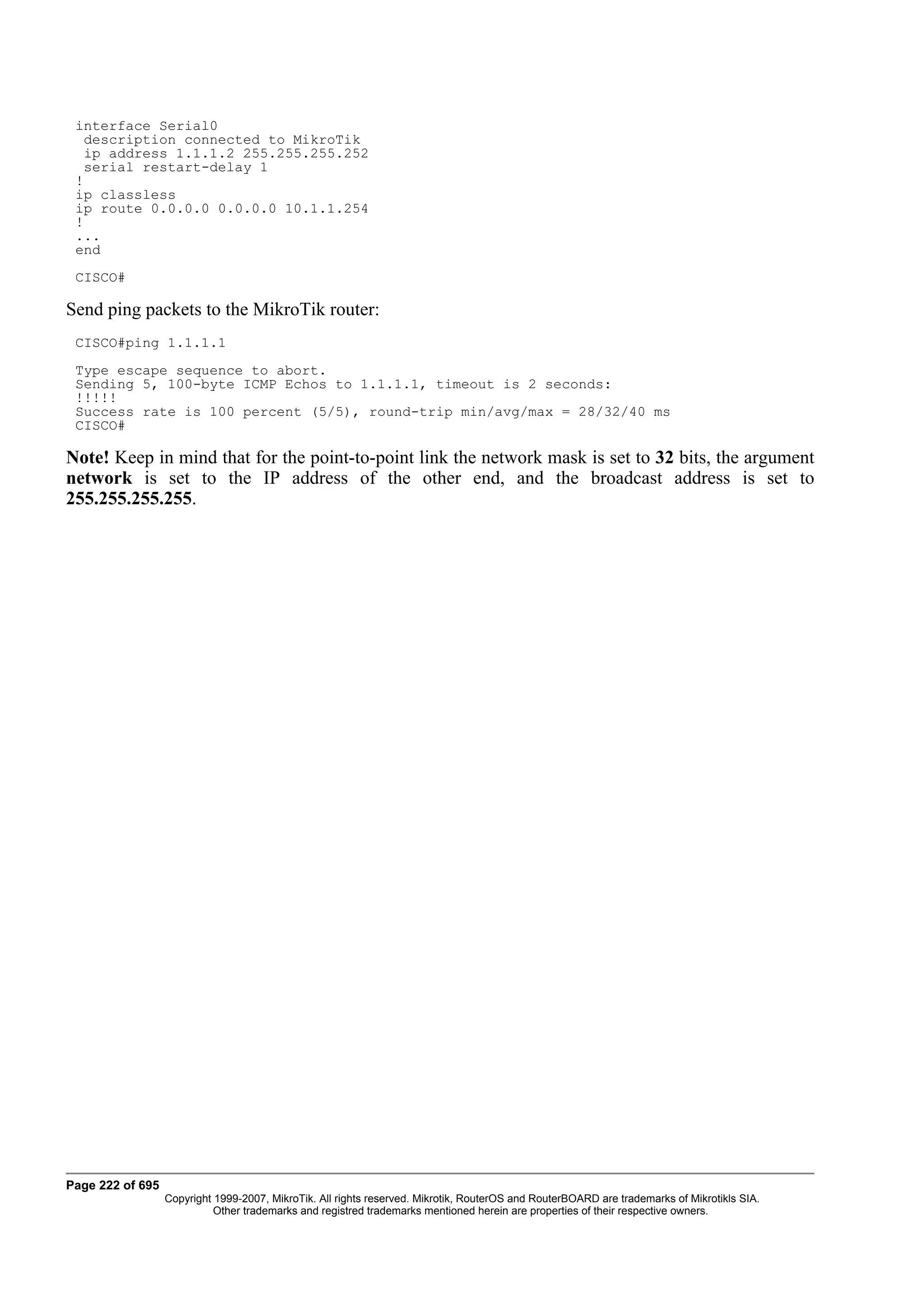 interface Serial0
   description connected to MikroTik
   ip address 1.1.1.2 255.255.255.252
   serial restart-delay 1
 !
 ip classless
 ip route 0.0.0.0 0.0.0.0 10.1.1.254
 !
 ...
 end
 CISCO#

Send ping packets to the MikroTik router:
 CISCO#ping 1.1.1.1
 Type escape sequence to abort.
 Sending 5, 100-byte ICMP Echos to 1.1.1.1, timeout is 2 seconds:
 !!!!!
 Success rate is 100 percent (5/5), round-trip min/avg/max = 28/32/40 ms
 CISCO#

Note! Keep in mind that for the point-to-point link the network mask is set to 32 bits, the argument
network is set to the IP address of the other end, and the broadcast address is set to
255.255.255.255.




Page 222 of 695
                  Copyright 1999-2007, MikroTik. All rights reserved. Mikrotik, RouterOS and RouterBOARD are trademarks of Mikrotikls SIA.
                            Other trademarks and registred trademarks mentioned herein are properties of their respective owners.
 