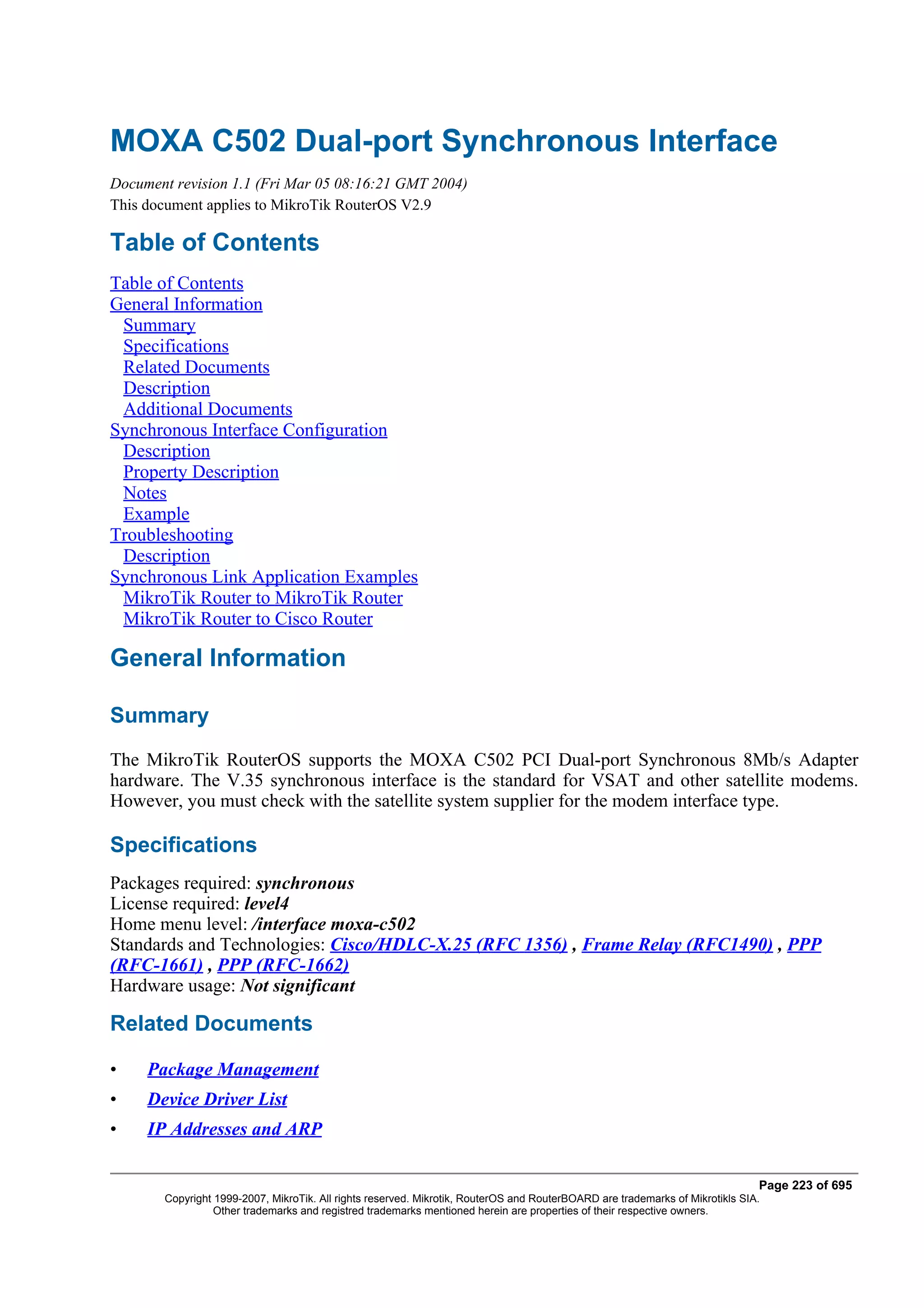 MOXA C502 Dual-port Synchronous Interface
Document revision 1.1 (Fri Mar 05 08:16:21 GMT 2004)
This document applies to MikroTik RouterOS V2.9

Table of Contents
Table of Contents
General Information
 Summary
 Specifications
 Related Documents
 Description
 Additional Documents
Synchronous Interface Configuration
 Description
 Property Description
 Notes
 Example
Troubleshooting
 Description
Synchronous Link Application Examples
 MikroTik Router to MikroTik Router
 MikroTik Router to Cisco Router

General Information

Summary
The MikroTik RouterOS supports the MOXA C502 PCI Dual-port Synchronous 8Mb/s Adapter
hardware. The V.35 synchronous interface is the standard for VSAT and other satellite modems.
However, you must check with the satellite system supplier for the modem interface type.

Specifications
Packages required: synchronous
License required: level4
Home menu level: /interface moxa-c502
Standards and Technologies: Cisco/HDLC-X.25 (RFC 1356) , Frame Relay (RFC1490) , PPP
(RFC-1661) , PPP (RFC-1662)
Hardware usage: Not significant

Related Documents

•    Package Management
•    Device Driver List
•    IP Addresses and ARP

                                                                                                                              Page 223 of 695
       Copyright 1999-2007, MikroTik. All rights reserved. Mikrotik, RouterOS and RouterBOARD are trademarks of Mikrotikls SIA.
                 Other trademarks and registred trademarks mentioned herein are properties of their respective owners.
 