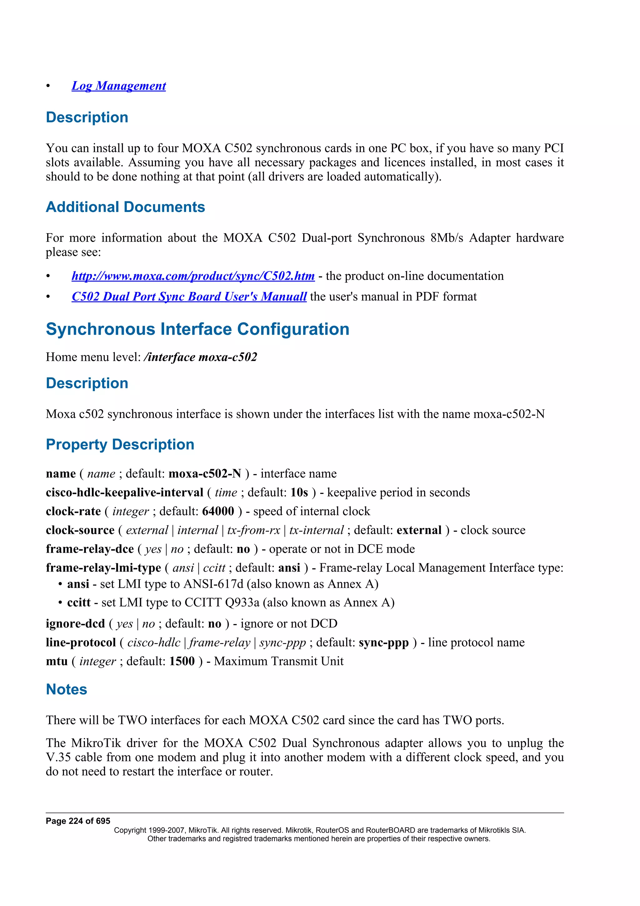 •    Log Management

Description
You can install up to four MOXA C502 synchronous cards in one PC box, if you have so many PCI
slots available. Assuming you have all necessary packages and licences installed, in most cases it
should to be done nothing at that point (all drivers are loaded automatically).

Additional Documents
For more information about the MOXA C502 Dual-port Synchronous 8Mb/s Adapter hardware
please see:
•    http://www.moxa.com/product/sync/C502.htm - the product on-line documentation
•    C502 Dual Port Sync Board User's Manuall the user's manual in PDF format

Synchronous Interface Configuration
Home menu level: /interface moxa-c502

Description
Moxa c502 synchronous interface is shown under the interfaces list with the name moxa-c502-N

Property Description
name ( name ; default: moxa-c502-N ) - interface name
cisco-hdlc-keepalive-interval ( time ; default: 10s ) - keepalive period in seconds
clock-rate ( integer ; default: 64000 ) - speed of internal clock
clock-source ( external | internal | tx-from-rx | tx-internal ; default: external ) - clock source
frame-relay-dce ( yes | no ; default: no ) - operate or not in DCE mode
frame-relay-lmi-type ( ansi | ccitt ; default: ansi ) - Frame-relay Local Management Interface type:
   • ansi - set LMI type to ANSI-617d (also known as Annex A)
   • ccitt - set LMI type to CCITT Q933a (also known as Annex A)
ignore-dcd ( yes | no ; default: no ) - ignore or not DCD
line-protocol ( cisco-hdlc | frame-relay | sync-ppp ; default: sync-ppp ) - line protocol name
mtu ( integer ; default: 1500 ) - Maximum Transmit Unit

Notes
There will be TWO interfaces for each MOXA C502 card since the card has TWO ports.
The MikroTik driver for the MOXA C502 Dual Synchronous adapter allows you to unplug the
V.35 cable from one modem and plug it into another modem with a different clock speed, and you
do not need to restart the interface or router.


Page 224 of 695
                  Copyright 1999-2007, MikroTik. All rights reserved. Mikrotik, RouterOS and RouterBOARD are trademarks of Mikrotikls SIA.
                            Other trademarks and registred trademarks mentioned herein are properties of their respective owners.
 