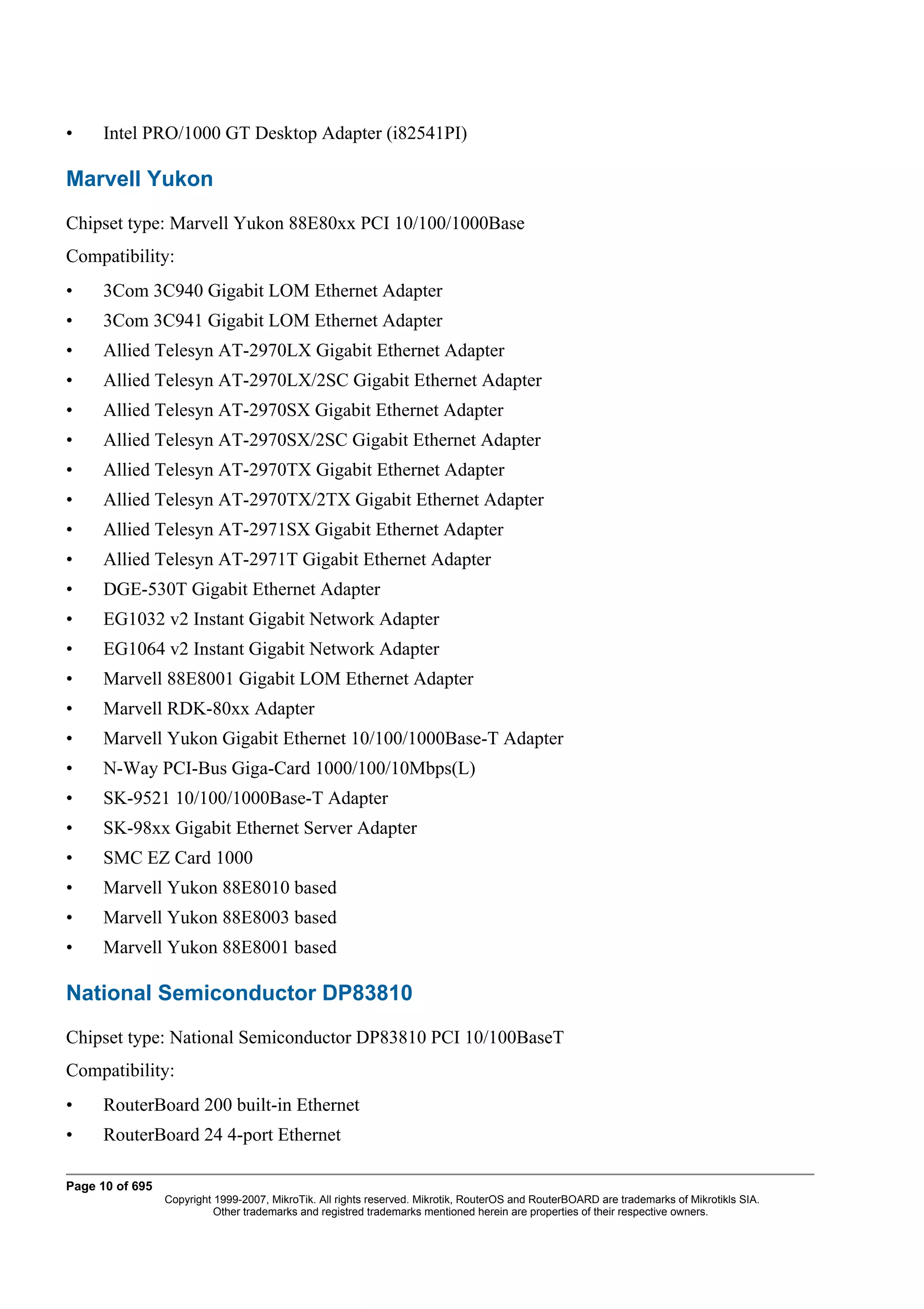 •     Intel PRO/1000 GT Desktop Adapter (i82541PI)

Marvell Yukon
Chipset type: Marvell Yukon 88E80xx PCI 10/100/1000Base
Compatibility:
•     3Com 3C940 Gigabit LOM Ethernet Adapter
•     3Com 3C941 Gigabit LOM Ethernet Adapter
•     Allied Telesyn AT-2970LX Gigabit Ethernet Adapter
•     Allied Telesyn AT-2970LX/2SC Gigabit Ethernet Adapter
•     Allied Telesyn AT-2970SX Gigabit Ethernet Adapter
•     Allied Telesyn AT-2970SX/2SC Gigabit Ethernet Adapter
•     Allied Telesyn AT-2970TX Gigabit Ethernet Adapter
•     Allied Telesyn AT-2970TX/2TX Gigabit Ethernet Adapter
•     Allied Telesyn AT-2971SX Gigabit Ethernet Adapter
•     Allied Telesyn AT-2971T Gigabit Ethernet Adapter
•     DGE-530T Gigabit Ethernet Adapter
•     EG1032 v2 Instant Gigabit Network Adapter
•     EG1064 v2 Instant Gigabit Network Adapter
•     Marvell 88E8001 Gigabit LOM Ethernet Adapter
•     Marvell RDK-80xx Adapter
•     Marvell Yukon Gigabit Ethernet 10/100/1000Base-T Adapter
•     N-Way PCI-Bus Giga-Card 1000/100/10Mbps(L)
•     SK-9521 10/100/1000Base-T Adapter
•     SK-98xx Gigabit Ethernet Server Adapter
•     SMC EZ Card 1000
•     Marvell Yukon 88E8010 based
•     Marvell Yukon 88E8003 based
•     Marvell Yukon 88E8001 based

National Semiconductor DP83810
Chipset type: National Semiconductor DP83810 PCI 10/100BaseT
Compatibility:
•     RouterBoard 200 built-in Ethernet
•     RouterBoard 24 4-port Ethernet

Page 10 of 695
                 Copyright 1999-2007, MikroTik. All rights reserved. Mikrotik, RouterOS and RouterBOARD are trademarks of Mikrotikls SIA.
                           Other trademarks and registred trademarks mentioned herein are properties of their respective owners.
 