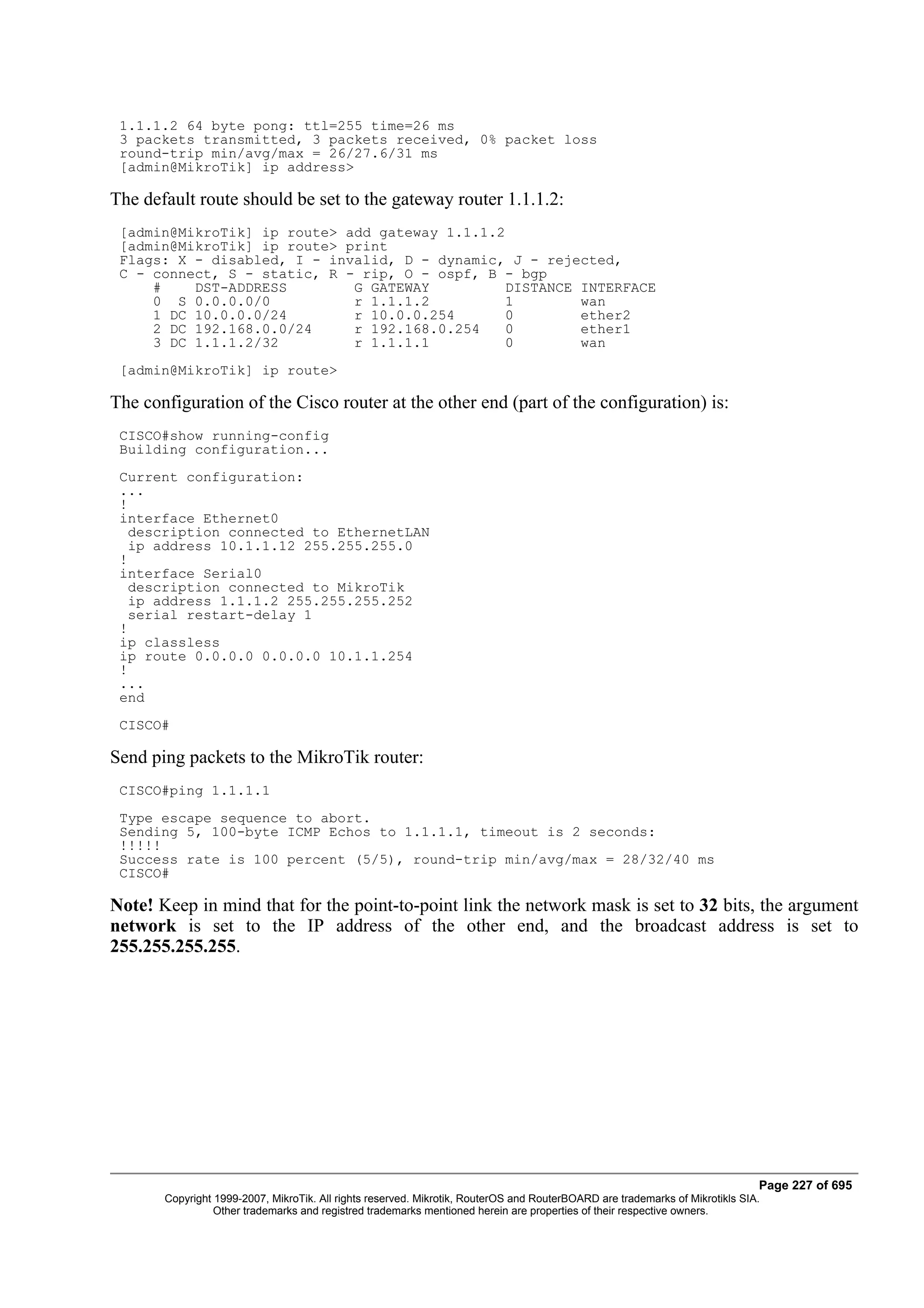 1.1.1.2 64 byte pong: ttl=255 time=26 ms
 3 packets transmitted, 3 packets received, 0% packet loss
 round-trip min/avg/max = 26/27.6/31 ms
 [admin@MikroTik] ip address>

The default route should be set to the gateway router 1.1.1.2:
 [admin@MikroTik] ip route> add gateway 1.1.1.2
 [admin@MikroTik] ip route> print
 Flags: X - disabled, I - invalid, D - dynamic, J - rejected,
 C - connect, S - static, R - rip, O - ospf, B - bgp
     #    DST-ADDRESS        G GATEWAY          DISTANCE INTERFACE
     0 S 0.0.0.0/0           r 1.1.1.2          1        wan
     1 DC 10.0.0.0/24        r 10.0.0.254       0        ether2
     2 DC 192.168.0.0/24     r 192.168.0.254    0        ether1
     3 DC 1.1.1.2/32         r 1.1.1.1          0        wan
 [admin@MikroTik] ip route>

The configuration of the Cisco router at the other end (part of the configuration) is:
 CISCO#show running-config
 Building configuration...
 Current configuration:
 ...
 !
 interface Ethernet0
   description connected to EthernetLAN
   ip address 10.1.1.12 255.255.255.0
 !
 interface Serial0
   description connected to MikroTik
   ip address 1.1.1.2 255.255.255.252
   serial restart-delay 1
 !
 ip classless
 ip route 0.0.0.0 0.0.0.0 10.1.1.254
 !
 ...
 end
 CISCO#

Send ping packets to the MikroTik router:
 CISCO#ping 1.1.1.1
 Type escape sequence to abort.
 Sending 5, 100-byte ICMP Echos to 1.1.1.1, timeout is 2 seconds:
 !!!!!
 Success rate is 100 percent (5/5), round-trip min/avg/max = 28/32/40 ms
 CISCO#

Note! Keep in mind that for the point-to-point link the network mask is set to 32 bits, the argument
network is set to the IP address of the other end, and the broadcast address is set to
255.255.255.255.




                                                                                                                              Page 227 of 695
       Copyright 1999-2007, MikroTik. All rights reserved. Mikrotik, RouterOS and RouterBOARD are trademarks of Mikrotikls SIA.
                 Other trademarks and registred trademarks mentioned herein are properties of their respective owners.
 