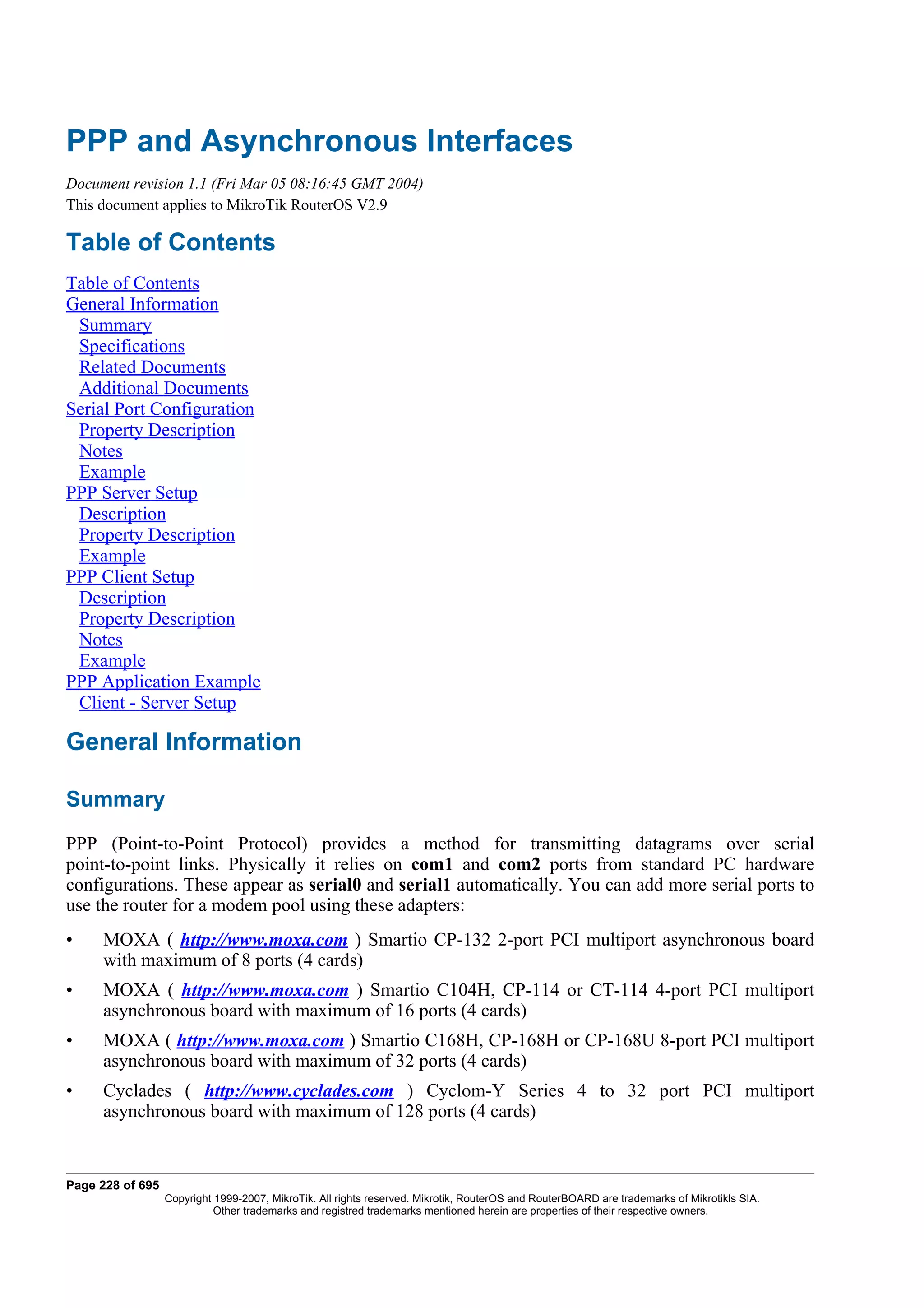 PPP and Asynchronous Interfaces
Document revision 1.1 (Fri Mar 05 08:16:45 GMT 2004)
This document applies to MikroTik RouterOS V2.9

Table of Contents
Table of Contents
General Information
 Summary
 Specifications
 Related Documents
 Additional Documents
Serial Port Configuration
 Property Description
 Notes
 Example
PPP Server Setup
 Description
 Property Description
 Example
PPP Client Setup
 Description
 Property Description
 Notes
 Example
PPP Application Example
 Client - Server Setup

General Information

Summary
PPP (Point-to-Point Protocol) provides a method for transmitting datagrams over serial
point-to-point links. Physically it relies on com1 and com2 ports from standard PC hardware
configurations. These appear as serial0 and serial1 automatically. You can add more serial ports to
use the router for a modem pool using these adapters:
•    MOXA ( http://www.moxa.com ) Smartio CP-132 2-port PCI multiport asynchronous board
     with maximum of 8 ports (4 cards)
•    MOXA ( http://www.moxa.com ) Smartio C104H, CP-114 or CT-114 4-port PCI multiport
     asynchronous board with maximum of 16 ports (4 cards)
•    MOXA ( http://www.moxa.com ) Smartio C168H, CP-168H or CP-168U 8-port PCI multiport
     asynchronous board with maximum of 32 ports (4 cards)
•    Cyclades ( http://www.cyclades.com ) Cyclom-Y Series 4 to 32 port PCI multiport
     asynchronous board with maximum of 128 ports (4 cards)


Page 228 of 695
                  Copyright 1999-2007, MikroTik. All rights reserved. Mikrotik, RouterOS and RouterBOARD are trademarks of Mikrotikls SIA.
                            Other trademarks and registred trademarks mentioned herein are properties of their respective owners.
 