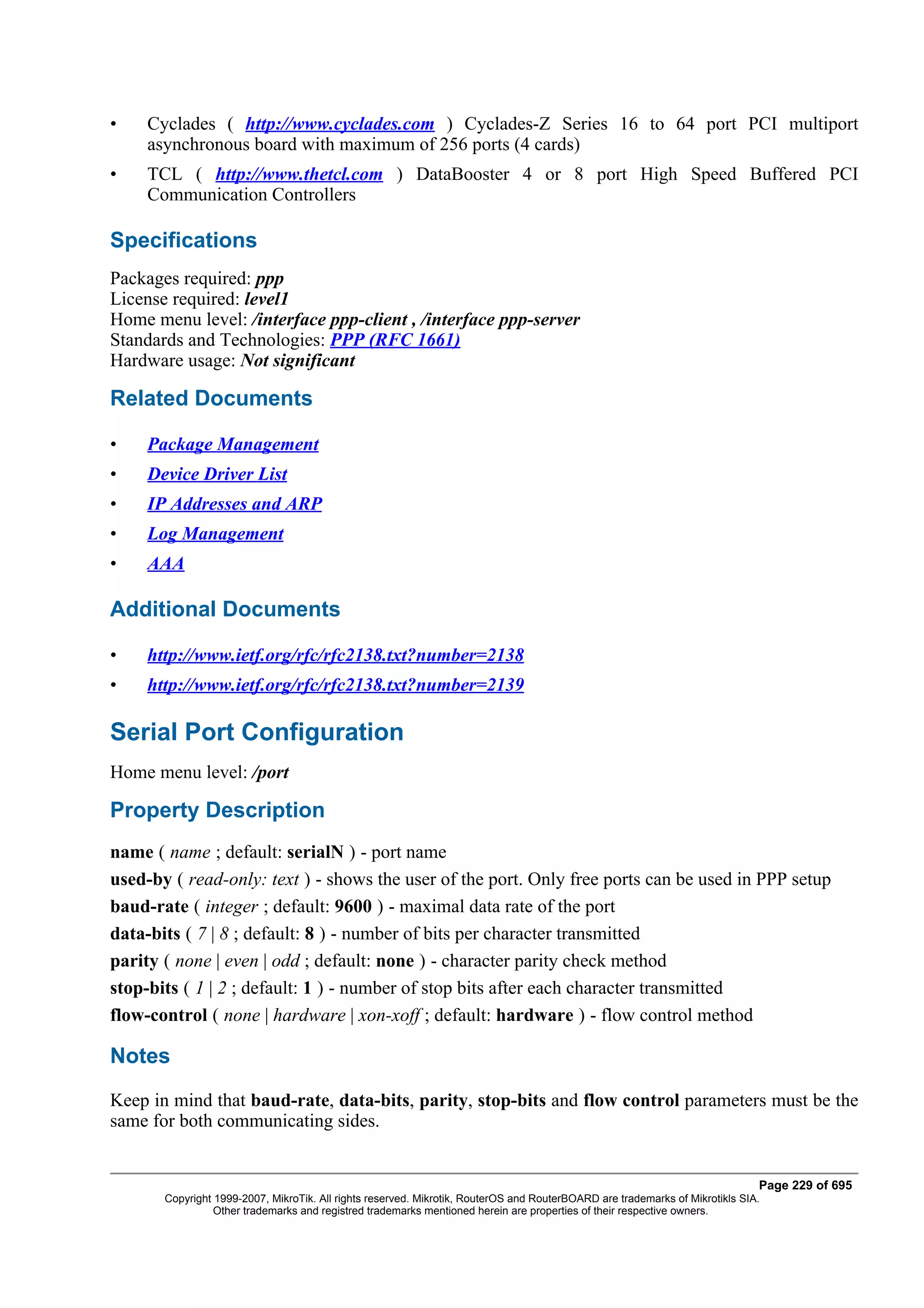 •    Cyclades ( http://www.cyclades.com ) Cyclades-Z Series 16 to 64 port PCI multiport
     asynchronous board with maximum of 256 ports (4 cards)
•    TCL ( http://www.thetcl.com ) DataBooster 4 or 8 port High Speed Buffered PCI
     Communication Controllers

Specifications
Packages required: ppp
License required: level1
Home menu level: /interface ppp-client , /interface ppp-server
Standards and Technologies: PPP (RFC 1661)
Hardware usage: Not significant

Related Documents

•    Package Management
•    Device Driver List
•    IP Addresses and ARP
•    Log Management
•    AAA

Additional Documents

•    http://www.ietf.org/rfc/rfc2138.txt?number=2138
•    http://www.ietf.org/rfc/rfc2138.txt?number=2139

Serial Port Configuration
Home menu level: /port

Property Description
name ( name ; default: serialN ) - port name
used-by ( read-only: text ) - shows the user of the port. Only free ports can be used in PPP setup
baud-rate ( integer ; default: 9600 ) - maximal data rate of the port
data-bits ( 7 | 8 ; default: 8 ) - number of bits per character transmitted
parity ( none | even | odd ; default: none ) - character parity check method
stop-bits ( 1 | 2 ; default: 1 ) - number of stop bits after each character transmitted
flow-control ( none | hardware | xon-xoff ; default: hardware ) - flow control method

Notes
Keep in mind that baud-rate, data-bits, parity, stop-bits and flow control parameters must be the
same for both communicating sides.


                                                                                                                              Page 229 of 695
       Copyright 1999-2007, MikroTik. All rights reserved. Mikrotik, RouterOS and RouterBOARD are trademarks of Mikrotikls SIA.
                 Other trademarks and registred trademarks mentioned herein are properties of their respective owners.
 