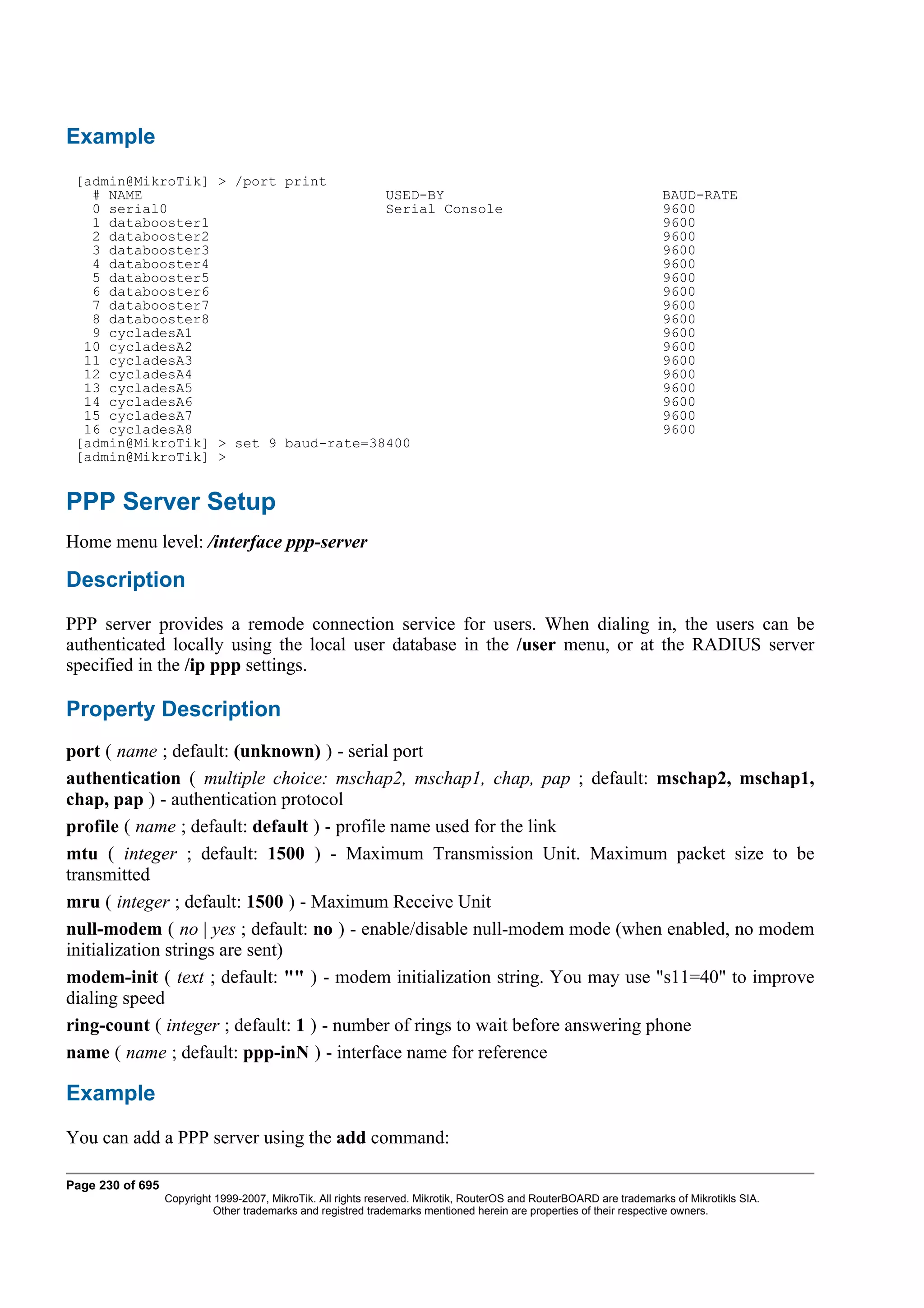 Example
 [admin@MikroTik] > /port print
   # NAME                             USED-BY                                                                         BAUD-RATE
   0 serial0                          Serial Console                                                                  9600
   1 databooster1                                                                                                     9600
   2 databooster2                                                                                                     9600
   3 databooster3                                                                                                     9600
   4 databooster4                                                                                                     9600
   5 databooster5                                                                                                     9600
   6 databooster6                                                                                                     9600
   7 databooster7                                                                                                     9600
   8 databooster8                                                                                                     9600
   9 cycladesA1                                                                                                       9600
  10 cycladesA2                                                                                                       9600
  11 cycladesA3                                                                                                       9600
  12 cycladesA4                                                                                                       9600
  13 cycladesA5                                                                                                       9600
  14 cycladesA6                                                                                                       9600
  15 cycladesA7                                                                                                       9600
  16 cycladesA8                                                                                                       9600
 [admin@MikroTik] > set 9 baud-rate=38400
 [admin@MikroTik] >


PPP Server Setup
Home menu level: /interface ppp-server

Description
PPP server provides a remode connection service for users. When dialing in, the users can be
authenticated locally using the local user database in the /user menu, or at the RADIUS server
specified in the /ip ppp settings.

Property Description
port ( name ; default: (unknown) ) - serial port
authentication ( multiple choice: mschap2, mschap1, chap, pap ; default: mschap2, mschap1,
chap, pap ) - authentication protocol
profile ( name ; default: default ) - profile name used for the link
mtu ( integer ; default: 1500 ) - Maximum Transmission Unit. Maximum packet size to be
transmitted
mru ( integer ; default: 1500 ) - Maximum Receive Unit
null-modem ( no | yes ; default: no ) - enable/disable null-modem mode (when enabled, no modem
initialization strings are sent)
modem-init ( text ; default: "" ) - modem initialization string. You may use "s11=40" to improve
dialing speed
ring-count ( integer ; default: 1 ) - number of rings to wait before answering phone
name ( name ; default: ppp-inN ) - interface name for reference

Example
You can add a PPP server using the add command:

Page 230 of 695
                  Copyright 1999-2007, MikroTik. All rights reserved. Mikrotik, RouterOS and RouterBOARD are trademarks of Mikrotikls SIA.
                            Other trademarks and registred trademarks mentioned herein are properties of their respective owners.
 