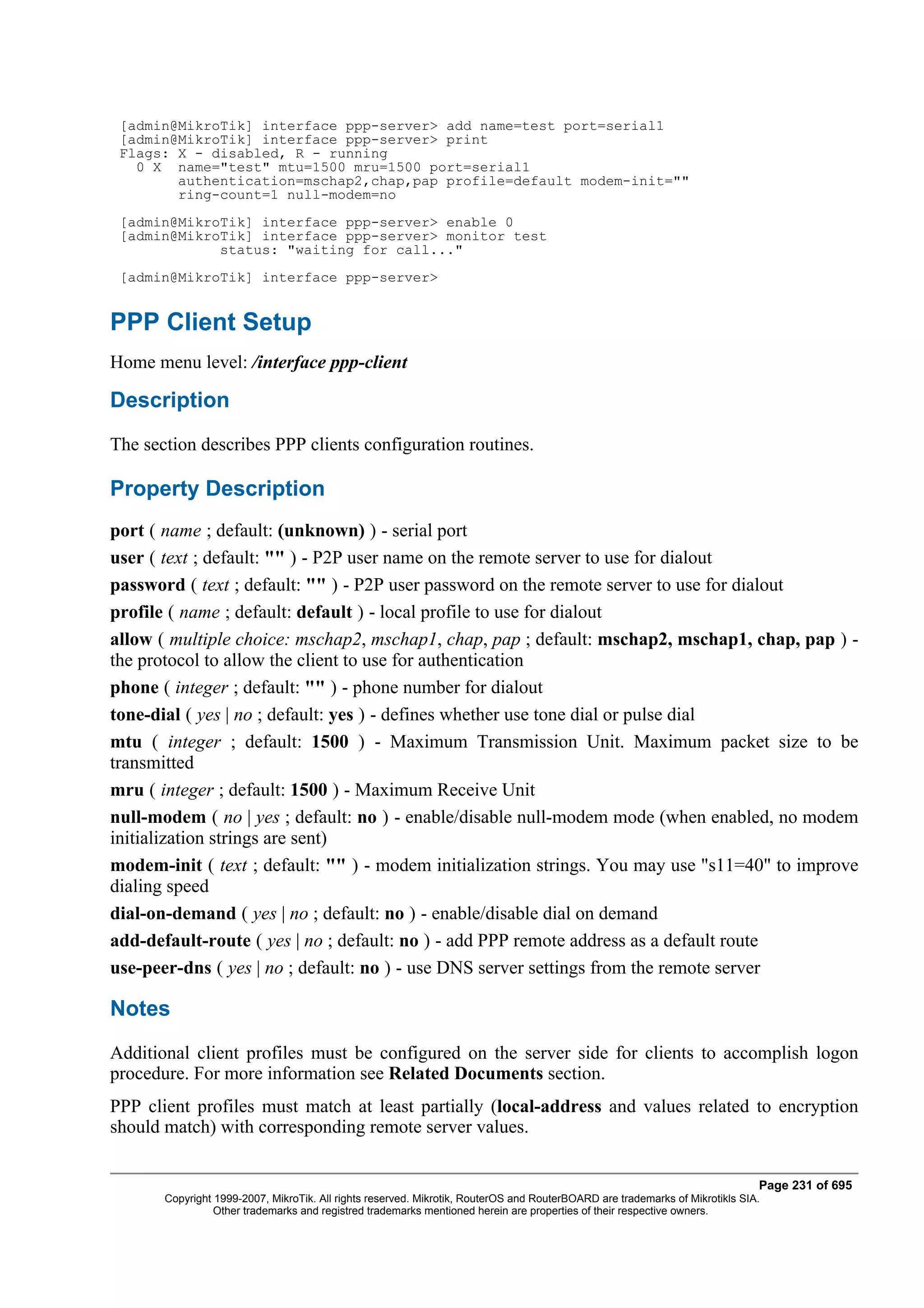 [admin@MikroTik] interface ppp-server> add name=test port=serial1
 [admin@MikroTik] interface ppp-server> print
 Flags: X - disabled, R - running
   0 X name="test" mtu=1500 mru=1500 port=serial1
        authentication=mschap2,chap,pap profile=default modem-init=""
        ring-count=1 null-modem=no
 [admin@MikroTik] interface ppp-server> enable 0
 [admin@MikroTik] interface ppp-server> monitor test
             status: "waiting for call..."
 [admin@MikroTik] interface ppp-server>


PPP Client Setup
Home menu level: /interface ppp-client

Description
The section describes PPP clients configuration routines.

Property Description
port ( name ; default: (unknown) ) - serial port
user ( text ; default: "" ) - P2P user name on the remote server to use for dialout
password ( text ; default: "" ) - P2P user password on the remote server to use for dialout
profile ( name ; default: default ) - local profile to use for dialout
allow ( multiple choice: mschap2, mschap1, chap, pap ; default: mschap2, mschap1, chap, pap ) -
the protocol to allow the client to use for authentication
phone ( integer ; default: "" ) - phone number for dialout
tone-dial ( yes | no ; default: yes ) - defines whether use tone dial or pulse dial
mtu ( integer ; default: 1500 ) - Maximum Transmission Unit. Maximum packet size to be
transmitted
mru ( integer ; default: 1500 ) - Maximum Receive Unit
null-modem ( no | yes ; default: no ) - enable/disable null-modem mode (when enabled, no modem
initialization strings are sent)
modem-init ( text ; default: "" ) - modem initialization strings. You may use "s11=40" to improve
dialing speed
dial-on-demand ( yes | no ; default: no ) - enable/disable dial on demand
add-default-route ( yes | no ; default: no ) - add PPP remote address as a default route
use-peer-dns ( yes | no ; default: no ) - use DNS server settings from the remote server

Notes
Additional client profiles must be configured on the server side for clients to accomplish logon
procedure. For more information see Related Documents section.
PPP client profiles must match at least partially (local-address and values related to encryption
should match) with corresponding remote server values.


                                                                                                                              Page 231 of 695
       Copyright 1999-2007, MikroTik. All rights reserved. Mikrotik, RouterOS and RouterBOARD are trademarks of Mikrotikls SIA.
                 Other trademarks and registred trademarks mentioned herein are properties of their respective owners.
 