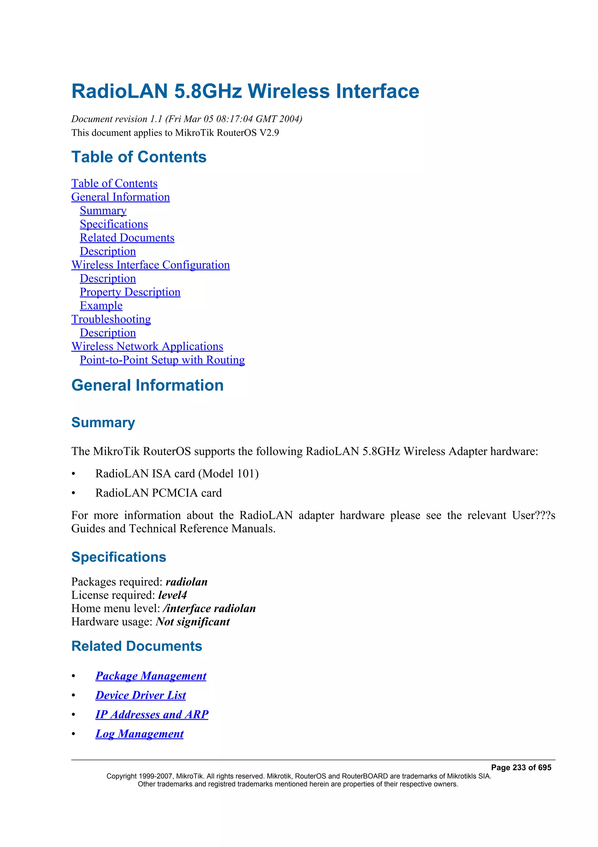 RadioLAN 5.8GHz Wireless Interface
Document revision 1.1 (Fri Mar 05 08:17:04 GMT 2004)
This document applies to MikroTik RouterOS V2.9

Table of Contents
Table of Contents
General Information
 Summary
 Specifications
 Related Documents
 Description
Wireless Interface Configuration
 Description
 Property Description
 Example
Troubleshooting
 Description
Wireless Network Applications
 Point-to-Point Setup with Routing

General Information

Summary
The MikroTik RouterOS supports the following RadioLAN 5.8GHz Wireless Adapter hardware:
•    RadioLAN ISA card (Model 101)
•    RadioLAN PCMCIA card
For more information about the RadioLAN adapter hardware please see the relevant User???s
Guides and Technical Reference Manuals.

Specifications
Packages required: radiolan
License required: level4
Home menu level: /interface radiolan
Hardware usage: Not significant

Related Documents

•    Package Management
•    Device Driver List
•    IP Addresses and ARP
•    Log Management

                                                                                                                              Page 233 of 695
       Copyright 1999-2007, MikroTik. All rights reserved. Mikrotik, RouterOS and RouterBOARD are trademarks of Mikrotikls SIA.
                 Other trademarks and registred trademarks mentioned herein are properties of their respective owners.
 
