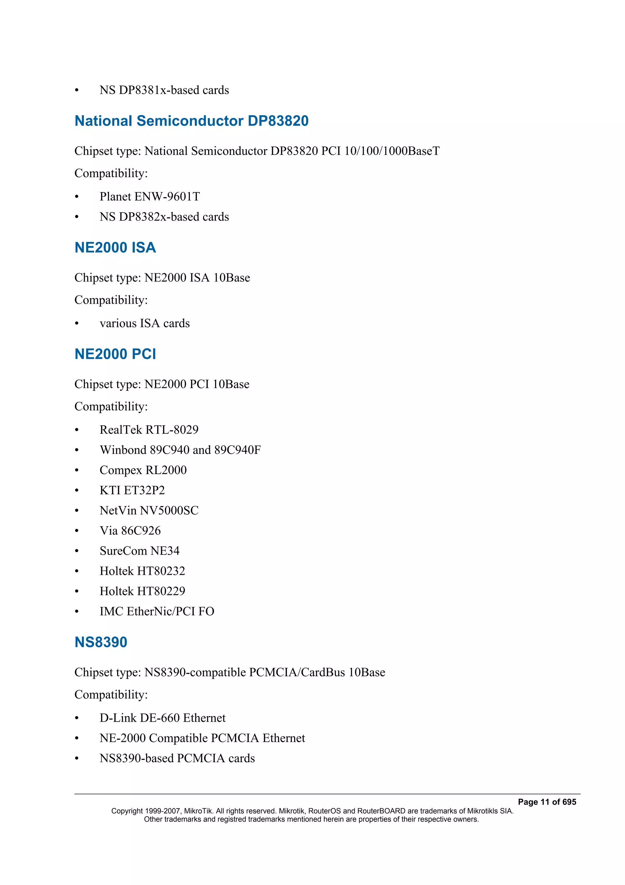 •   NS DP8381x-based cards

National Semiconductor DP83820
Chipset type: National Semiconductor DP83820 PCI 10/100/1000BaseT
Compatibility:
•   Planet ENW-9601T
•   NS DP8382x-based cards

NE2000 ISA
Chipset type: NE2000 ISA 10Base
Compatibility:
•   various ISA cards

NE2000 PCI
Chipset type: NE2000 PCI 10Base
Compatibility:
•   RealTek RTL-8029
•   Winbond 89C940 and 89C940F
•   Compex RL2000
•   KTI ET32P2
•   NetVin NV5000SC
•   Via 86C926
•   SureCom NE34
•   Holtek HT80232
•   Holtek HT80229
•   IMC EtherNic/PCI FO

NS8390
Chipset type: NS8390-compatible PCMCIA/CardBus 10Base
Compatibility:
•   D-Link DE-660 Ethernet
•   NE-2000 Compatible PCMCIA Ethernet
•   NS8390-based PCMCIA cards


                                                                                                                                  Page 11 of 695
       Copyright 1999-2007, MikroTik. All rights reserved. Mikrotik, RouterOS and RouterBOARD are trademarks of Mikrotikls SIA.
                 Other trademarks and registred trademarks mentioned herein are properties of their respective owners.
 