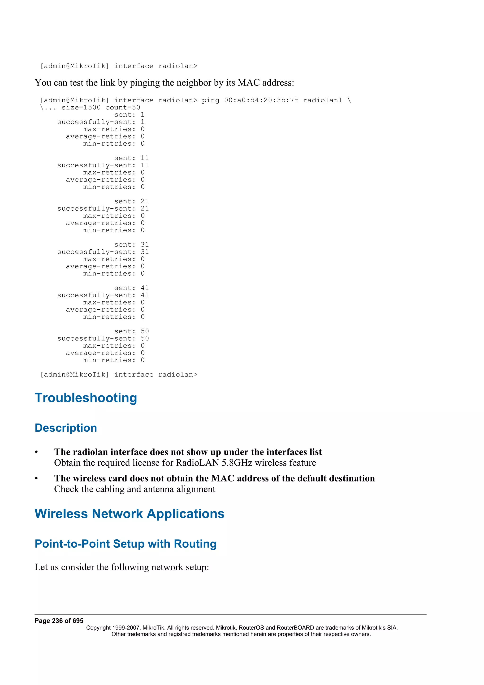 [admin@MikroTik] interface radiolan>

You can test the link by pinging the neighbor by its MAC address:
    [admin@MikroTik] interface radiolan> ping 00:a0:d4:20:3b:7f radiolan1 
    ... size=1500 count=50
                     sent: 1
        successfully-sent: 1
              max-retries: 0
          average-retries: 0
              min-retries: 0
                     sent:            11
        successfully-sent:            11
              max-retries:            0
          average-retries:            0
              min-retries:            0
                     sent:            21
        successfully-sent:            21
              max-retries:            0
          average-retries:            0
              min-retries:            0
                     sent:            31
        successfully-sent:            31
              max-retries:            0
          average-retries:            0
              min-retries:            0
                     sent:            41
        successfully-sent:            41
              max-retries:            0
          average-retries:            0
              min-retries:            0
                     sent:            50
        successfully-sent:            50
              max-retries:            0
          average-retries:            0
              min-retries:            0
    [admin@MikroTik] interface radiolan>


Troubleshooting

Description

•      The radiolan interface does not show up under the interfaces list
       Obtain the required license for RadioLAN 5.8GHz wireless feature
•      The wireless card does not obtain the MAC address of the default destination
       Check the cabling and antenna alignment

Wireless Network Applications

Point-to-Point Setup with Routing
Let us consider the following network setup:




Page 236 of 695
                  Copyright 1999-2007, MikroTik. All rights reserved. Mikrotik, RouterOS and RouterBOARD are trademarks of Mikrotikls SIA.
                            Other trademarks and registred trademarks mentioned herein are properties of their respective owners.
 