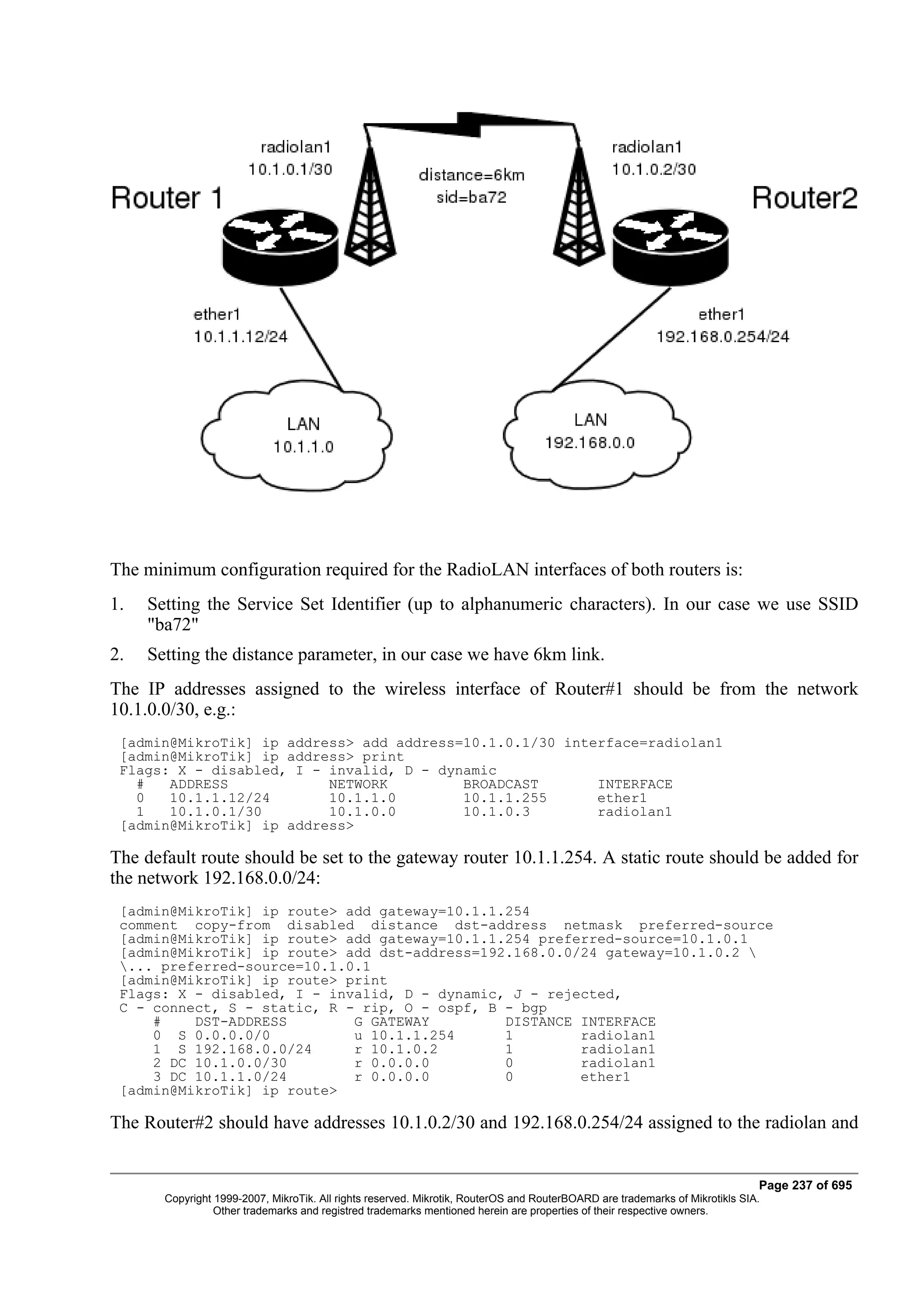 The minimum configuration required for the RadioLAN interfaces of both routers is:
1.   Setting the Service Set Identifier (up to alphanumeric characters). In our case we use SSID
     "ba72"
2.   Setting the distance parameter, in our case we have 6km link.
The IP addresses assigned to the wireless interface of Router#1 should be from the network
10.1.0.0/30, e.g.:
 [admin@MikroTik] ip address> add address=10.1.0.1/30 interface=radiolan1
 [admin@MikroTik] ip address> print
 Flags: X - disabled, I - invalid, D - dynamic
   #   ADDRESS            NETWORK         BROADCAST       INTERFACE
   0   10.1.1.12/24       10.1.1.0        10.1.1.255      ether1
   1   10.1.0.1/30        10.1.0.0        10.1.0.3        radiolan1
 [admin@MikroTik] ip address>

The default route should be set to the gateway router 10.1.1.254. A static route should be added for
the network 192.168.0.0/24:
 [admin@MikroTik] ip route> add gateway=10.1.1.254
 comment copy-from disabled distance dst-address netmask preferred-source
 [admin@MikroTik] ip route> add gateway=10.1.1.254 preferred-source=10.1.0.1
 [admin@MikroTik] ip route> add dst-address=192.168.0.0/24 gateway=10.1.0.2 
 ... preferred-source=10.1.0.1
 [admin@MikroTik] ip route> print
 Flags: X - disabled, I - invalid, D - dynamic, J - rejected,
 C - connect, S - static, R - rip, O - ospf, B - bgp
     #    DST-ADDRESS        G GATEWAY         DISTANCE INTERFACE
     0 S 0.0.0.0/0           u 10.1.1.254      1        radiolan1
     1 S 192.168.0.0/24      r 10.1.0.2        1        radiolan1
     2 DC 10.1.0.0/30        r 0.0.0.0         0        radiolan1
     3 DC 10.1.1.0/24        r 0.0.0.0         0        ether1
 [admin@MikroTik] ip route>

The Router#2 should have addresses 10.1.0.2/30 and 192.168.0.254/24 assigned to the radiolan and


                                                                                                                              Page 237 of 695
       Copyright 1999-2007, MikroTik. All rights reserved. Mikrotik, RouterOS and RouterBOARD are trademarks of Mikrotikls SIA.
                 Other trademarks and registred trademarks mentioned herein are properties of their respective owners.
 