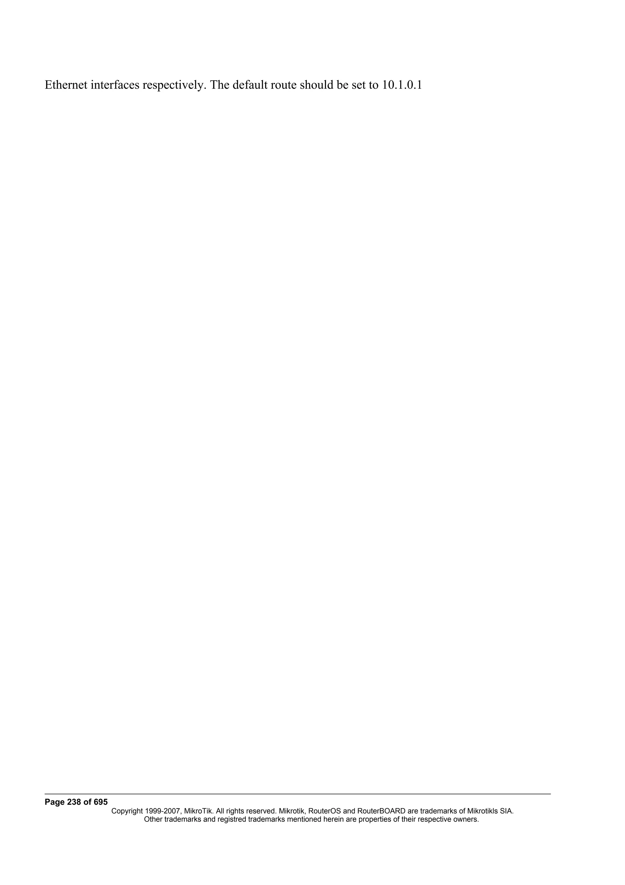 Ethernet interfaces respectively. The default route should be set to 10.1.0.1




Page 238 of 695
                  Copyright 1999-2007, MikroTik. All rights reserved. Mikrotik, RouterOS and RouterBOARD are trademarks of Mikrotikls SIA.
                            Other trademarks and registred trademarks mentioned herein are properties of their respective owners.
 