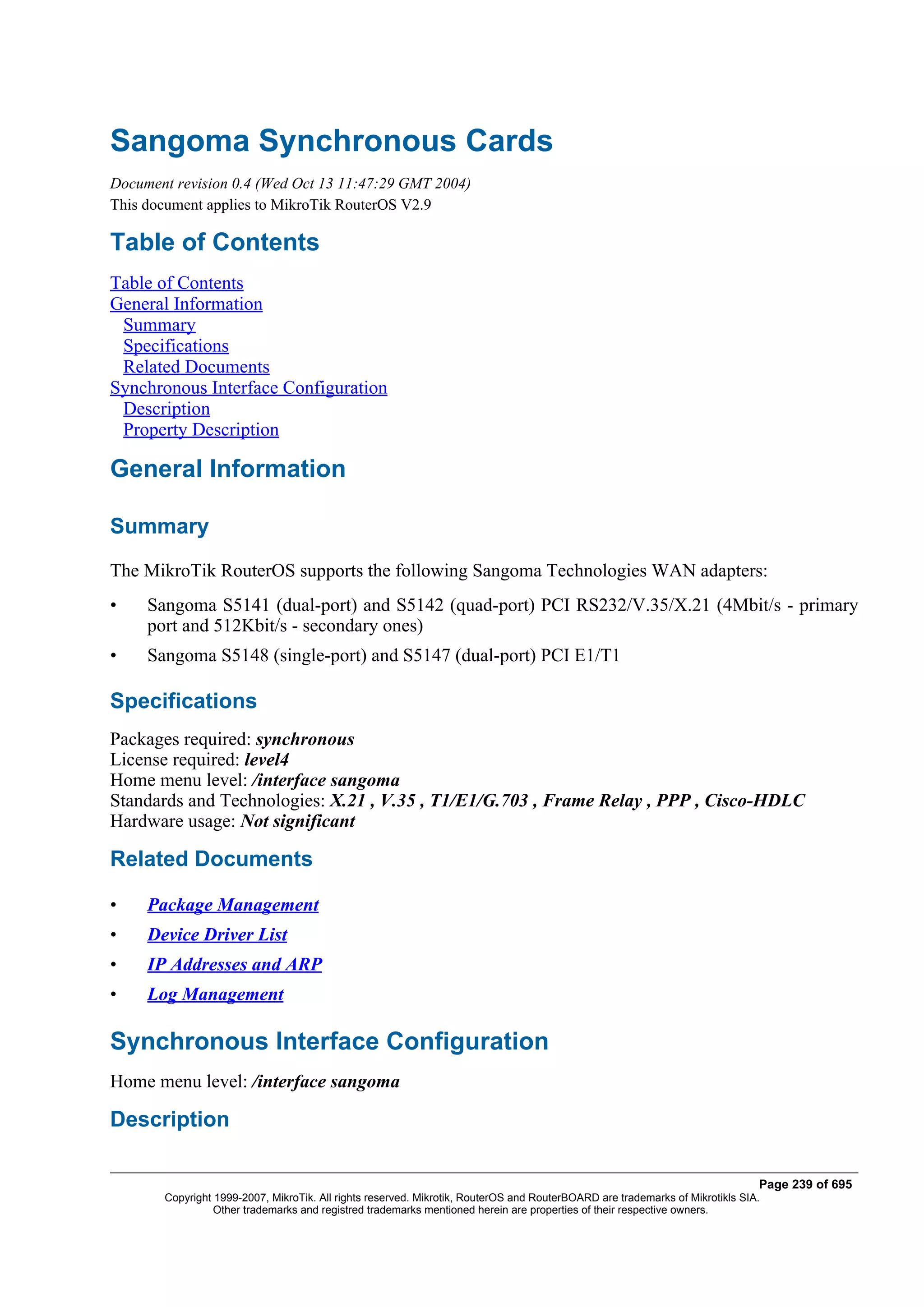 Sangoma Synchronous Cards
Document revision 0.4 (Wed Oct 13 11:47:29 GMT 2004)
This document applies to MikroTik RouterOS V2.9

Table of Contents
Table of Contents
General Information
 Summary
 Specifications
 Related Documents
Synchronous Interface Configuration
 Description
 Property Description

General Information

Summary
The MikroTik RouterOS supports the following Sangoma Technologies WAN adapters:
•    Sangoma S5141 (dual-port) and S5142 (quad-port) PCI RS232/V.35/X.21 (4Mbit/s - primary
     port and 512Kbit/s - secondary ones)
•    Sangoma S5148 (single-port) and S5147 (dual-port) PCI E1/T1

Specifications
Packages required: synchronous
License required: level4
Home menu level: /interface sangoma
Standards and Technologies: X.21 , V.35 , T1/E1/G.703 , Frame Relay , PPP , Cisco-HDLC
Hardware usage: Not significant

Related Documents

•    Package Management
•    Device Driver List
•    IP Addresses and ARP
•    Log Management

Synchronous Interface Configuration
Home menu level: /interface sangoma

Description

                                                                                                                              Page 239 of 695
       Copyright 1999-2007, MikroTik. All rights reserved. Mikrotik, RouterOS and RouterBOARD are trademarks of Mikrotikls SIA.
                 Other trademarks and registred trademarks mentioned herein are properties of their respective owners.
 