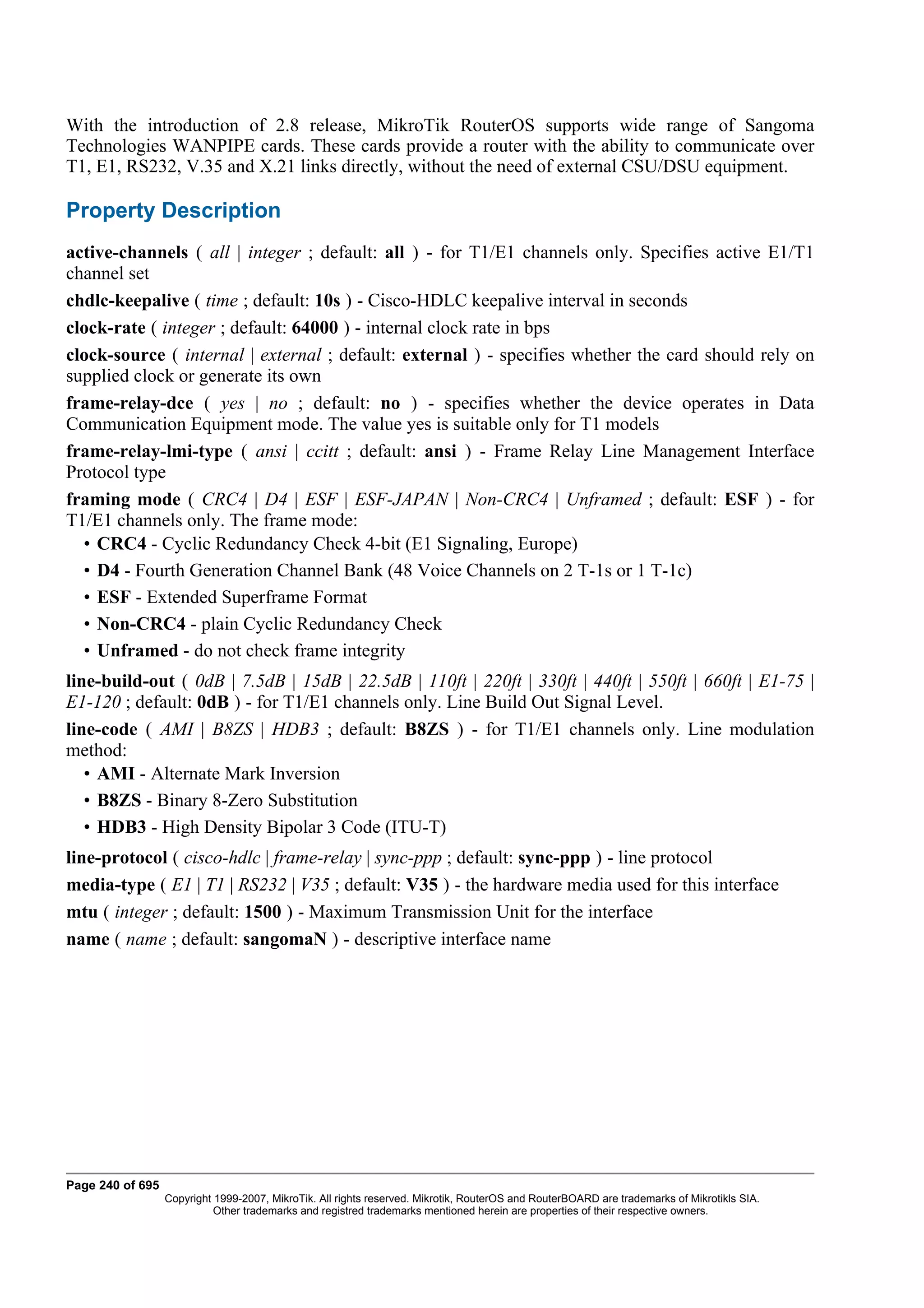 With the introduction of 2.8 release, MikroTik RouterOS supports wide range of Sangoma
Technologies WANPIPE cards. These cards provide a router with the ability to communicate over
T1, E1, RS232, V.35 and X.21 links directly, without the need of external CSU/DSU equipment.

Property Description
active-channels ( all | integer ; default: all ) - for T1/E1 channels only. Specifies active E1/T1
channel set
chdlc-keepalive ( time ; default: 10s ) - Cisco-HDLC keepalive interval in seconds
clock-rate ( integer ; default: 64000 ) - internal clock rate in bps
clock-source ( internal | external ; default: external ) - specifies whether the card should rely on
supplied clock or generate its own
frame-relay-dce ( yes | no ; default: no ) - specifies whether the device operates in Data
Communication Equipment mode. The value yes is suitable only for T1 models
frame-relay-lmi-type ( ansi | ccitt ; default: ansi ) - Frame Relay Line Management Interface
Protocol type
framing mode ( CRC4 | D4 | ESF | ESF-JAPAN | Non-CRC4 | Unframed ; default: ESF ) - for
T1/E1 channels only. The frame mode:
  • CRC4 - Cyclic Redundancy Check 4-bit (E1 Signaling, Europe)
  • D4 - Fourth Generation Channel Bank (48 Voice Channels on 2 T-1s or 1 T-1c)
  • ESF - Extended Superframe Format
  • Non-CRC4 - plain Cyclic Redundancy Check
  • Unframed - do not check frame integrity
line-build-out ( 0dB | 7.5dB | 15dB | 22.5dB | 110ft | 220ft | 330ft | 440ft | 550ft | 660ft | E1-75 |
E1-120 ; default: 0dB ) - for T1/E1 channels only. Line Build Out Signal Level.
line-code ( AMI | B8ZS | HDB3 ; default: B8ZS ) - for T1/E1 channels only. Line modulation
method:
   • AMI - Alternate Mark Inversion
   • B8ZS - Binary 8-Zero Substitution
   • HDB3 - High Density Bipolar 3 Code (ITU-T)
line-protocol ( cisco-hdlc | frame-relay | sync-ppp ; default: sync-ppp ) - line protocol
media-type ( E1 | T1 | RS232 | V35 ; default: V35 ) - the hardware media used for this interface
mtu ( integer ; default: 1500 ) - Maximum Transmission Unit for the interface
name ( name ; default: sangomaN ) - descriptive interface name




Page 240 of 695
                  Copyright 1999-2007, MikroTik. All rights reserved. Mikrotik, RouterOS and RouterBOARD are trademarks of Mikrotikls SIA.
                            Other trademarks and registred trademarks mentioned herein are properties of their respective owners.
 