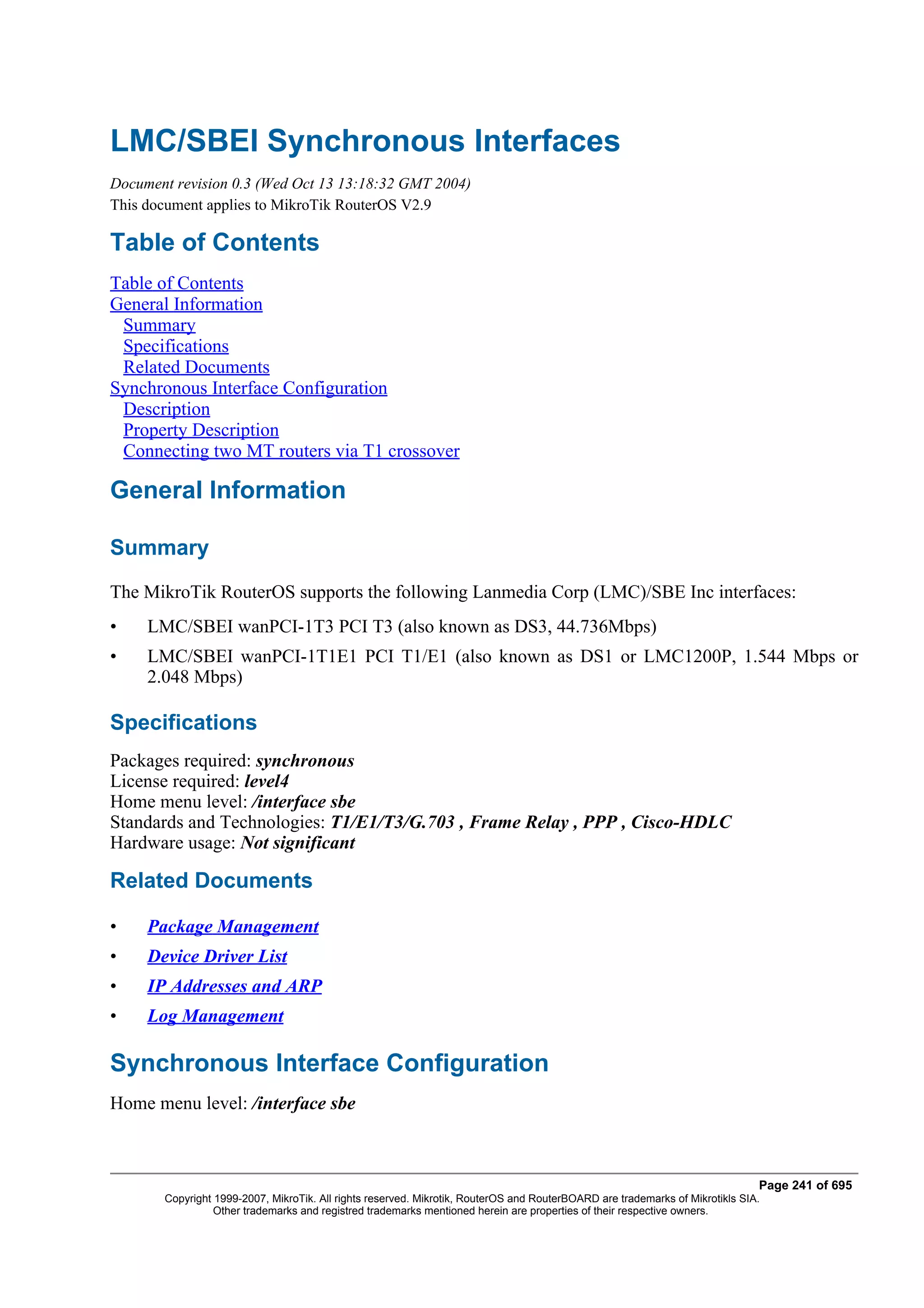 LMC/SBEI Synchronous Interfaces
Document revision 0.3 (Wed Oct 13 13:18:32 GMT 2004)
This document applies to MikroTik RouterOS V2.9

Table of Contents
Table of Contents
General Information
 Summary
 Specifications
 Related Documents
Synchronous Interface Configuration
 Description
 Property Description
 Connecting two MT routers via T1 crossover

General Information

Summary
The MikroTik RouterOS supports the following Lanmedia Corp (LMC)/SBE Inc interfaces:
•    LMC/SBEI wanPCI-1T3 PCI T3 (also known as DS3, 44.736Mbps)
•    LMC/SBEI wanPCI-1T1E1 PCI T1/E1 (also known as DS1 or LMC1200P, 1.544 Mbps or
     2.048 Mbps)

Specifications
Packages required: synchronous
License required: level4
Home menu level: /interface sbe
Standards and Technologies: T1/E1/T3/G.703 , Frame Relay , PPP , Cisco-HDLC
Hardware usage: Not significant

Related Documents

•    Package Management
•    Device Driver List
•    IP Addresses and ARP
•    Log Management

Synchronous Interface Configuration
Home menu level: /interface sbe



                                                                                                                              Page 241 of 695
       Copyright 1999-2007, MikroTik. All rights reserved. Mikrotik, RouterOS and RouterBOARD are trademarks of Mikrotikls SIA.
                 Other trademarks and registred trademarks mentioned herein are properties of their respective owners.
 