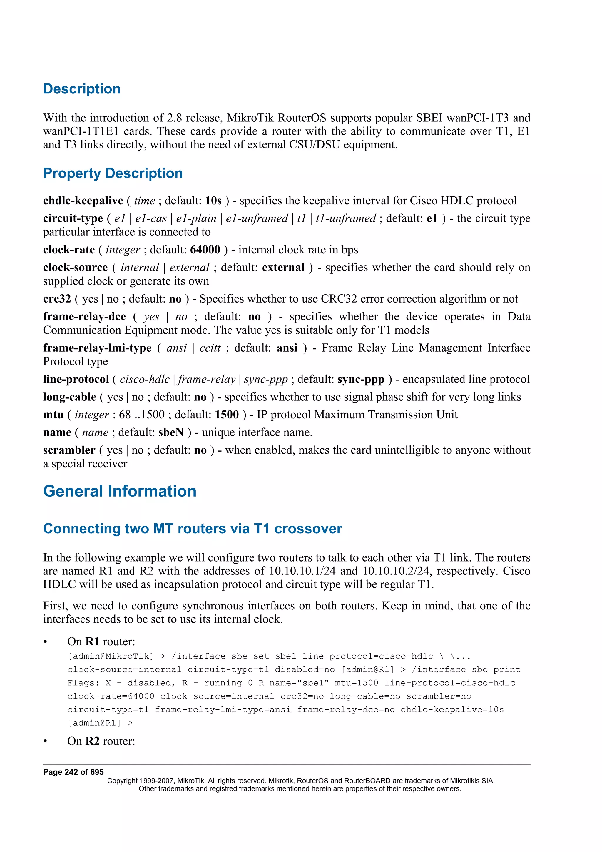Description
With the introduction of 2.8 release, MikroTik RouterOS supports popular SBEI wanPCI-1T3 and
wanPCI-1T1E1 cards. These cards provide a router with the ability to communicate over T1, E1
and T3 links directly, without the need of external CSU/DSU equipment.

Property Description
chdlc-keepalive ( time ; default: 10s ) - specifies the keepalive interval for Cisco HDLC protocol
circuit-type ( e1 | e1-cas | e1-plain | e1-unframed | t1 | t1-unframed ; default: e1 ) - the circuit type
particular interface is connected to
clock-rate ( integer ; default: 64000 ) - internal clock rate in bps
clock-source ( internal | external ; default: external ) - specifies whether the card should rely on
supplied clock or generate its own
crc32 ( yes | no ; default: no ) - Specifies whether to use CRC32 error correction algorithm or not
frame-relay-dce ( yes | no ; default: no ) - specifies whether the device operates in Data
Communication Equipment mode. The value yes is suitable only for T1 models
frame-relay-lmi-type ( ansi | ccitt ; default: ansi ) - Frame Relay Line Management Interface
Protocol type
line-protocol ( cisco-hdlc | frame-relay | sync-ppp ; default: sync-ppp ) - encapsulated line protocol
long-cable ( yes | no ; default: no ) - specifies whether to use signal phase shift for very long links
mtu ( integer : 68 ..1500 ; default: 1500 ) - IP protocol Maximum Transmission Unit
name ( name ; default: sbeN ) - unique interface name.
scrambler ( yes | no ; default: no ) - when enabled, makes the card unintelligible to anyone without
a special receiver

General Information

Connecting two MT routers via T1 crossover
In the following example we will configure two routers to talk to each other via T1 link. The routers
are named R1 and R2 with the addresses of 10.10.10.1/24 and 10.10.10.2/24, respectively. Cisco
HDLC will be used as incapsulation protocol and circuit type will be regular T1.
First, we need to configure synchronous interfaces on both routers. Keep in mind, that one of the
interfaces needs to be set to use its internal clock.
•    On R1 router:
     [admin@MikroTik] > /interface sbe set sbe1 line-protocol=cisco-hdlc  ...
     clock-source=internal circuit-type=t1 disabled=no [admin@R1] > /interface sbe print
     Flags: X - disabled, R - running 0 R name="sbe1" mtu=1500 line-protocol=cisco-hdlc
     clock-rate=64000 clock-source=internal crc32=no long-cable=no scrambler=no
     circuit-type=t1 frame-relay-lmi-type=ansi frame-relay-dce=no chdlc-keepalive=10s
     [admin@R1] >

•    On R2 router:

Page 242 of 695
                  Copyright 1999-2007, MikroTik. All rights reserved. Mikrotik, RouterOS and RouterBOARD are trademarks of Mikrotikls SIA.
                            Other trademarks and registred trademarks mentioned herein are properties of their respective owners.
 