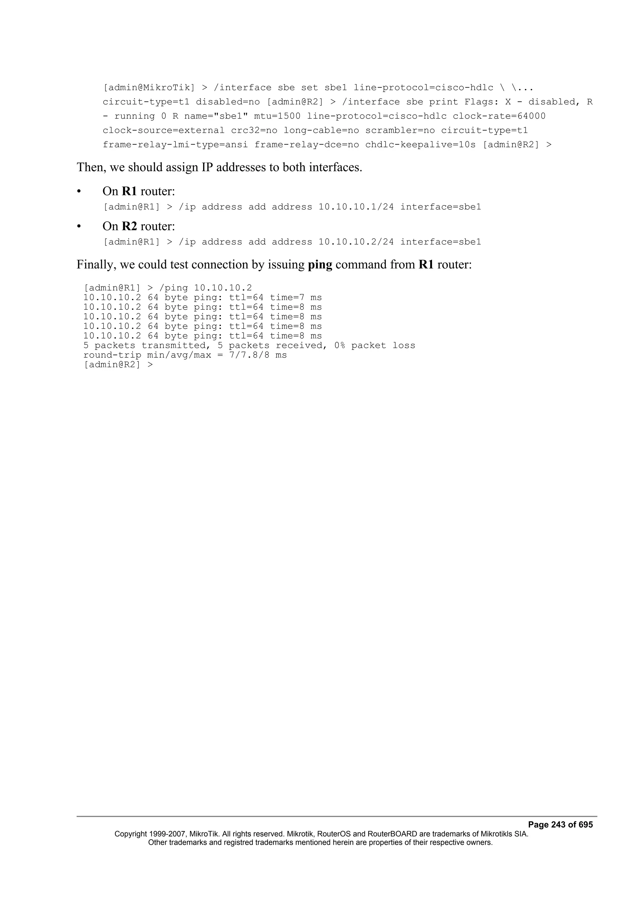 [admin@MikroTik] > /interface sbe set sbe1 line-protocol=cisco-hdlc  ...
       circuit-type=t1 disabled=no [admin@R2] > /interface sbe print Flags: X - disabled, R
       - running 0 R name="sbe1" mtu=1500 line-protocol=cisco-hdlc clock-rate=64000
       clock-source=external crc32=no long-cable=no scrambler=no circuit-type=t1
       frame-relay-lmi-type=ansi frame-relay-dce=no chdlc-keepalive=10s [admin@R2] >

Then, we should assign IP addresses to both interfaces.
•      On R1 router:
       [admin@R1] > /ip address add address 10.10.10.1/24 interface=sbe1

•      On R2 router:
       [admin@R1] > /ip address add address 10.10.10.2/24 interface=sbe1

Finally, we could test connection by issuing ping command from R1 router:
    [admin@R1] > /ping 10.10.10.2
    10.10.10.2 64 byte ping: ttl=64 time=7 ms
    10.10.10.2 64 byte ping: ttl=64 time=8 ms
    10.10.10.2 64 byte ping: ttl=64 time=8 ms
    10.10.10.2 64 byte ping: ttl=64 time=8 ms
    10.10.10.2 64 byte ping: ttl=64 time=8 ms
    5 packets transmitted, 5 packets received, 0% packet loss
    round-trip min/avg/max = 7/7.8/8 ms
    [admin@R2] >




                                                                                                                                Page 243 of 695
         Copyright 1999-2007, MikroTik. All rights reserved. Mikrotik, RouterOS and RouterBOARD are trademarks of Mikrotikls SIA.
                   Other trademarks and registred trademarks mentioned herein are properties of their respective owners.
 