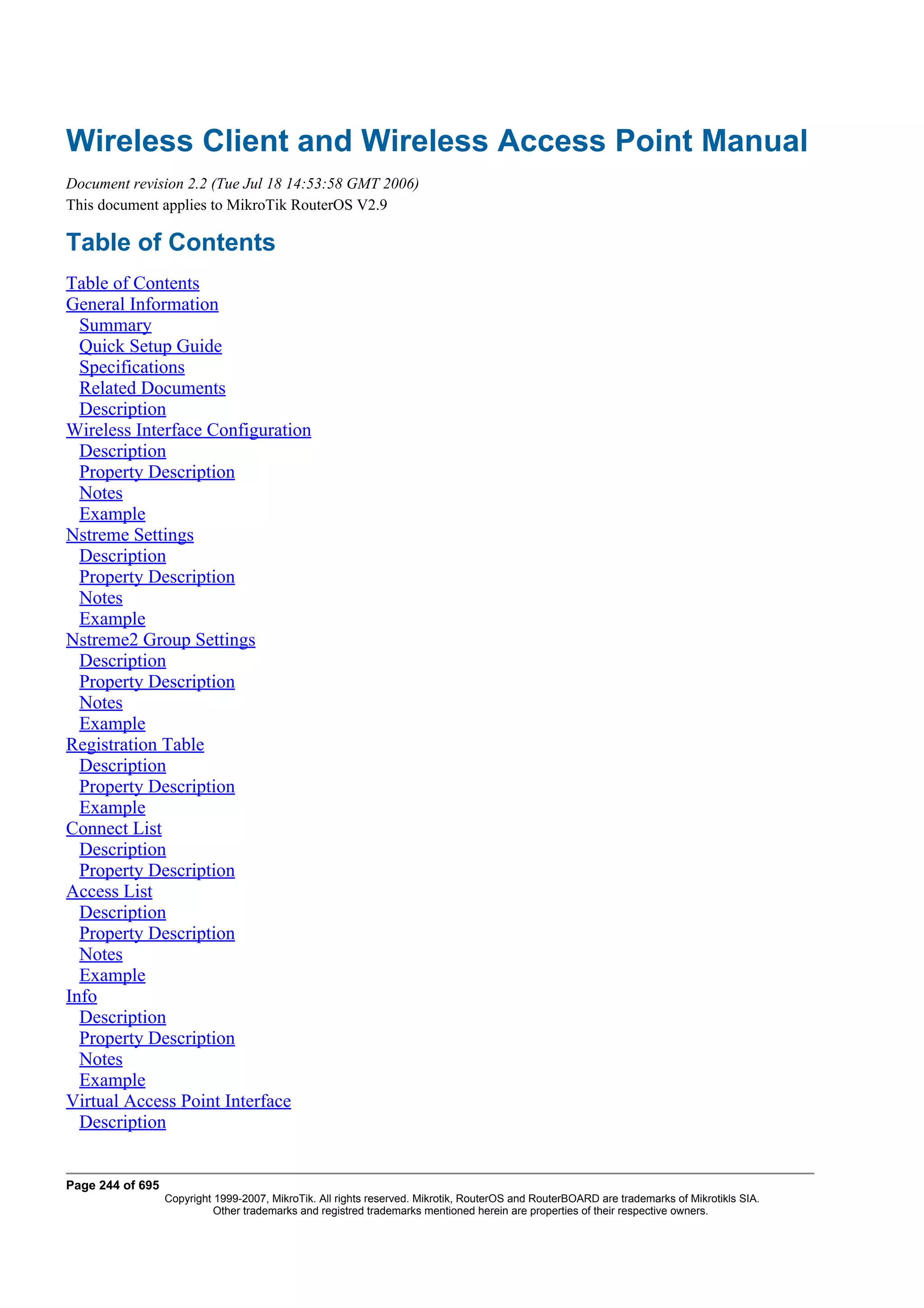 Wireless Client and Wireless Access Point Manual
Document revision 2.2 (Tue Jul 18 14:53:58 GMT 2006)
This document applies to MikroTik RouterOS V2.9

Table of Contents
Table of Contents
General Information
  Summary
  Quick Setup Guide
  Specifications
  Related Documents
  Description
Wireless Interface Configuration
  Description
  Property Description
  Notes
  Example
Nstreme Settings
  Description
  Property Description
  Notes
  Example
Nstreme2 Group Settings
  Description
  Property Description
  Notes
  Example
Registration Table
  Description
  Property Description
  Example
Connect List
  Description
  Property Description
Access List
  Description
  Property Description
  Notes
  Example
Info
  Description
  Property Description
  Notes
  Example
Virtual Access Point Interface
  Description


Page 244 of 695
                  Copyright 1999-2007, MikroTik. All rights reserved. Mikrotik, RouterOS and RouterBOARD are trademarks of Mikrotikls SIA.
                            Other trademarks and registred trademarks mentioned herein are properties of their respective owners.
 