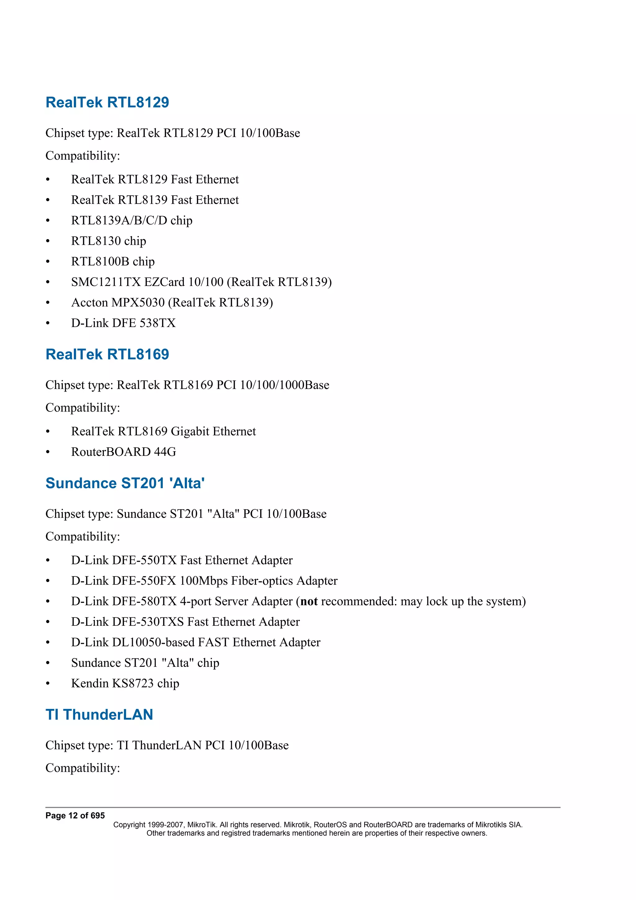 RealTek RTL8129
Chipset type: RealTek RTL8129 PCI 10/100Base
Compatibility:
•     RealTek RTL8129 Fast Ethernet
•     RealTek RTL8139 Fast Ethernet
•     RTL8139A/B/C/D chip
•     RTL8130 chip
•     RTL8100B chip
•     SMC1211TX EZCard 10/100 (RealTek RTL8139)
•     Accton MPX5030 (RealTek RTL8139)
•     D-Link DFE 538TX

RealTek RTL8169
Chipset type: RealTek RTL8169 PCI 10/100/1000Base
Compatibility:
•     RealTek RTL8169 Gigabit Ethernet
•     RouterBOARD 44G

Sundance ST201 'Alta'
Chipset type: Sundance ST201 "Alta" PCI 10/100Base
Compatibility:
•     D-Link DFE-550TX Fast Ethernet Adapter
•     D-Link DFE-550FX 100Mbps Fiber-optics Adapter
•     D-Link DFE-580TX 4-port Server Adapter (not recommended: may lock up the system)
•     D-Link DFE-530TXS Fast Ethernet Adapter
•     D-Link DL10050-based FAST Ethernet Adapter
•     Sundance ST201 "Alta" chip
•     Kendin KS8723 chip

TI ThunderLAN
Chipset type: TI ThunderLAN PCI 10/100Base
Compatibility:


Page 12 of 695
                 Copyright 1999-2007, MikroTik. All rights reserved. Mikrotik, RouterOS and RouterBOARD are trademarks of Mikrotikls SIA.
                           Other trademarks and registred trademarks mentioned herein are properties of their respective owners.
 