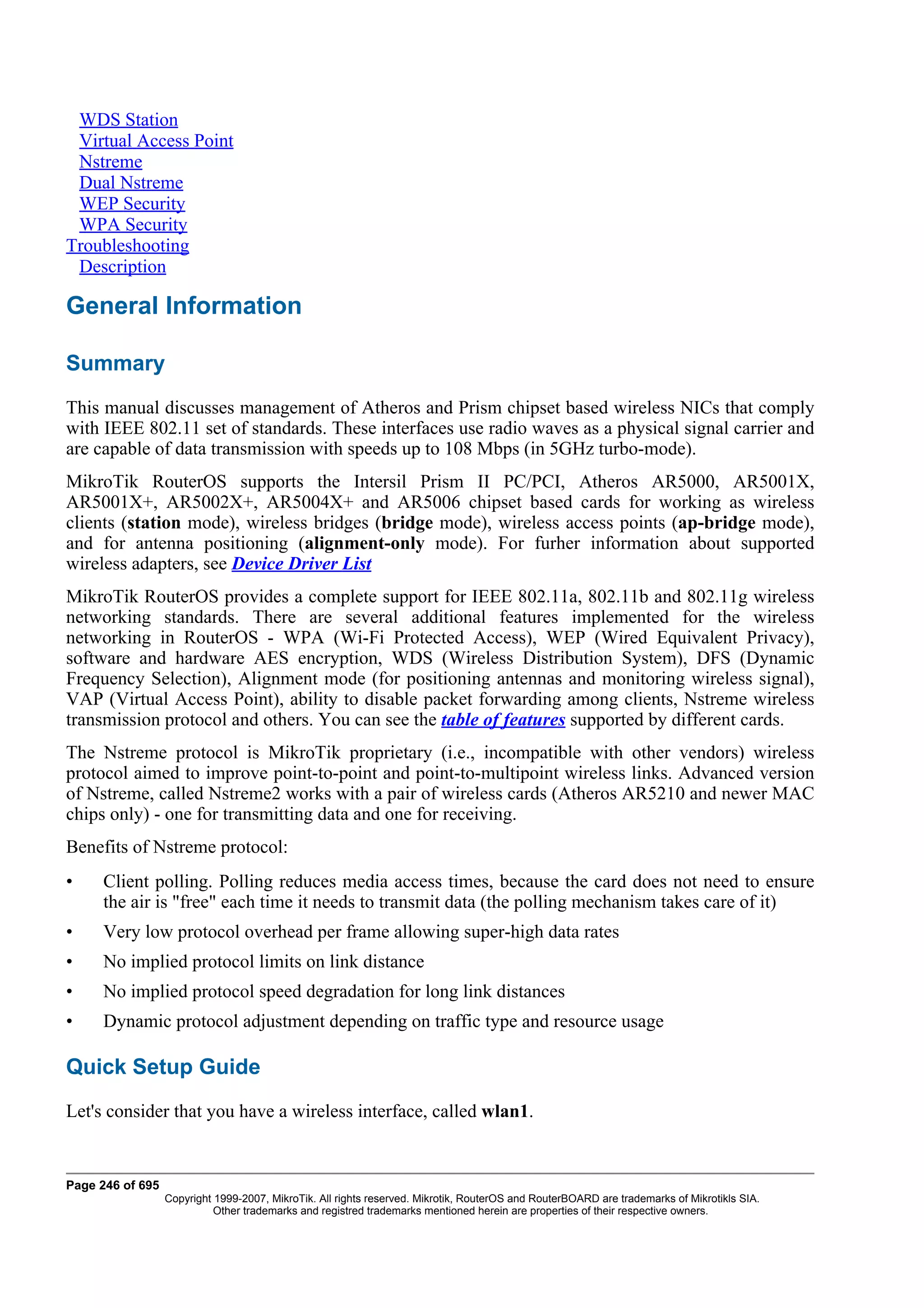 WDS Station
 Virtual Access Point
 Nstreme
 Dual Nstreme
 WEP Security
 WPA Security
Troubleshooting
 Description

General Information

Summary
This manual discusses management of Atheros and Prism chipset based wireless NICs that comply
with IEEE 802.11 set of standards. These interfaces use radio waves as a physical signal carrier and
are capable of data transmission with speeds up to 108 Mbps (in 5GHz turbo-mode).
MikroTik RouterOS supports the Intersil Prism II PC/PCI, Atheros AR5000, AR5001X,
AR5001X+, AR5002X+, AR5004X+ and AR5006 chipset based cards for working as wireless
clients (station mode), wireless bridges (bridge mode), wireless access points (ap-bridge mode),
and for antenna positioning (alignment-only mode). For furher information about supported
wireless adapters, see Device Driver List
MikroTik RouterOS provides a complete support for IEEE 802.11a, 802.11b and 802.11g wireless
networking standards. There are several additional features implemented for the wireless
networking in RouterOS - WPA (Wi-Fi Protected Access), WEP (Wired Equivalent Privacy),
software and hardware AES encryption, WDS (Wireless Distribution System), DFS (Dynamic
Frequency Selection), Alignment mode (for positioning antennas and monitoring wireless signal),
VAP (Virtual Access Point), ability to disable packet forwarding among clients, Nstreme wireless
transmission protocol and others. You can see the table of features supported by different cards.
The Nstreme protocol is MikroTik proprietary (i.e., incompatible with other vendors) wireless
protocol aimed to improve point-to-point and point-to-multipoint wireless links. Advanced version
of Nstreme, called Nstreme2 works with a pair of wireless cards (Atheros AR5210 and newer MAC
chips only) - one for transmitting data and one for receiving.
Benefits of Nstreme protocol:
•    Client polling. Polling reduces media access times, because the card does not need to ensure
     the air is "free" each time it needs to transmit data (the polling mechanism takes care of it)
•    Very low protocol overhead per frame allowing super-high data rates
•    No implied protocol limits on link distance
•    No implied protocol speed degradation for long link distances
•    Dynamic protocol adjustment depending on traffic type and resource usage

Quick Setup Guide
Let's consider that you have a wireless interface, called wlan1.


Page 246 of 695
                  Copyright 1999-2007, MikroTik. All rights reserved. Mikrotik, RouterOS and RouterBOARD are trademarks of Mikrotikls SIA.
                            Other trademarks and registred trademarks mentioned herein are properties of their respective owners.
 