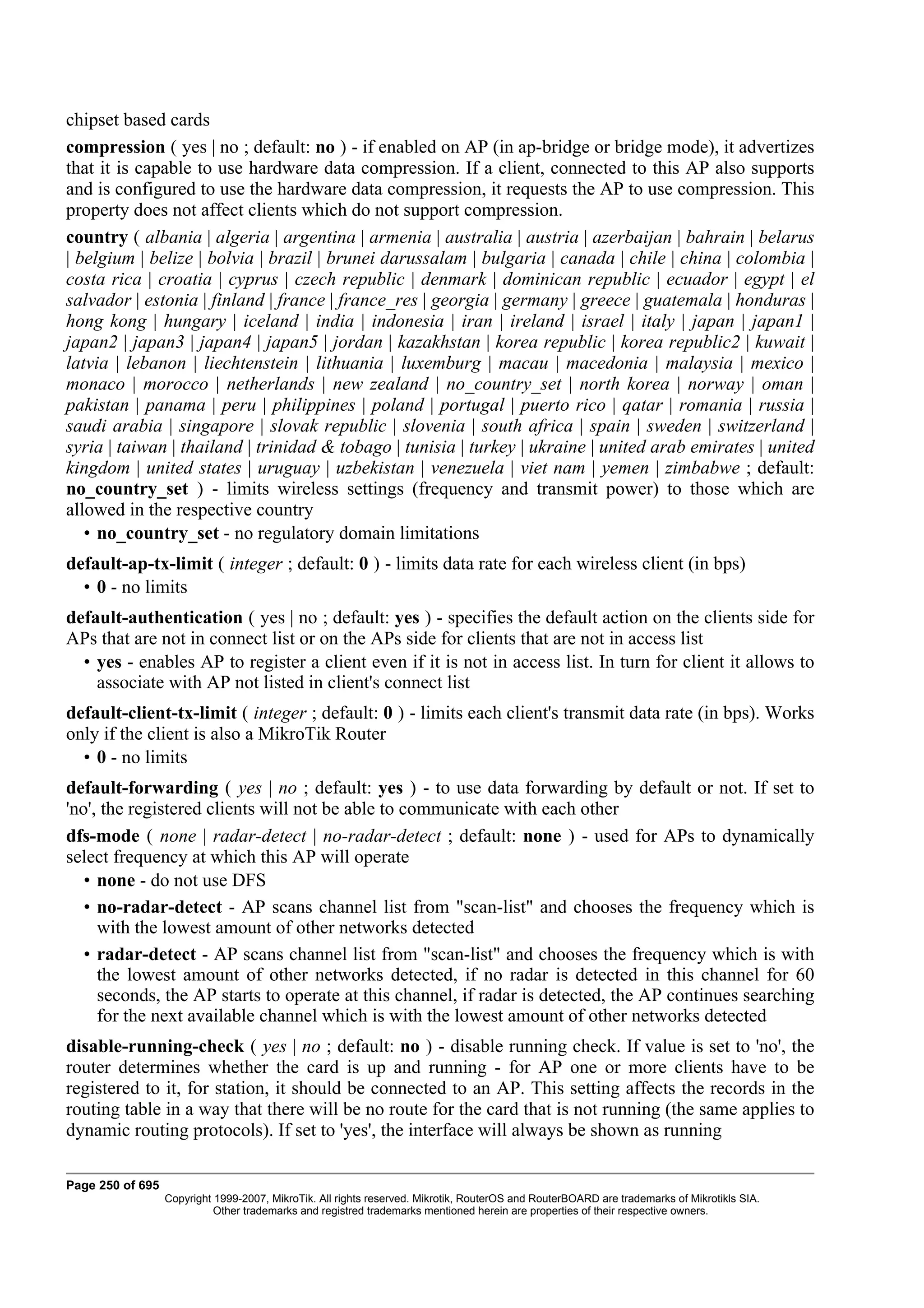 chipset based cards
compression ( yes | no ; default: no ) - if enabled on AP (in ap-bridge or bridge mode), it advertizes
that it is capable to use hardware data compression. If a client, connected to this AP also supports
and is configured to use the hardware data compression, it requests the AP to use compression. This
property does not affect clients which do not support compression.
country ( albania | algeria | argentina | armenia | australia | austria | azerbaijan | bahrain | belarus
| belgium | belize | bolvia | brazil | brunei darussalam | bulgaria | canada | chile | china | colombia |
costa rica | croatia | cyprus | czech republic | denmark | dominican republic | ecuador | egypt | el
salvador | estonia | finland | france | france_res | georgia | germany | greece | guatemala | honduras |
hong kong | hungary | iceland | india | indonesia | iran | ireland | israel | italy | japan | japan1 |
japan2 | japan3 | japan4 | japan5 | jordan | kazakhstan | korea republic | korea republic2 | kuwait |
latvia | lebanon | liechtenstein | lithuania | luxemburg | macau | macedonia | malaysia | mexico |
monaco | morocco | netherlands | new zealand | no_country_set | north korea | norway | oman |
pakistan | panama | peru | philippines | poland | portugal | puerto rico | qatar | romania | russia |
saudi arabia | singapore | slovak republic | slovenia | south africa | spain | sweden | switzerland |
syria | taiwan | thailand | trinidad & tobago | tunisia | turkey | ukraine | united arab emirates | united
kingdom | united states | uruguay | uzbekistan | venezuela | viet nam | yemen | zimbabwe ; default:
no_country_set ) - limits wireless settings (frequency and transmit power) to those which are
allowed in the respective country
   • no_country_set - no regulatory domain limitations
default-ap-tx-limit ( integer ; default: 0 ) - limits data rate for each wireless client (in bps)
  • 0 - no limits
default-authentication ( yes | no ; default: yes ) - specifies the default action on the clients side for
APs that are not in connect list or on the APs side for clients that are not in access list
  • yes - enables AP to register a client even if it is not in access list. In turn for client it allows to
    associate with AP not listed in client's connect list
default-client-tx-limit ( integer ; default: 0 ) - limits each client's transmit data rate (in bps). Works
only if the client is also a MikroTik Router
  • 0 - no limits
default-forwarding ( yes | no ; default: yes ) - to use data forwarding by default or not. If set to
'no', the registered clients will not be able to communicate with each other
dfs-mode ( none | radar-detect | no-radar-detect ; default: none ) - used for APs to dynamically
select frequency at which this AP will operate
   • none - do not use DFS
   • no-radar-detect - AP scans channel list from "scan-list" and chooses the frequency which is
     with the lowest amount of other networks detected
   • radar-detect - AP scans channel list from "scan-list" and chooses the frequency which is with
     the lowest amount of other networks detected, if no radar is detected in this channel for 60
     seconds, the AP starts to operate at this channel, if radar is detected, the AP continues searching
     for the next available channel which is with the lowest amount of other networks detected
disable-running-check ( yes | no ; default: no ) - disable running check. If value is set to 'no', the
router determines whether the card is up and running - for AP one or more clients have to be
registered to it, for station, it should be connected to an AP. This setting affects the records in the
routing table in a way that there will be no route for the card that is not running (the same applies to
dynamic routing protocols). If set to 'yes', the interface will always be shown as running

Page 250 of 695
                  Copyright 1999-2007, MikroTik. All rights reserved. Mikrotik, RouterOS and RouterBOARD are trademarks of Mikrotikls SIA.
                            Other trademarks and registred trademarks mentioned herein are properties of their respective owners.
 