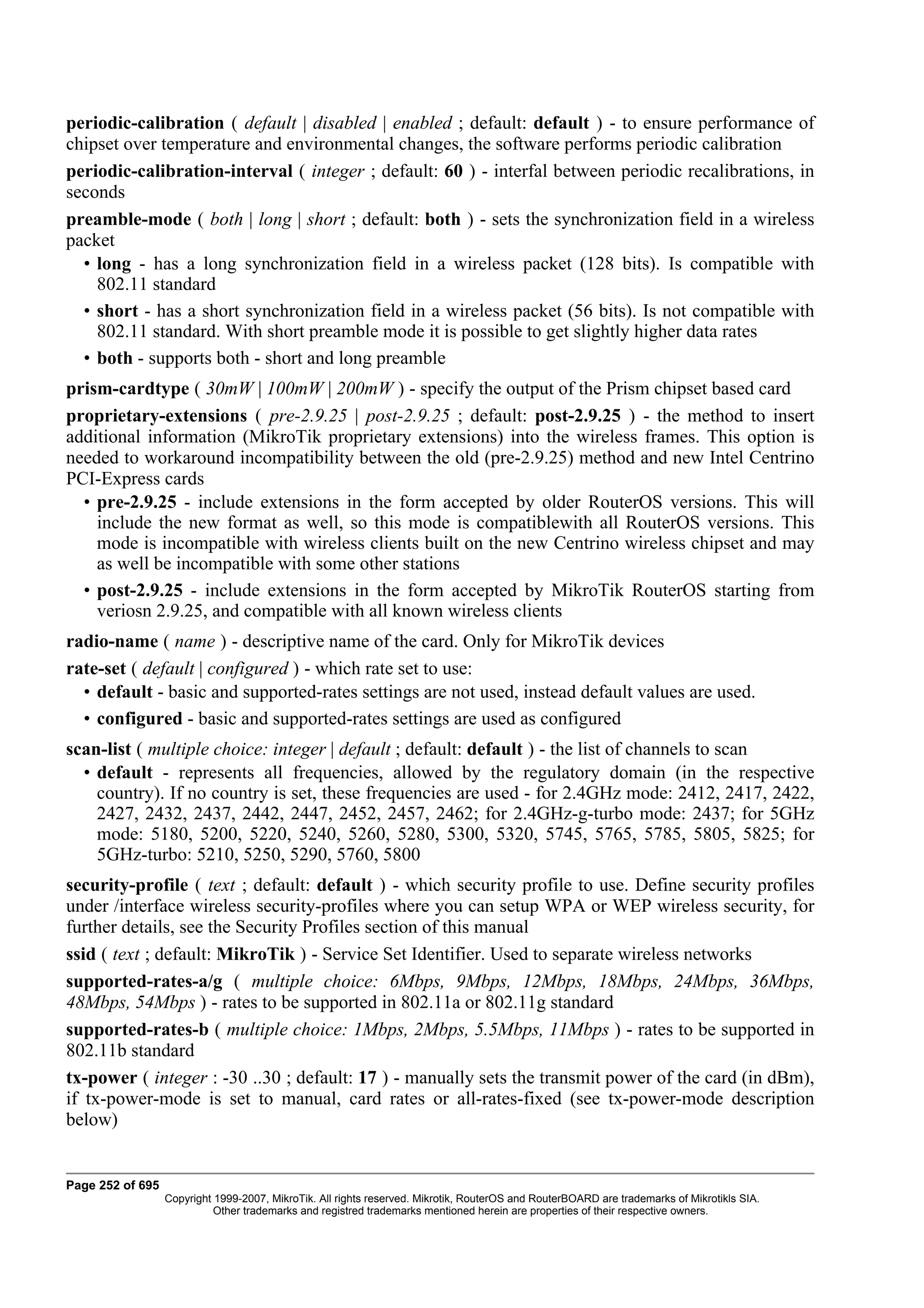 periodic-calibration ( default | disabled | enabled ; default: default ) - to ensure performance of
chipset over temperature and environmental changes, the software performs periodic calibration
periodic-calibration-interval ( integer ; default: 60 ) - interfal between periodic recalibrations, in
seconds
preamble-mode ( both | long | short ; default: both ) - sets the synchronization field in a wireless
packet
  • long - has a long synchronization field in a wireless packet (128 bits). Is compatible with
    802.11 standard
  • short - has a short synchronization field in a wireless packet (56 bits). Is not compatible with
    802.11 standard. With short preamble mode it is possible to get slightly higher data rates
  • both - supports both - short and long preamble
prism-cardtype ( 30mW | 100mW | 200mW ) - specify the output of the Prism chipset based card
proprietary-extensions ( pre-2.9.25 | post-2.9.25 ; default: post-2.9.25 ) - the method to insert
additional information (MikroTik proprietary extensions) into the wireless frames. This option is
needed to workaround incompatibility between the old (pre-2.9.25) method and new Intel Centrino
PCI-Express cards
  • pre-2.9.25 - include extensions in the form accepted by older RouterOS versions. This will
    include the new format as well, so this mode is compatiblewith all RouterOS versions. This
    mode is incompatible with wireless clients built on the new Centrino wireless chipset and may
    as well be incompatible with some other stations
  • post-2.9.25 - include extensions in the form accepted by MikroTik RouterOS starting from
    veriosn 2.9.25, and compatible with all known wireless clients
radio-name ( name ) - descriptive name of the card. Only for MikroTik devices
rate-set ( default | configured ) - which rate set to use:
  • default - basic and supported-rates settings are not used, instead default values are used.
  • configured - basic and supported-rates settings are used as configured
scan-list ( multiple choice: integer | default ; default: default ) - the list of channels to scan
  • default - represents all frequencies, allowed by the regulatory domain (in the respective
    country). If no country is set, these frequencies are used - for 2.4GHz mode: 2412, 2417, 2422,
    2427, 2432, 2437, 2442, 2447, 2452, 2457, 2462; for 2.4GHz-g-turbo mode: 2437; for 5GHz
    mode: 5180, 5200, 5220, 5240, 5260, 5280, 5300, 5320, 5745, 5765, 5785, 5805, 5825; for
    5GHz-turbo: 5210, 5250, 5290, 5760, 5800
security-profile ( text ; default: default ) - which security profile to use. Define security profiles
under /interface wireless security-profiles where you can setup WPA or WEP wireless security, for
further details, see the Security Profiles section of this manual
ssid ( text ; default: MikroTik ) - Service Set Identifier. Used to separate wireless networks
supported-rates-a/g ( multiple choice: 6Mbps, 9Mbps, 12Mbps, 18Mbps, 24Mbps, 36Mbps,
48Mbps, 54Mbps ) - rates to be supported in 802.11a or 802.11g standard
supported-rates-b ( multiple choice: 1Mbps, 2Mbps, 5.5Mbps, 11Mbps ) - rates to be supported in
802.11b standard
tx-power ( integer : -30 ..30 ; default: 17 ) - manually sets the transmit power of the card (in dBm),
if tx-power-mode is set to manual, card rates or all-rates-fixed (see tx-power-mode description
below)


Page 252 of 695
                  Copyright 1999-2007, MikroTik. All rights reserved. Mikrotik, RouterOS and RouterBOARD are trademarks of Mikrotikls SIA.
                            Other trademarks and registred trademarks mentioned herein are properties of their respective owners.
 