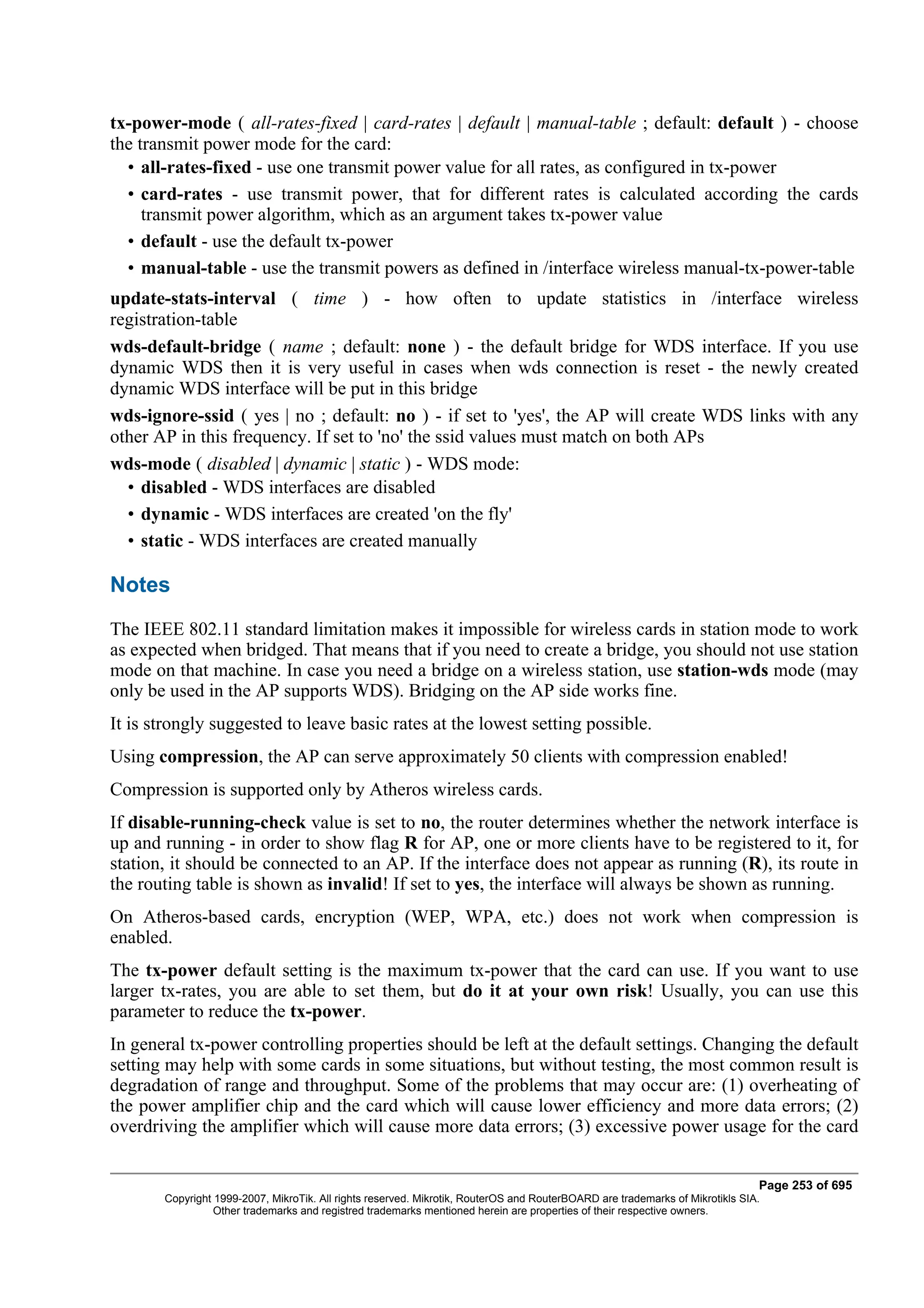 tx-power-mode ( all-rates-fixed | card-rates | default | manual-table ; default: default ) - choose
the transmit power mode for the card:
  • all-rates-fixed - use one transmit power value for all rates, as configured in tx-power
  • card-rates - use transmit power, that for different rates is calculated according the cards
     transmit power algorithm, which as an argument takes tx-power value
  • default - use the default tx-power
  • manual-table - use the transmit powers as defined in /interface wireless manual-tx-power-table
update-stats-interval ( time ) - how often to update statistics in /interface wireless
registration-table
wds-default-bridge ( name ; default: none ) - the default bridge for WDS interface. If you use
dynamic WDS then it is very useful in cases when wds connection is reset - the newly created
dynamic WDS interface will be put in this bridge
wds-ignore-ssid ( yes | no ; default: no ) - if set to 'yes', the AP will create WDS links with any
other AP in this frequency. If set to 'no' the ssid values must match on both APs
wds-mode ( disabled | dynamic | static ) - WDS mode:
  • disabled - WDS interfaces are disabled
  • dynamic - WDS interfaces are created 'on the fly'
  • static - WDS interfaces are created manually

Notes
The IEEE 802.11 standard limitation makes it impossible for wireless cards in station mode to work
as expected when bridged. That means that if you need to create a bridge, you should not use station
mode on that machine. In case you need a bridge on a wireless station, use station-wds mode (may
only be used in the AP supports WDS). Bridging on the AP side works fine.
It is strongly suggested to leave basic rates at the lowest setting possible.
Using compression, the AP can serve approximately 50 clients with compression enabled!
Compression is supported only by Atheros wireless cards.
If disable-running-check value is set to no, the router determines whether the network interface is
up and running - in order to show flag R for AP, one or more clients have to be registered to it, for
station, it should be connected to an AP. If the interface does not appear as running (R), its route in
the routing table is shown as invalid! If set to yes, the interface will always be shown as running.
On Atheros-based cards, encryption (WEP, WPA, etc.) does not work when compression is
enabled.
The tx-power default setting is the maximum tx-power that the card can use. If you want to use
larger tx-rates, you are able to set them, but do it at your own risk! Usually, you can use this
parameter to reduce the tx-power.
In general tx-power controlling properties should be left at the default settings. Changing the default
setting may help with some cards in some situations, but without testing, the most common result is
degradation of range and throughput. Some of the problems that may occur are: (1) overheating of
the power amplifier chip and the card which will cause lower efficiency and more data errors; (2)
overdriving the amplifier which will cause more data errors; (3) excessive power usage for the card


                                                                                                                              Page 253 of 695
       Copyright 1999-2007, MikroTik. All rights reserved. Mikrotik, RouterOS and RouterBOARD are trademarks of Mikrotikls SIA.
                 Other trademarks and registred trademarks mentioned herein are properties of their respective owners.
 