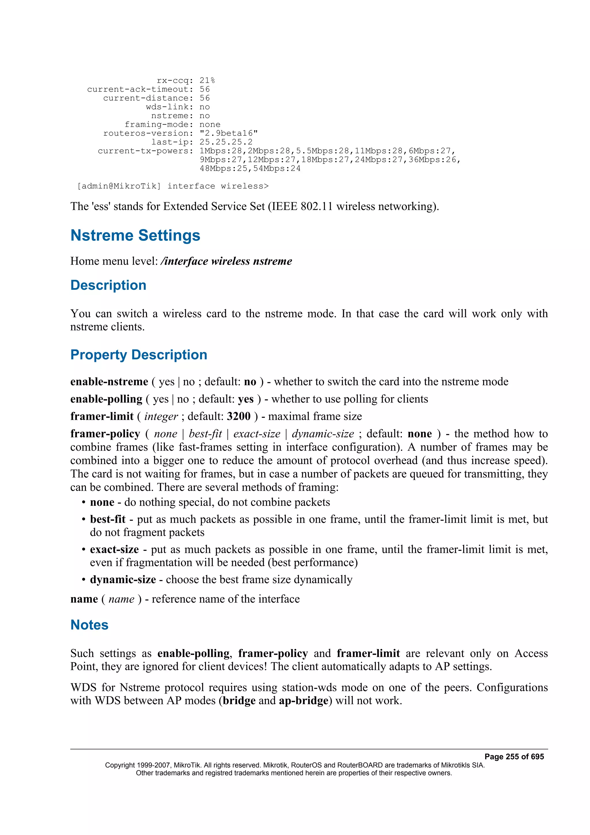 rx-ccq:             21%
   current-ack-timeout:             56
      current-distance:             56
              wds-link:             no
               nstreme:             no
          framing-mode:             none
      routeros-version:             "2.9beta16"
               last-ip:             25.25.25.2
     current-tx-powers:             1Mbps:28,2Mbps:28,5.5Mbps:28,11Mbps:28,6Mbps:27,
                                    9Mbps:27,12Mbps:27,18Mbps:27,24Mbps:27,36Mbps:26,
                                    48Mbps:25,54Mbps:24
 [admin@MikroTik] interface wireless>

The 'ess' stands for Extended Service Set (IEEE 802.11 wireless networking).

Nstreme Settings
Home menu level: /interface wireless nstreme

Description
You can switch a wireless card to the nstreme mode. In that case the card will work only with
nstreme clients.

Property Description
enable-nstreme ( yes | no ; default: no ) - whether to switch the card into the nstreme mode
enable-polling ( yes | no ; default: yes ) - whether to use polling for clients
framer-limit ( integer ; default: 3200 ) - maximal frame size
framer-policy ( none | best-fit | exact-size | dynamic-size ; default: none ) - the method how to
combine frames (like fast-frames setting in interface configuration). A number of frames may be
combined into a bigger one to reduce the amount of protocol overhead (and thus increase speed).
The card is not waiting for frames, but in case a number of packets are queued for transmitting, they
can be combined. There are several methods of framing:
  • none - do nothing special, do not combine packets
  • best-fit - put as much packets as possible in one frame, until the framer-limit limit is met, but
    do not fragment packets
  • exact-size - put as much packets as possible in one frame, until the framer-limit limit is met,
    even if fragmentation will be needed (best performance)
  • dynamic-size - choose the best frame size dynamically
name ( name ) - reference name of the interface

Notes
Such settings as enable-polling, framer-policy and framer-limit are relevant only on Access
Point, they are ignored for client devices! The client automatically adapts to AP settings.
WDS for Nstreme protocol requires using station-wds mode on one of the peers. Configurations
with WDS between AP modes (bridge and ap-bridge) will not work.



                                                                                                                              Page 255 of 695
       Copyright 1999-2007, MikroTik. All rights reserved. Mikrotik, RouterOS and RouterBOARD are trademarks of Mikrotikls SIA.
                 Other trademarks and registred trademarks mentioned herein are properties of their respective owners.
 