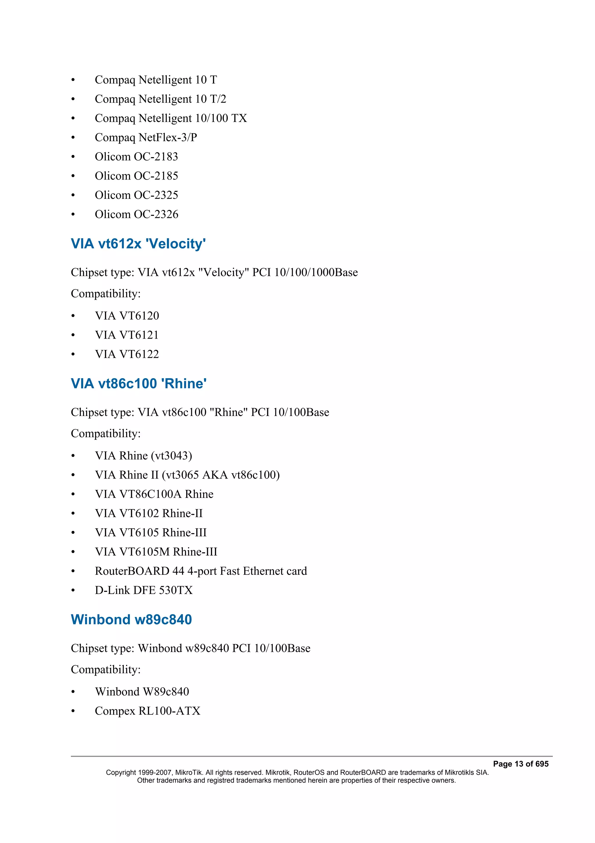 •   Compaq Netelligent 10 T
•   Compaq Netelligent 10 T/2
•   Compaq Netelligent 10/100 TX
•   Compaq NetFlex-3/P
•   Olicom OC-2183
•   Olicom OC-2185
•   Olicom OC-2325
•   Olicom OC-2326

VIA vt612x 'Velocity'
Chipset type: VIA vt612x "Velocity" PCI 10/100/1000Base
Compatibility:
•   VIA VT6120
•   VIA VT6121
•   VIA VT6122

VIA vt86c100 'Rhine'
Chipset type: VIA vt86c100 "Rhine" PCI 10/100Base
Compatibility:
•   VIA Rhine (vt3043)
•   VIA Rhine II (vt3065 AKA vt86c100)
•   VIA VT86C100A Rhine
•   VIA VT6102 Rhine-II
•   VIA VT6105 Rhine-III
•   VIA VT6105M Rhine-III
•   RouterBOARD 44 4-port Fast Ethernet card
•   D-Link DFE 530TX

Winbond w89c840
Chipset type: Winbond w89c840 PCI 10/100Base
Compatibility:
•   Winbond W89c840
•   Compex RL100-ATX



                                                                                                                                  Page 13 of 695
       Copyright 1999-2007, MikroTik. All rights reserved. Mikrotik, RouterOS and RouterBOARD are trademarks of Mikrotikls SIA.
                 Other trademarks and registred trademarks mentioned herein are properties of their respective owners.
 