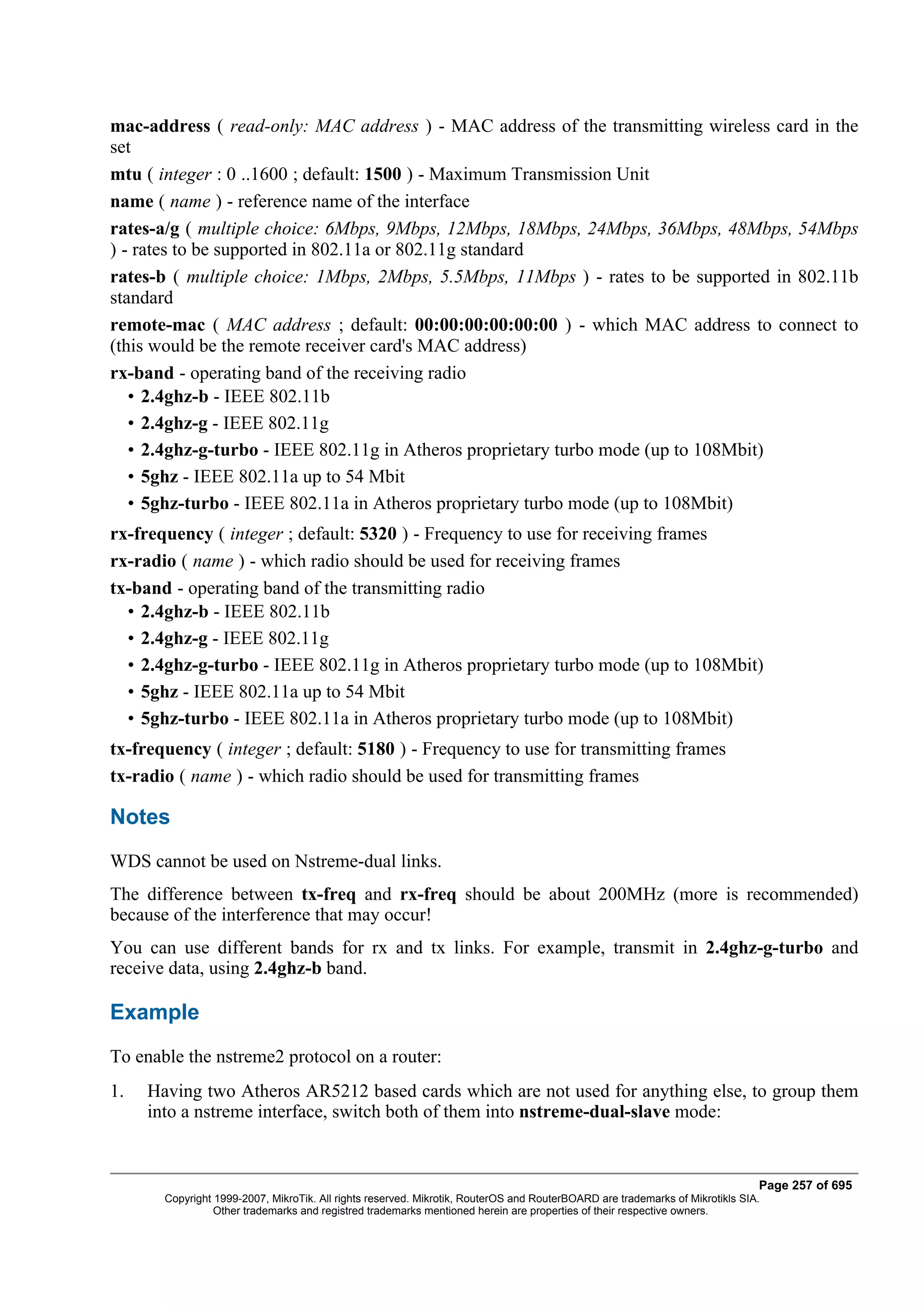 mac-address ( read-only: MAC address ) - MAC address of the transmitting wireless card in the
set
mtu ( integer : 0 ..1600 ; default: 1500 ) - Maximum Transmission Unit
name ( name ) - reference name of the interface
rates-a/g ( multiple choice: 6Mbps, 9Mbps, 12Mbps, 18Mbps, 24Mbps, 36Mbps, 48Mbps, 54Mbps
) - rates to be supported in 802.11a or 802.11g standard
rates-b ( multiple choice: 1Mbps, 2Mbps, 5.5Mbps, 11Mbps ) - rates to be supported in 802.11b
standard
remote-mac ( MAC address ; default: 00:00:00:00:00:00 ) - which MAC address to connect to
(this would be the remote receiver card's MAC address)
rx-band - operating band of the receiving radio
   • 2.4ghz-b - IEEE 802.11b
   • 2.4ghz-g - IEEE 802.11g
   • 2.4ghz-g-turbo - IEEE 802.11g in Atheros proprietary turbo mode (up to 108Mbit)
   • 5ghz - IEEE 802.11a up to 54 Mbit
   • 5ghz-turbo - IEEE 802.11a in Atheros proprietary turbo mode (up to 108Mbit)
rx-frequency ( integer ; default: 5320 ) - Frequency to use for receiving frames
rx-radio ( name ) - which radio should be used for receiving frames
tx-band - operating band of the transmitting radio
  • 2.4ghz-b - IEEE 802.11b
  • 2.4ghz-g - IEEE 802.11g
  • 2.4ghz-g-turbo - IEEE 802.11g in Atheros proprietary turbo mode (up to 108Mbit)
  • 5ghz - IEEE 802.11a up to 54 Mbit
  • 5ghz-turbo - IEEE 802.11a in Atheros proprietary turbo mode (up to 108Mbit)
tx-frequency ( integer ; default: 5180 ) - Frequency to use for transmitting frames
tx-radio ( name ) - which radio should be used for transmitting frames

Notes
WDS cannot be used on Nstreme-dual links.
The difference between tx-freq and rx-freq should be about 200MHz (more is recommended)
because of the interference that may occur!
You can use different bands for rx and tx links. For example, transmit in 2.4ghz-g-turbo and
receive data, using 2.4ghz-b band.

Example
To enable the nstreme2 protocol on a router:
1.   Having two Atheros AR5212 based cards which are not used for anything else, to group them
     into a nstreme interface, switch both of them into nstreme-dual-slave mode:


                                                                                                                              Page 257 of 695
       Copyright 1999-2007, MikroTik. All rights reserved. Mikrotik, RouterOS and RouterBOARD are trademarks of Mikrotikls SIA.
                 Other trademarks and registred trademarks mentioned herein are properties of their respective owners.
 