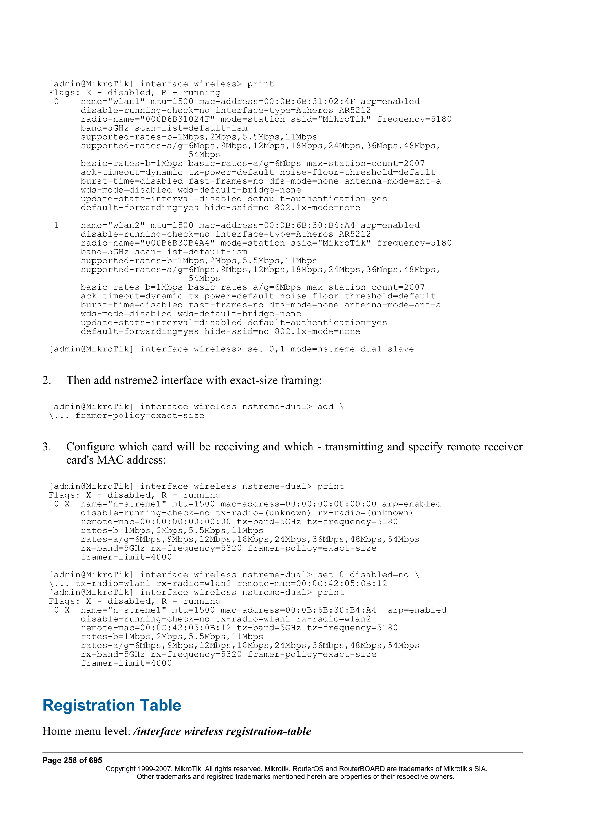 [admin@MikroTik] interface wireless> print
 Flags: X - disabled, R - running
  0    name="wlan1" mtu=1500 mac-address=00:0B:6B:31:02:4F arp=enabled
       disable-running-check=no interface-type=Atheros AR5212
       radio-name="000B6B31024F" mode=station ssid="MikroTik" frequency=5180
       band=5GHz scan-list=default-ism
       supported-rates-b=1Mbps,2Mbps,5.5Mbps,11Mbps
       supported-rates-a/g=6Mbps,9Mbps,12Mbps,18Mbps,24Mbps,36Mbps,48Mbps,
                           54Mbps
       basic-rates-b=1Mbps basic-rates-a/g=6Mbps max-station-count=2007
       ack-timeout=dynamic tx-power=default noise-floor-threshold=default
       burst-time=disabled fast-frames=no dfs-mode=none antenna-mode=ant-a
       wds-mode=disabled wds-default-bridge=none
       update-stats-interval=disabled default-authentication=yes
       default-forwarding=yes hide-ssid=no 802.1x-mode=none
     1     name="wlan2" mtu=1500 mac-address=00:0B:6B:30:B4:A4 arp=enabled
           disable-running-check=no interface-type=Atheros AR5212
           radio-name="000B6B30B4A4" mode=station ssid="MikroTik" frequency=5180
           band=5GHz scan-list=default-ism
           supported-rates-b=1Mbps,2Mbps,5.5Mbps,11Mbps
           supported-rates-a/g=6Mbps,9Mbps,12Mbps,18Mbps,24Mbps,36Mbps,48Mbps,
                               54Mbps
           basic-rates-b=1Mbps basic-rates-a/g=6Mbps max-station-count=2007
           ack-timeout=dynamic tx-power=default noise-floor-threshold=default
           burst-time=disabled fast-frames=no dfs-mode=none antenna-mode=ant-a
           wds-mode=disabled wds-default-bridge=none
           update-stats-interval=disabled default-authentication=yes
           default-forwarding=yes hide-ssid=no 802.1x-mode=none
 [admin@MikroTik] interface wireless> set 0,1 mode=nstreme-dual-slave


2.       Then add nstreme2 interface with exact-size framing:

 [admin@MikroTik] interface wireless nstreme-dual> add 
 ... framer-policy=exact-size


3.       Configure which card will be receiving and which - transmitting and specify remote receiver
         card's MAC address:

 [admin@MikroTik] interface wireless nstreme-dual> print
 Flags: X - disabled, R - running
  0 X name="n-streme1" mtu=1500 mac-address=00:00:00:00:00:00 arp=enabled
       disable-running-check=no tx-radio=(unknown) rx-radio=(unknown)
       remote-mac=00:00:00:00:00:00 tx-band=5GHz tx-frequency=5180
       rates-b=1Mbps,2Mbps,5.5Mbps,11Mbps
       rates-a/g=6Mbps,9Mbps,12Mbps,18Mbps,24Mbps,36Mbps,48Mbps,54Mbps
       rx-band=5GHz rx-frequency=5320 framer-policy=exact-size
       framer-limit=4000
 [admin@MikroTik] interface wireless nstreme-dual> set 0 disabled=no 
 ... tx-radio=wlan1 rx-radio=wlan2 remote-mac=00:0C:42:05:0B:12
 [admin@MikroTik] interface wireless nstreme-dual> print
 Flags: X - disabled, R - running
  0 X name="n-streme1" mtu=1500 mac-address=00:0B:6B:30:B4:A4 arp=enabled
       disable-running-check=no tx-radio=wlan1 rx-radio=wlan2
       remote-mac=00:0C:42:05:0B:12 tx-band=5GHz tx-frequency=5180
       rates-b=1Mbps,2Mbps,5.5Mbps,11Mbps
       rates-a/g=6Mbps,9Mbps,12Mbps,18Mbps,24Mbps,36Mbps,48Mbps,54Mbps
       rx-band=5GHz rx-frequency=5320 framer-policy=exact-size
       framer-limit=4000




Registration Table
Home menu level: /interface wireless registration-table

Page 258 of 695
                  Copyright 1999-2007, MikroTik. All rights reserved. Mikrotik, RouterOS and RouterBOARD are trademarks of Mikrotikls SIA.
                            Other trademarks and registred trademarks mentioned herein are properties of their respective owners.
 