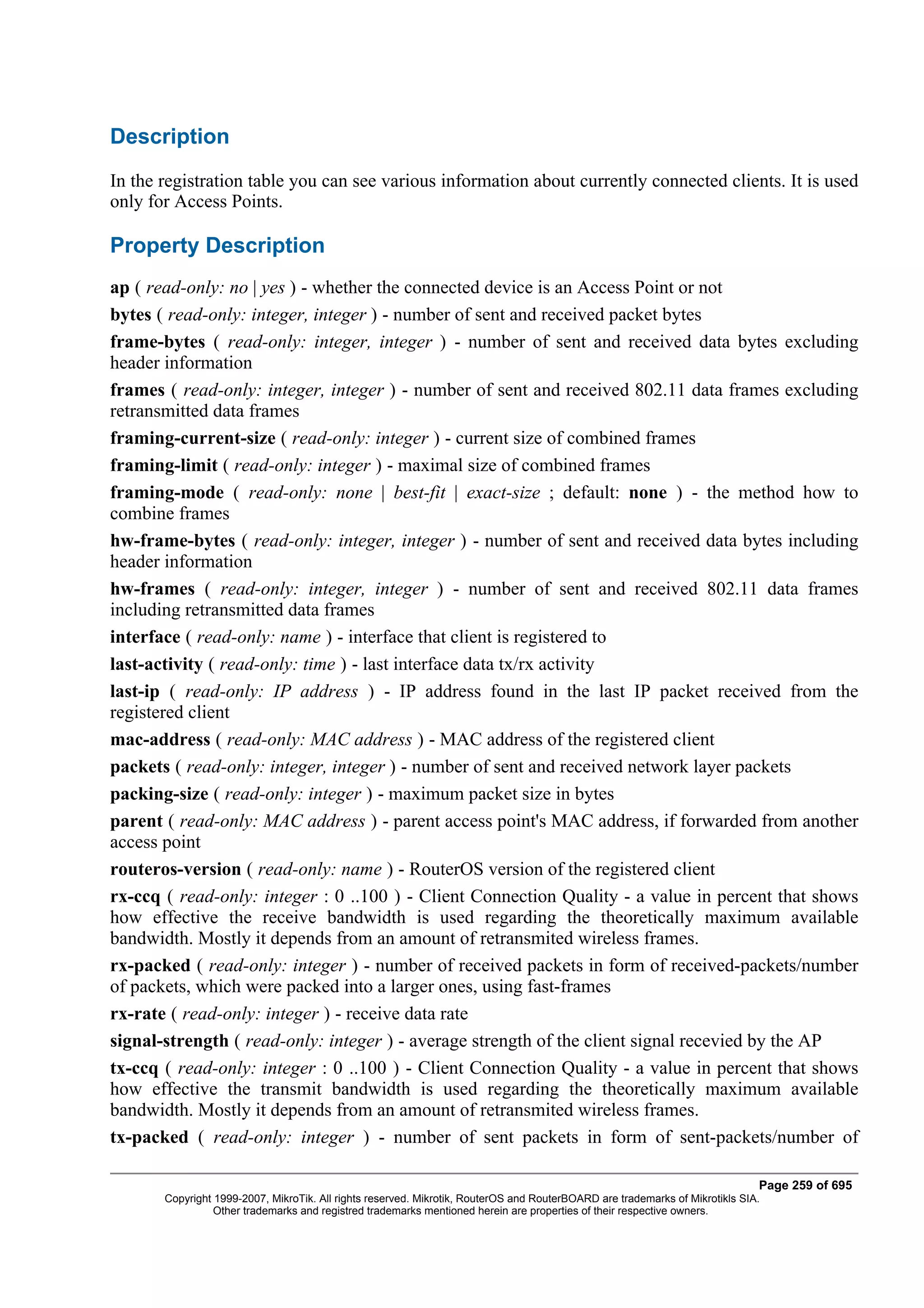 Description
In the registration table you can see various information about currently connected clients. It is used
only for Access Points.

Property Description
ap ( read-only: no | yes ) - whether the connected device is an Access Point or not
bytes ( read-only: integer, integer ) - number of sent and received packet bytes
frame-bytes ( read-only: integer, integer ) - number of sent and received data bytes excluding
header information
frames ( read-only: integer, integer ) - number of sent and received 802.11 data frames excluding
retransmitted data frames
framing-current-size ( read-only: integer ) - current size of combined frames
framing-limit ( read-only: integer ) - maximal size of combined frames
framing-mode ( read-only: none | best-fit | exact-size ; default: none ) - the method how to
combine frames
hw-frame-bytes ( read-only: integer, integer ) - number of sent and received data bytes including
header information
hw-frames ( read-only: integer, integer ) - number of sent and received 802.11 data frames
including retransmitted data frames
interface ( read-only: name ) - interface that client is registered to
last-activity ( read-only: time ) - last interface data tx/rx activity
last-ip ( read-only: IP address ) - IP address found in the last IP packet received from the
registered client
mac-address ( read-only: MAC address ) - MAC address of the registered client
packets ( read-only: integer, integer ) - number of sent and received network layer packets
packing-size ( read-only: integer ) - maximum packet size in bytes
parent ( read-only: MAC address ) - parent access point's MAC address, if forwarded from another
access point
routeros-version ( read-only: name ) - RouterOS version of the registered client
rx-ccq ( read-only: integer : 0 ..100 ) - Client Connection Quality - a value in percent that shows
how effective the receive bandwidth is used regarding the theoretically maximum available
bandwidth. Mostly it depends from an amount of retransmited wireless frames.
rx-packed ( read-only: integer ) - number of received packets in form of received-packets/number
of packets, which were packed into a larger ones, using fast-frames
rx-rate ( read-only: integer ) - receive data rate
signal-strength ( read-only: integer ) - average strength of the client signal recevied by the AP
tx-ccq ( read-only: integer : 0 ..100 ) - Client Connection Quality - a value in percent that shows
how effective the transmit bandwidth is used regarding the theoretically maximum available
bandwidth. Mostly it depends from an amount of retransmited wireless frames.
tx-packed ( read-only: integer ) - number of sent packets in form of sent-packets/number of

                                                                                                                              Page 259 of 695
       Copyright 1999-2007, MikroTik. All rights reserved. Mikrotik, RouterOS and RouterBOARD are trademarks of Mikrotikls SIA.
                 Other trademarks and registred trademarks mentioned herein are properties of their respective owners.
 