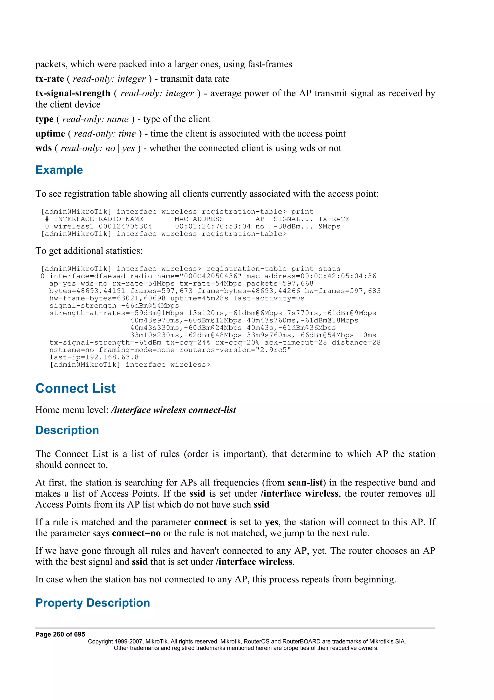 packets, which were packed into a larger ones, using fast-frames
tx-rate ( read-only: integer ) - transmit data rate
tx-signal-strength ( read-only: integer ) - average power of the AP transmit signal as received by
the client device
type ( read-only: name ) - type of the client
uptime ( read-only: time ) - time the client is associated with the access point
wds ( read-only: no | yes ) - whether the connected client is using wds or not

Example
To see registration table showing all clients currently associated with the access point:
 [admin@MikroTik] interface wireless registration-table> print
  # INTERFACE RADIO-NAME       MAC-ADDRESS       AP SIGNAL... TX-RATE
  0 wireless1 000124705304     00:01:24:70:53:04 no -38dBm... 9Mbps
 [admin@MikroTik] interface wireless registration-table>

To get additional statistics:
 [admin@MikroTik] interface wireless> registration-table print stats
 0 interface=dfaewad radio-name="000C42050436" mac-address=00:0C:42:05:04:36
   ap=yes wds=no rx-rate=54Mbps tx-rate=54Mbps packets=597,668
   bytes=48693,44191 frames=597,673 frame-bytes=48693,44266 hw-frames=597,683
   hw-frame-bytes=63021,60698 uptime=45m28s last-activity=0s
   signal-strength=-66dBm@54Mbps
   strength-at-rates=-59dBm@1Mbps 13s120ms,-61dBm@6Mbps 7s770ms,-61dBm@9Mbps
                     40m43s970ms,-60dBm@12Mbps 40m43s760ms,-61dBm@18Mbps
                     40m43s330ms,-60dBm@24Mbps 40m43s,-61dBm@36Mbps
                     33m10s230ms,-62dBm@48Mbps 33m9s760ms,-66dBm@54Mbps 10ms
   tx-signal-strength=-65dBm tx-ccq=24% rx-ccq=20% ack-timeout=28 distance=28
   nstreme=no framing-mode=none routeros-version="2.9rc5"
   last-ip=192.168.63.8
   [admin@MikroTik] interface wireless>


Connect List
Home menu level: /interface wireless connect-list

Description
The Connect List is a list of rules (order is important), that determine to which AP the station
should connect to.
At first, the station is searching for APs all frequencies (from scan-list) in the respective band and
makes a list of Access Points. If the ssid is set under /interface wireless, the router removes all
Access Points from its AP list which do not have such ssid
If a rule is matched and the parameter connect is set to yes, the station will connect to this AP. If
the parameter says connect=no or the rule is not matched, we jump to the next rule.
If we have gone through all rules and haven't connected to any AP, yet. The router chooses an AP
with the best signal and ssid that is set under /interface wireless.
In case when the station has not connected to any AP, this process repeats from beginning.

Property Description

Page 260 of 695
                  Copyright 1999-2007, MikroTik. All rights reserved. Mikrotik, RouterOS and RouterBOARD are trademarks of Mikrotikls SIA.
                            Other trademarks and registred trademarks mentioned herein are properties of their respective owners.
 